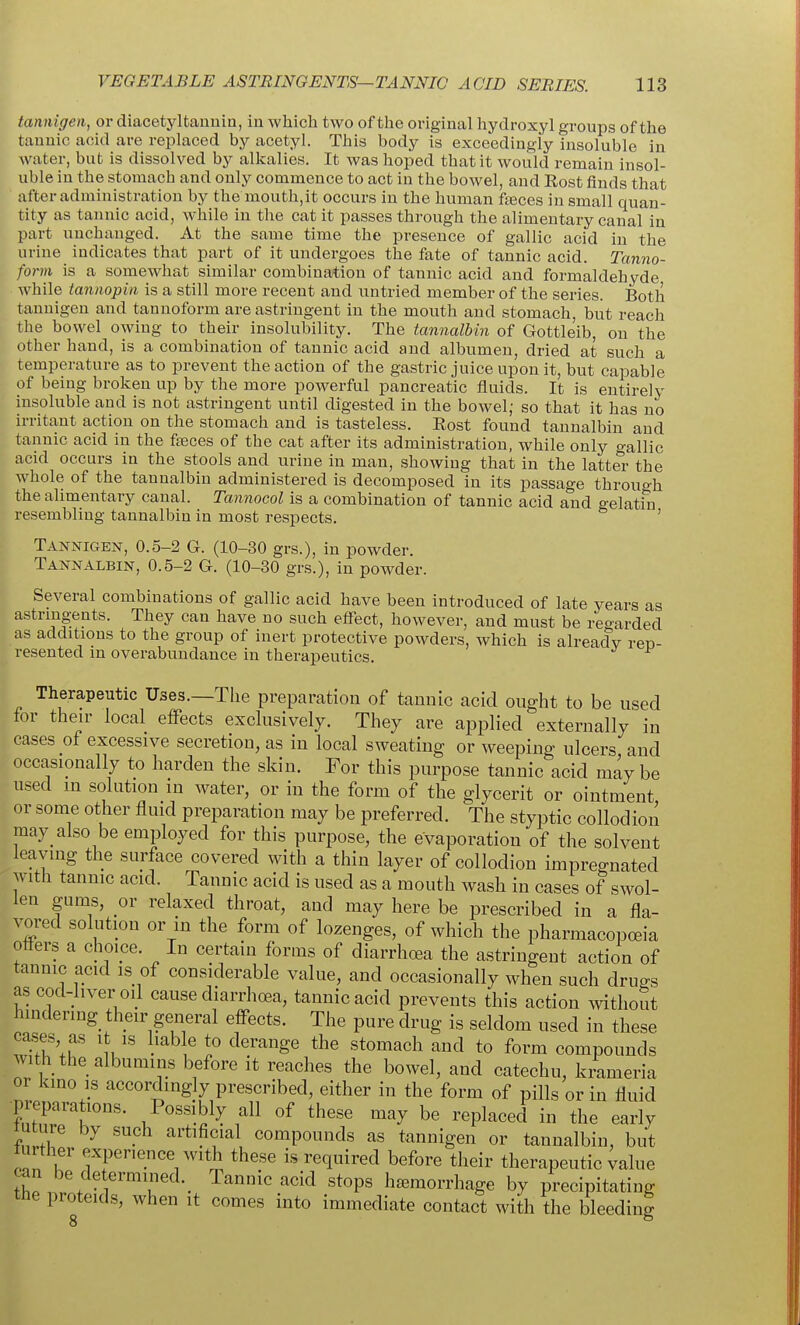 tannigen, or diacetyltannin, in which two of the original hydroxy! groups of the tannic acid are replaced by acetyl. This body is exceedingly insoluble in water, but is dissolved by alkalies. It was hoped that it would remain insol- uble in the stomach and only commence to act in the bowel, and Rost finds that after administration by the mouth,it occurs in the human fteces in small quan- tity as tannic acid, while in the cat it passes through the alimentary canal in part unchanged. At the same time the presence of gallic acid in the urine indicates that part of it undergoes the fate of tannic acid. Tanno- form is a somewhat similar combination of tannic acid and formaldehyde while tannopin is a still more recent and untried member of the series. Both tannigen and tanuoform are astringent in the mouth and stomach, but reach the bowel owing to their insolubility. The tannalbin of Gottleib, on the other hand, is a combination of tannic acid and albumen, dried at such a temperature as to prevent the action of the gastric juice upon it, but capable of being broken up by the more powerful pancreatic fluids. It is entirely insoluble and is not astringent until digested in the bowel; so that it has no irritant action on the stomach and is tasteless. Rost found tannalbin and tannic acid in the faeces of the cat after its administration, while only o-allic acid occurs in the stools and urine in man, showing that in the latter the whole of the tannalbin administered is decomposed in its passage through the alimentary canal. Tannocol is a combination of tannic acid and gelatin resembling tannalbin in most respects. ' Tannigen, 0.5-2 G. (10-30 grs.), in powder. Tannalbin, 0.5-2 G. (10-30 grs.), in powder. Several combinations of gallic acid have been introduced of late years as astringents. They can have no such effect, however, and must be regarded as additions to the group of inert protective powders, which is alreadv reu- resented in overabundance in therapeutics. Therapeutic Uses.—The preparation of tannic acid ought to be used for their local effects exclusively. They are applied externally in cases of excessive secretion, as in local sweating or weeping ulcers and occasionally to harden the skin. For this purpose tannic acid may be used in solution in water, or in the form of the glycerit or ointment or some other fluid preparation may be preferred. The styptic collodion may also be employed for this purpose, the evaporation of the solvent leaving the surface covered with a thin layer of collodion impregnated with tannic acid. Tannic acid is used as a mouth wash in cases of swol- len gums, ox relaxed throat, and may here be prescribed in a fla- vored solution or in the form of lozenges, of which the pharmacopoeia offers a choice. In certain forms of diarrhcea the astringent action of tannic acid is of considerable value, and occasionally when such drugs ascod-liver oil cause diarrhoea, tannic acid prevents this action without hindering their general effects. The pure drug is seldom used in these cases, as it is hab e to derange the stomach and to form compounds with the albumins before it reaches the bowel, and catechu, kmmeria or kino is accordingly prescribed, either in the form of pills or in fluid ■preparations. Possibly all of these may be replaced in the early mture by such artificial compounds as tannigen or tannalbin, but 0^1 U f f ^'^.^V'^^i ^^'^ ^^^^^^ therapeutic ^alue can be determined. Tannic acid stops hjemorrhage by precipitating the proteids, when it comes into immediate contact with the bleeding