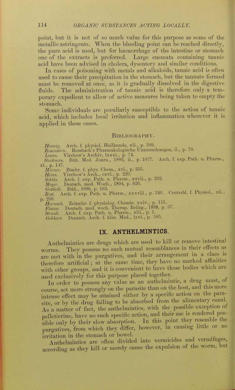 point, but it is not of so much value for this purpose as some of the metallic astringents. When the bleeding point can be reached directly, the pure acid is used, but for htemorrhage of the intestine or stomach one of the extracts is preferred. Large enemata containing tannic acid have been advised in cholera, dysentery and similar conditions. In cases of poisoning with metals and alkaloids, tannic acid is often used to cause their precipitation in the stomach, but the tannate formed must be removed at once, as it is gradually dissolved in the digestive fluids. The administration of tannic acid is therefore only a tem- porary expedient to allow of active measures being taken to empty the stomach. Some individuals are peculiarly susceptible to the action of tauuic acid, which includes local irritation and inflammation wherever it is applied in these cases. Bibliography. Hennig. Arch. f. physiol. Heilkunde, xii., p. 599. Bosemtirn. Rossbacli's Pharmakologische Untersuchungen, ii., p. 78. Lewin. Virchow's Archiv, Ixxxi., p. 74. Stockman. Brit. Med. Journ., 1886, ii., p. 1077. Arch. f. exp. Path. u. Pharm., xl., p. 147. Morner. Ztschr. f. phys. Chem., xvi., p. 255. Heinz. Virchow's Arch., cxvi., p. 220. Schiltz. Arch. f. exp. Path. u. Pharm., xxvii., p. 202. Meyer. Deutsch. med. Woch., 1894, p. 626. Gottleih. Ibid., 1896, p. 163. ^ t., • , •• Bost. Arch. f. exp. Path. u. Pharm., xxxviii., p. 316. Centrabl. f. Physiol., xii., P- 258. Harnack. Zeitschr. f. physiolog. Chemie, xxiv., p. 115. Flalow. Deutsch. med. woch. Therap. Beilag., 1899, p. 37. Straub. Arch. f. exp. Path. u. Pliarra., xlii., p. 1. Gebhart. Deutsch. Arch. f. klin. Med., Ixvi., p. 585. IX. ANTHELMINTICS. Anthelmintics are drugs which are used to kill or remove intestinal worms. They possess no such mutual resemblances in their efiects as are met with in the purgatives, and their arrangement in a class is therefore artificial; at the same time, they have no marked affinities with other groups, and it is convenient to have those bodies which are used exclusively for this purpose placed together. In order to possess any value as an anthelmintic, a drug must, ot course, act more strongly on the parasite than on the host, and this more intense efi'ect may be attained either by a specific action on the para- site, or by the drug failing to be absorbed from the alimentary canal. As a matter of fact, the anthelmintics, with the possible exception ot pelletierine, have no such specific action, and their use is rendered pos- sible only by their slow absorption. In this point they i;esemble the purgatives, from which they differ, however, in causing little or no irritation in the stomach or bowel. Anthelmintics are often divided into vermicides and vermifuges, according as they kill or merely cause the expulsion of the worm, but