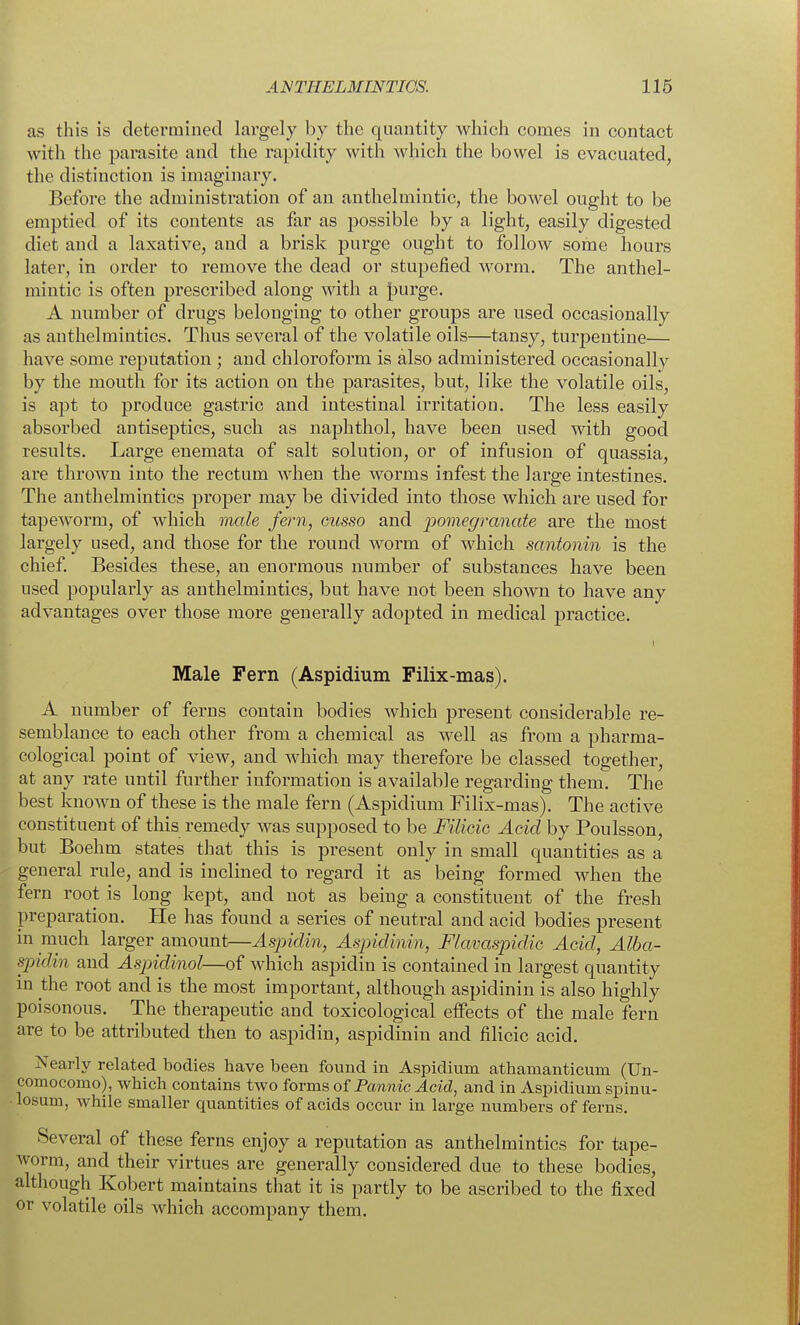 as this is determined largely by the quantity which comes in contact with the parasite and the rapidity with which the bowel is evacuated, the distinction is imaginary. Before the administration of an anthelmintic, the bowel ought to be emptied of its contents as far as possible by a light, easily digested diet and a laxative, and a brisk purge ought to follow some hours later, in order to remove the dead or stupefied Avorm. The anthel- mintic is often prescribed along with a |)urge. A number of drugs belonging to other groups are used occasionally as anthelmintics. Thus several of the volatile oils—tansy, turpentine— have some reputation ; and chloroform is also administered occasionally by the mouth for its action on the parasites, but, like the volatile oils, is ajit to produce gastric and intestinal irritation. The less easily absorbed antiseptics, such as naphthol, have been used with good results. Large enemata of salt solution, or of infusion of quassia, are thrown into the rectum when the worms infest the large intestines. The anthelmintics proper may be divided into those which are used for tapeworm, of which male fern, ousso and pomegranate are the most largely used, and those for the round worm of which santonin is the chief. Besides these, an enormous number of substances have been used popularly as anthelmintics, but have not been shown to have any advantages over those more generally adopted in medical practice. Male Fern (Aspidium Filix-mas). A number of ferns contain bodies which present considerable re- semblance to each other from a chemical as well as from a pharma- cological point of view, and which may therefore be classed together, at any rate until further information is available regarding them. The best known of these is the male fern (Aspidium Filix-mas). The active constituent of this remedy was supposed to be FiliciG Acid by Poulsson, but Boehm states that this is present only in small quantities as a general rule, and is inclined to regard it as being formed when the fern root is long kept, and not as being a constituent of the fresh preparation. He has found a series of neutral and acid bodies present in much larger amount—Aspidin, Aspidinin, Flavaspidie Acid, Alba- spidin and Aspidinol—of which aspidin is contained in largest quantity in the root and is the most important, although aspidinin is also highly poisonous. The therapeutic and toxicological effects of the male fern are to be attributed then to aspidin, aspidinin and fihcic acid. Nearly related bodies have been found in Aspidium athamanticum (Un- comocomo), which contains two forms of Pannic Acid, and in Aspidium spinu- • losum, while smaller quantities of acids occur in large numbers of ferns. Several of these ferns enjoy a reputation as anthelmintics for tape- worm, and their virtues are generally considered due to these bodies, although Kobert maintains that it is partly to be ascribed to the fixed or volatile oils which accompany them.