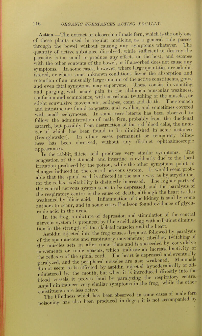 Action.—The extract or oleoresin of male fern, which is the only one of these plants used in regular medicine, as a general rule passes through the bowel without causing any symptoms whatever. The quantity of active substance dissolved, while sufficient to destroy the parasite, is too small to produce any eifects on the host, and escapes with the other contents of the bowel, or if absorbed does not cause any symptoms. In some cases, however, where large quantities are admin- istered, or where some unknown conditions favor the absorption and retention of an unusually large amount of the active constituents, grave and even fatal symptoms may supervene. These consist in vomiting and purging, with acute pain in the abdomen, muscular weakness, confusion and somnolence, with occasional twitching of the muscles, or slight convulsive movements, collapse, coma and death. The stomach and intestine are found congested and swollen, and sometimes covered with small ecchymoses. In some cases icterus has been observed to follow the administration of male fern, probably from the duodenal catarrh, but possibly from destruction of the red blood cells, the num- ber of which has been found to be diminished in some instances (Georgiewsky). In other cases permanent or temporary blind- ness has been observed, without any distinct ophthalmoscopic appearances. In the rabbit, filicic acid produces very similar symptoms. Ihe congestion of the stomach and intestine is evidently due to the_ local irritation produced by the poison, while the other symptoms point to changes induced in the central nervous system. It would seem prob- able that the spinal cord is affected in the same way as by strychnine, for the reflex excitability is distinctly increased. The higher parts of the central nervous system seem to be depressed, and the paralysis ot the respiratory centre is the cause of death, although the heart is also weakened by filicic acid. Inflammation of the kidney is said by some authors to occur, and in some cases Poulsson found evidence of glycu- ronic acid in the urine. In the frog, a mixture of depression and stimulation ot the central nervous system is produced by filicic acid, along with a distinct diminu- tion in the strength of the skeletal muscles and the heart. Aspidin injected into the frog causes dyspnoea followed by paralysis of the spontaneous and respiratory movements; fibrillary twitching oi the muscles sets in after some time and is succeeded by convulsive movements or tonic spasms, which indicate an increased activity ot the reflexes of the spinal cord. The heart is depressed and eventually paralyzed, and the peripheral muscles are also weakened.^ Mamma s do not seem to be affected by aspidin injected hypodermically or ad- ministered by the mouth, but when it is introduced directly into the blood vessels, it proves fivtal by paralyzing the ^-^^P^ratorv cent^^^^ Aspidinin induces very similar symptoms in the frog, while the otlier constituents are less active. The blindness which has been observed in some cases ot male tern poisoning has also been produced in dogs; it is not accompanied by