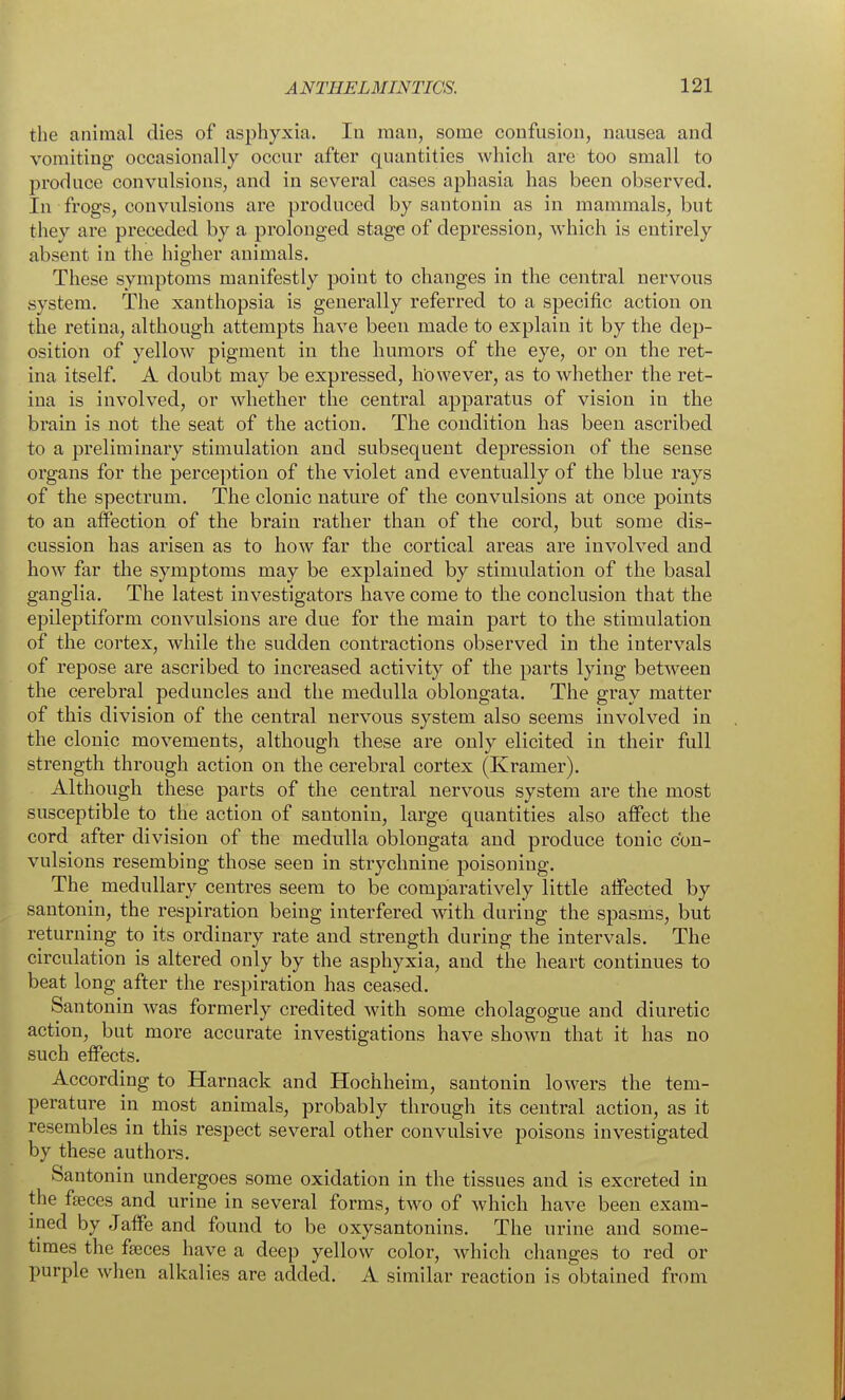 the animal dies of asphyxia. In man, some confusion, nausea and vomiting occasionally occur after quantities which are too small to produce convulsions, and in several cases aphasia has been observed. In frogs, convulsions are produced by santonin as in mammals, but they are preceded by a prolonged stage of depression, which is entirely absent in the higher animals. These symptoms manifestly point to changes in the central nervous system. The xanthopsia is generally referred to a specific action on the retina, although attempts have been made to explain it by the dep- osition of yellow pigment in the humors of the eye, or on the ret- ina itself. A doubt may be expressed, however, as to whether the ret- ina is involved, or whether the central apparatus of vision in the brain is not the seat of the action. The condition has been ascribed to a preliminary stimulation and subsequent depression of the sense organs for the perception of the violet and eventually of the blue rays of the spectrum. The clonic nature of the convulsions at once points to an affection of the brain rather than of the cord, but some dis- cussion has arisen as to how far the cortical areas are involved and how far the symptoms may be explained by stimulation of the basal ganglia. The latest investigators have come to the conclusion that the epileptiform convulsions are due for the main part to the stimulation of the cortex, while the sudden contractions observed in the intervals of repose are ascribed to increased activity of the parts lying between the cerebral peduncles and the medulla oblongata. The gray matter of this division of the central nervous system also seems involved in the clonic movements, although these are only elicited in their full strength through action on the cerebral cortex (Kramer). Although these parts of the central nervous system are the most susceptible to the action of santonin, large quantities also affect the cord after division of the medulla oblongata and produce tonic con- vulsions resembing those seen in strychnine poisoning. The medullary centres seem to be comparatively little affected by santonin, the respiration being interfered with during the spasms, but returning to its ordinary rate and strength during the intervals. The circulation is altered only by the asphyxia, and the heart continues to beat long after the respiration has ceased. Santonin was formerly credited with some cholagogue and diuretic action, but more accurate investigations have shown that it has no such effects. According to Harnack and Hochheim, santonin lowers the tem- perature in most animals, probably through its central action, as it resembles in this respect several other convulsive poisons investigated by these authors. Santonin undergoes some oxidation in the tissues and is excreted in the faces and urine in several forms, two of which have been exam- ined by Jaffe and found to be oxysantonins. The urine and some- times the faeces have a deep yellow color, Avhich changes to red or purple when alkalies are added. A similar reaction is obtained from