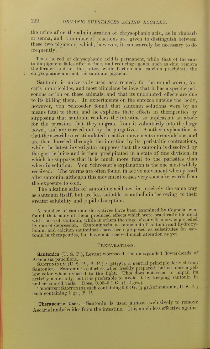 the urine after the admhiistration of chrysophanic acid, as in rhubarb or senna, and a number of reactions are given to distinguish between these two pigments, which, however, it can scarcely be necessary to do frequently. Thus the rod of chrysophanic acid is permanent, while that of the san- tonin pigment fades after a time, and reducing agents, such as zinc, remove the former, and not the hitter, while barium and calcium precipitate the chrysophanic and not the santonin pigment. Santonin is universally used as a remedy for the round worm, As- caris lumbricoides, and most clinicians believ^e that it has a specific poi- sonous action on these animals, and that its undoubted effects are due to its killing them. In experiments on the entozoa outside the body, however, von Schroeder found that santonin solutions were by no means fatal to them, and he explains their effects in therapeutics by supposing that santonin renders the intestine so unpleasant an abode for the parasites that they migrate from it voluntarily into the large bowel, and are carried out by the purgative. Another explanation is that the ascarides are stimulated to active movements or convulsions, and are then hurried through the intestine by its peristaltic contractions, while the latest investigator supposes that the santonin is dissolved by the gastric juice and is then precipitated in a state of fine division, in which he supposes that it is much more fatal to the parasites than when in solution. Von Schroeder's explanation is the one most widely received. The worms are often found in active movement when passed after santonin, although this movement ceases very soon afterwards from the exposure to cold. The alkaline salts of santoninic acid act in precisely the same way as santonin itself, but are less suitable as anthelmintics owing to their greater solubility and rapid absorption. A number of santonin derivatives have been examined by Cojipola, who found that many of them produced effects which were practically identical with those of santonin, while in others the stage of convulsions was preceded by one of depression. Santoninoxin, a compound of santonin and hydroxy- lamin, and calcium santoniuate have been proposed as substitutes for san- tonin in therapeutics, but have not received much attention as yet. Preparations. Santonica (U. S. P.), Levant wormseed, the unexpanded flower-heads of Ai'temisia pauciflora. Santoninum (U. S. p., B. P.), C15H18O3, a neutral principle derived from Santonica. Santonin is colorless when freshly prepared, but assumes a yel- low color when exposed to the light. This does not seem to impair its activity materially, but it is preferable to avoid it by keeping santonin in amber-colored vials. Dose, 0.03-0.1 G. Q-2 grs.). tt a Teochisci SANTONiNi,each containing 0.03 G. gr.) of santonin, U. S. i .; each containing 1 gr., B. P. Therapeutic Uses.—Santonin is used almost exclusively to remove Ascaris lumbricoides from the intestine. It is much less effective against