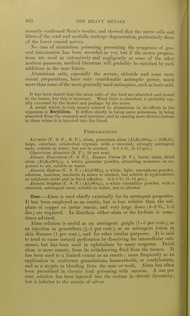 recently confirmed Siem's results, and showed that the nerve cells and fibres of the cord and medulla undergo degeneration, particularly those of the lower cranial nerves. No case of aluminium poisoning presenting the symptoms of gen- eral intoxication has been recorded as yet, but if the newer prepara- tions are used as extensively and negligently as some of the other modern panaceas, medical literature will probably be enriched by such additions in the near future. Aluminium salts, especially the acetate, chloride and some more recent preparations, have very considerable antiseptic power, much more than some of the more generally used antiseptics, such as boric acid. It has been stated that the alum salts of the food are absorbed and stored in the bones, but this is incorrect. What little is absorbed, is probably rap- idly excreted by the bowel and perhaps by the urine. A metal which is very nearly related to aluminium in its effects in the organism is Beryllium. It differs chiefly in being more poisonous, in being absorbed from the stomach and intestine, and in causing more distinct lesions in these when it is injected into the blood. Preparations. Alumen (U. S. p., B. p.), alum, potassium alum (Al2K2(S04)4 ^- 24H2O), large, colorless, octahedral crystals, with a sweetish, strongly astringent taste, soluble in water, but not in alcohol. 0.3-1 G. (5-15 grs.). Olyeerinum Aluminis (B. P.), 10 per cent. Alumen Exsiccalmn (IJ. S. P.), Alumen TJstum (B. P.), burnt alum, dried alum (Al2K2(S04)4), a white, granular powder, attracting moisture on ex- posure to ail', soluble in water. Alumini Hydras (U. S. P.) (Al2(OH)6), a white, light, amorphous powder, odorless, tasteless, insoluble in water or alcohol, but soluble in hydrochloric or sulphuric acids and in fixed alkalies. 0.3-1 G. (5-15 grs.). Alumini Sulphas (U. S. P.) (Al2(S04)3), a white crystalline powder, with a sweetish, astringent taste, soluble in water, not in alcohol. Uses.—Alum is used chiefly externally for its astringent properties. It has been employed as an emetic, but is less reliable than the sul- phate of copper or tartar emetic, and very large doses (4-8 G., 1-2 drs.) are required. In diarrhoea either alum or the hydrate is some- times advised. Alum solution is useful as an astringent gargle (1-5 per cent.), as an injection in gonorrhoea (|-1 per cent.), as an astringent lotion in skin diseases (1 per cent.), and for other similar purposes. It is said to tend to cause corneal perforation by dissolving the intercellular sub- stance, but has been used in ophthalmia by many surgeons. Dried alum is more caustic, from its withdrawing fluid from the tissues. It has been used to a limited extent as an emetic ; more frequently as an application to exuberant granulations, htemorrhoids, or condylomata, and as a styptic in bleeding from the nose or teeth. Alum has often been prescribed in chronic lead poisoning with success. A one per cent, solution has been injected into the rectum in chronic dysentery, but is inferior to the nitrate of silver.
