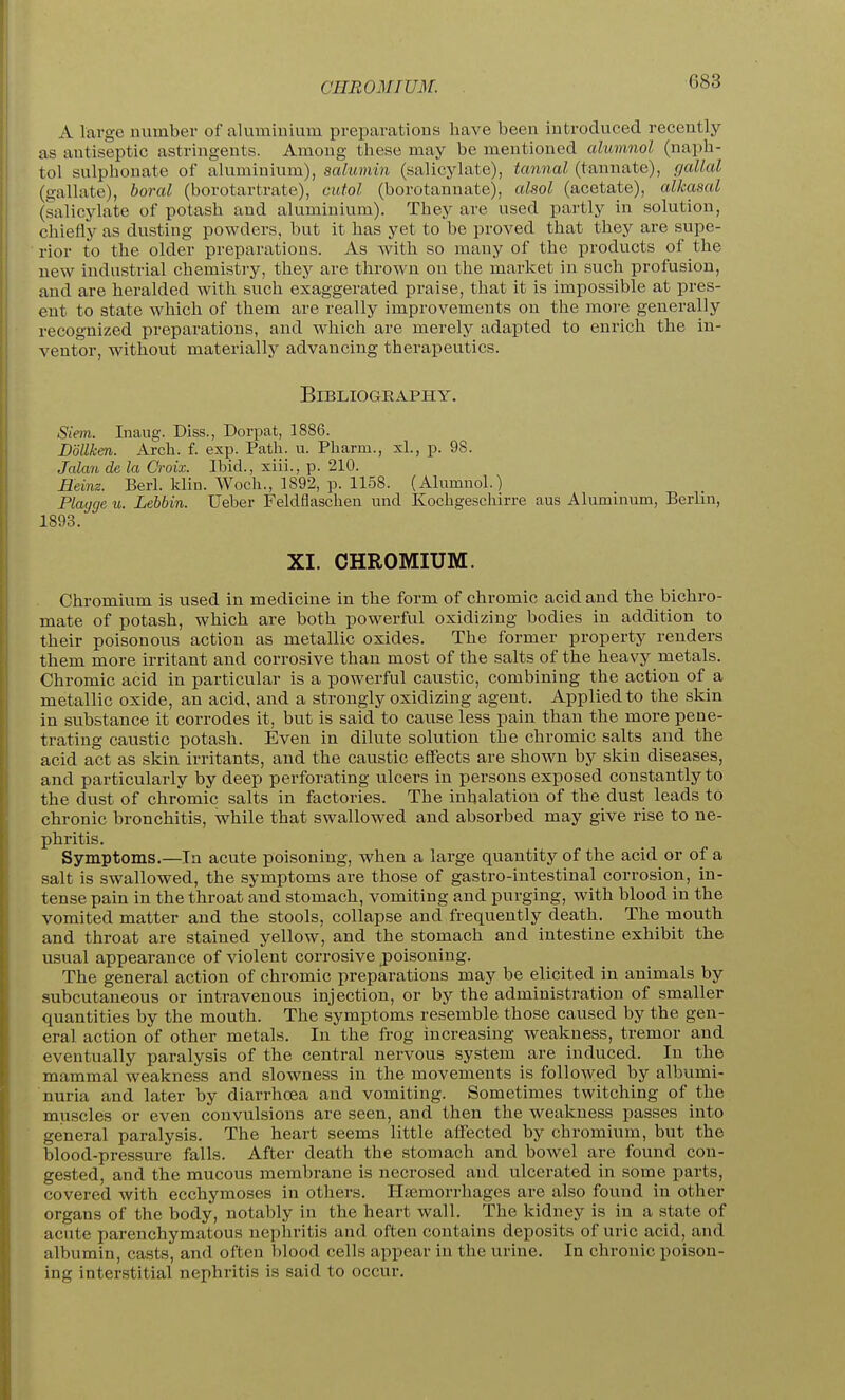 CHROMIUM. A large number of aluminium preparations have been introduced recently as antiseptic astringents. Among these may be mentioned alumnol (naph- tol sulphonate of aluminium), saiumin (salicylate), tannal (tannate), gallal (gallate), boral (borotartrate), cutol (borotannate), cdsol (acetate), alkasal (salicylate of potash and aluminium). They are used partly in solution, chiefly as dusting powders, but it has yet to be proved that they are supe- rior to the older preparations. As Avith so many of the products of the new industrial chemistry, they are thrown on the market in such profusion, and are heralded with such exaggerated praise, that it is impossible at pres- ent to state which of them are really improvements on the more generally recognized preparations, and which are merely adapted to enrich the in- ventor, without materially advancing therapeutics. Bibliography. Siem. Inaug. Diss., Dorpat, 1886. Bdllken. Arch. f. ex^x Path. u. Pharm., xl., p. 98. Jalan de la Croix. Ibid., xiii., p. 210. Heinz. Berl. klin. Woch., 1892, p. 1158. (Alumnol.) Playge u. Lehbin. Ueber Feldflaschen und Kochgeschirre aus Aluminum, Berlin, 1893. XI. CHROMIUM. Chromium is used in medicine in the form of chromic acid and the bichro- mate of potash, which are both powerful oxidizing bodies in addition to their poisonous action as metallic oxides. The former property renders them more irritant and corrosive than most of the salts of the heavy metals. Chromic acid in particular is a powerful caustic, combining the action of a metallic oxide, an acid, and a strongly oxidizing agent. Applied to the skin in substance it corrodes it, but is said to cause less pain than the more pene- trating caustic potash. Even in dilute solution the chromic salts and the acid act as skin irritants, and the caustic effects are shown by skin diseases, and particularly by deep perforating ulcers in persons exposed constantly to the dust of chromic salts in factories. The inhalation of the dust leads to chronic bronchitis, while that swallowed and absorbed may give rise to ne- phritis. Symptoms.—In acute poisoning, when a large quantity of the acid or of a salt is swallowed, the symptoms are those of gastro-intestinal corrosion, in- tense pain in the throat and stomach, vomiting and purging, with blood in the vomited matter and the stools, collapse and frequently death. The mouth and throat are stained yellow, and the stomach and intestine exhibit the usual appearance of violent corrosive poisoning. The general action of chromic preparations may be elicited in animals by subcutaneous or intravenous injection, or by the administration of smaller quantities by the mouth. The symptoms resemble those caused by the gen- eral action of other metals. In the frog increasing weakness, tremor and eventually paralysis of the central nervous system are induced. In the mammal weakness and slowness in the movements is follow;ed by albumi- nuria and later by diarrhcea and vomiting. Sometimes twitching of the muscles or even convulsions are seen, and then the weakness passes into general paralysis. The heart seems little affected by chromium, but the blood-pressure falls. After death the stomach and bowel are found con- gested, and the mucous membrane is necrosed and ulcerated in some parts, covered with ecchymoses in others, Htemorrhages are also found in other organs of the body, notably in the heart wall. The kidney is in a state of acute parenchymatous nephritis and often contains deposits of uric acid, and albumin, casts, and often blood cells appear in the urine. In chronic poison- ing interstitial nephritis is said to occur.