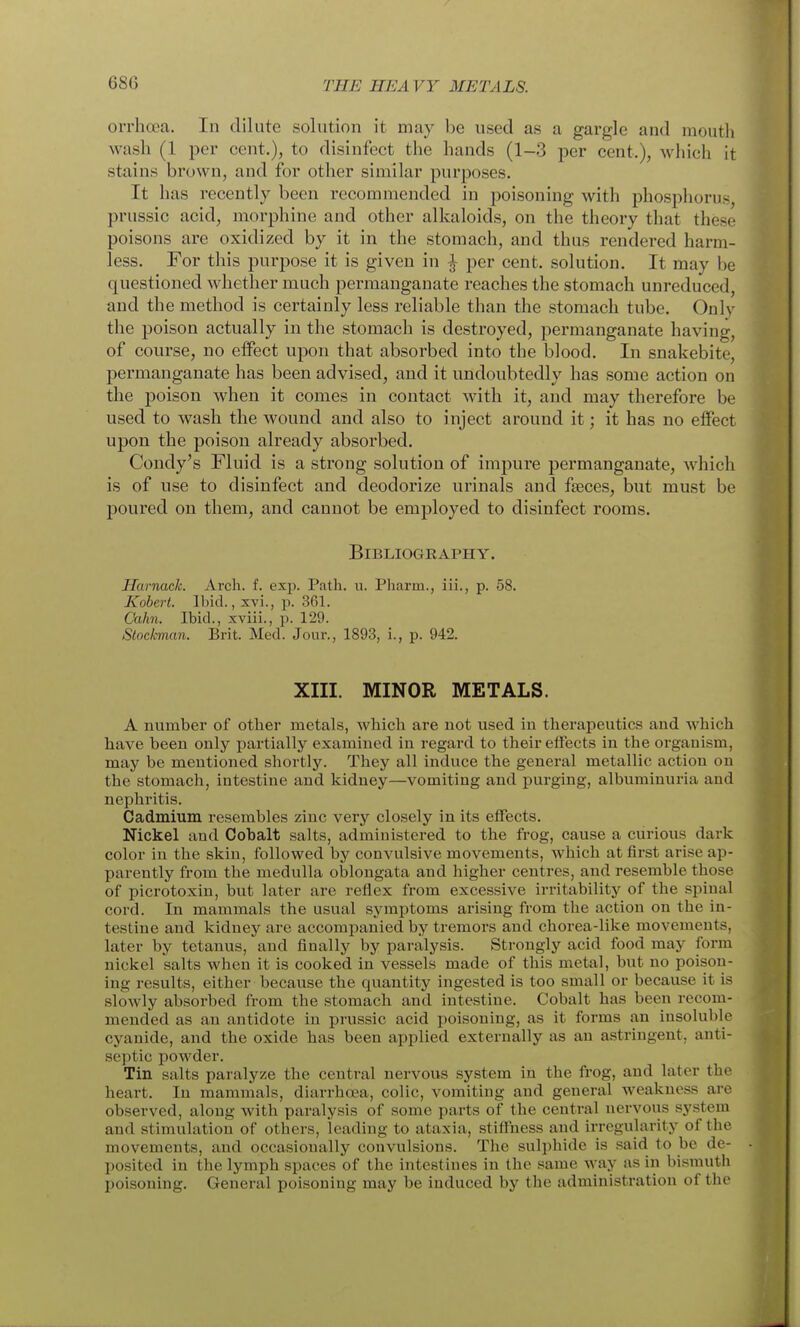 oi-rhcea. In dilute solution it may be used as a gargle and mouth wash (1 per cent.), to disinfect the hands (1-3 per cent.), which it stains brown, and for other similar purposes. It has recently been recommended in poisoning with phosphorus, prussic acid, morphine and other alkaloids, on the theory that these poisons are oxidized by it in the stomach, and thus rendered harm- less. For this purpose it is given in | per cent, solution. It may be questioned whether much permanganate reaches the stomach unreduced, and the method is certainly less reliable than the stomach tube. Only the poison actually in the stomach is destroyed, permanganate having, of course, no effect upon that absorbed into the blood. In snakebite, permanganate has been advised, and it undoubtedly has some action on the poison when it comes in contact with it, and may therefore be used to wash the wound and also to inject around it; it has no effect upon the poison already absorbed. Condy's Fluid is a strong solution of impure permanganate, which is of use to disinfect and deodorize urinals and faeces, but must be poured on them, and cannot be employed to disinfect rooms. Bibliography. Harnack. Arch. f. exp. Path. u. Pharm., iii., p. 58. Kobert. Ibid., xvi., p. 361. Ckihn. Ibid., xviii., p. 129. Stockman. Brit. Med. Jour., 1893, i., p. 942. XIII. MINOR METALS. A number of other metals, which are not used iu therapeutics and which have been only partially examined in regard to their effects in the organism, may be mentioned shortly. They all induce the general metallic action on the stomach, intestine and kidney—vomiting and purging, albuminuria and nephritis. Cadmium resembles zinc very closely in its effects. Nickel and Cobalt salts, administered to the frog, cause a curious dark color iu the skin, followed by convulsive movements, which atfii'st arise ap- parently from the medulla oblongata and higher centres, and resemble those of picrotoxin, but later are reflex from excessive irritability of the spinal cord. In mammals the usual symptoms arising from the action on the in- testine and kidney are accompanied by tremors and chorea-like movements, later by tetanus, and finally by paralysis. Strongly acid food may form nickel salts when it is cooked in vessels made of this metal, but no poison- ing results, either because the quantity ingested is too small or because it is slowly absorbed from the stomach and intestine. Cobalt has been recom- mended as an antidote in prussic acid poisoning, as it forms an insoluble cyanide, and the oxide has been applied externally as an astringent, anti- septic powder. Tin salts paralyze the central nervous system in the frog, and later the heart. In mammals, diarrhoea, colic, vomiting and general weakness are observed, along with paralysis of some parts of the central nervous system and stimulation of others, leading to ataxia, stiffness and irregularity of the movements, and occasionally convulsions. The sulphide is said to be de- posited in the lymph spaces of the intestines in the same way as in bismuth poisoning. General poisoning may be induced by the administration of the