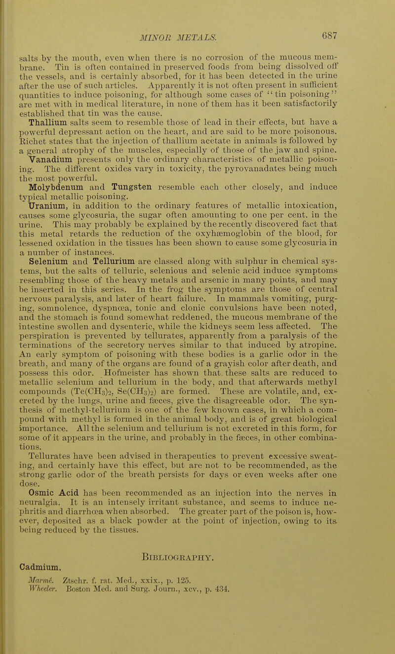 MINOR METALS. salts by the mouth, even wheu there is no corrosion of the mucous mem- brane. Tin is ofteu contained in preserved foods from being dissolved off the vessels, and is certainly absorbed, for it has been detected in the urine after the use of such articles. Apparently it is not often present in sufficient quantities to induce poisoning, for although some cases of tin poisoning are met with in medical literature, in none of them has it been satisfactorily established that tin was the cause. Thallium salts seem to resemble those of lead in their effects, but have a powerful depressant action on the heart, and are said to be more poisonous. Eichet states that the injection of thallium acetate in animals is followed by a general atrophy of the muscles, especially of those of the jaw and spine. Vanadium presents only the ordinaiy characteristics of metallic poison- ing. The different oxides vary in toxicity, the pyrovanadates being much the most powerful. Molybdenum and Tungsten resemble each other closely, and induce typical metallic poisoning. Uranium, in addition to the ordinary features of metallic intoxication, causes some glycosuria, the sugar often amounting to one per cent, in the urine. This may probably be explained by the recently discovered fact that this metal retards the reduction of the oxyhsemoglobin of the blood, for lessened oxidation in the tissues has been shown to cause some glycosuria in a number of instances. Selenium and Tellurium are classed along with sulphur in chemical sys- tems, but the salts of telluric, selenious and selenic acid induce symptoms resembling those of the heavy metals and arsenic in many points, and may be inserted in this series. In the fi'og the symptoms are those of central nervous paralysis, and later of heart failure. In mammals vomiting, purg- ing, somnolence, dyspnoea, tonic and clonic convulsions have been noted, and the stomach is found somewhat reddened, the mucous membrane of the intestine swollen and dysenteric, while the kidneys seem less affected. The perspiration is prevented by tellurates, apparently from a paralysis of the; terminations of the secretory nerves similar to that induced by atropine. An early symptom of poisoning with these bodies is a garlic odor in the breath, and many of the organs are found of a grayish color after death, and possess this odor. Hofmeister has shown that, these salts are reduced to. metallic selenium and tellurium in the body, and that afterwards methyl compounds (Te(CH3)2, Se(CH3)2) are formed. These are volatile, and, ex- creted by the lungs, urine and faeces, give the disagreeable odor. The syn- thesis of methyl-tellurium is one of the few known cases, in which a com- pound with methyl is formed in the animal body, and is of great biological importance. All the selenium and tellurium is not excreted in this form, for some of it appears in the urine, and probably in the faeces, in other combina- tions. Tellurates have been advised in therapeutics to prevent excessive sweat- ing, and certainly have this effect, but are not to be recommended, as the strong garlic odor of the breath persists for days or even weeks after one dose. Osmic Acid has been recommended as an injection into the nerves in neuralgia. It is an intensely irritant substance, and seems to induce ne- phritis and diarrhoea when absorbed. The greater part of the poison is, how- evei', deposited as a black powder at the point of injection, owing to its- being reduced by the tissues. Bibliography. Cadmium. Marmc. Ztschr. f. rat. Med., xxix., p. 125. Wheeler. Boston Med. and Surg. Journ., xcv., p. 434.