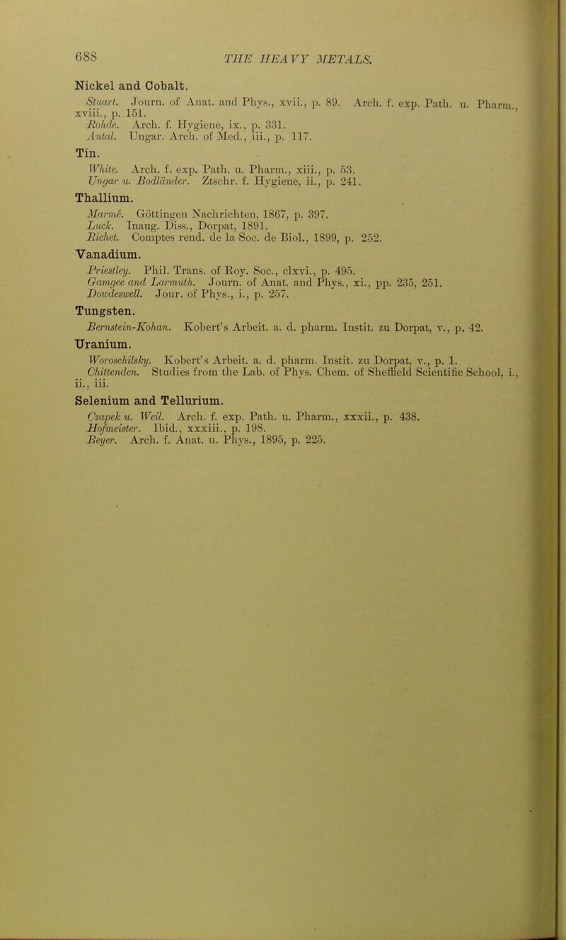 Nickel and Cobalt. Stuart. Joiirii. of Aiiat. and Pliys., xvii., p. 89. Arch. f. exp. Path. u. Pharm. xviii., p. 151. Holide. Arcli. f. Hygiene, ix., p. 331. Antal. Ungar. Arch, of Med., iii., p. 117. Tin. White. Arch. f. exp. Path. u. Pharm., xiii., p. 53. Ungar u. Bodliinder. Ztschr. f. Hygiene, ii., p. 241. Thallium. Marmc. Gottingen Nachrichten, 1867, p. 397. Luck. Inaug. Diss., Dorpat, 1891. Richet. Comptes rend, de la Soc. de Biol., 1899, p. 252. Vanadium. Priestley. Phil. Trans, of Roy. Soc, clxvi., p. 495. Gamgee and La.nnuth. Journ. of Anat. and Phys., xi., pp. 235, 251. Dowdeswell. Jour, of Phys., i., p. 257. Tungsten. Bemstein-Kohan. Robert's Arbeit, a. d. pharm. Instit. zu Dorpat, v., p. 42. Uranium. Woroschilsky. Robert's Arbeit, a. d. pharm. Instit. zu Dorpat, v., p. 1. Chittenden. Studies from the Lab. of Phys. Chem. of Sheffield Scientific School, i. ii., iii. Selenium and Tellurium. Czapek u. Weil. Arch. f. exp. Patii. u. Pliarm., xxxii., p. 438. Hofmeister. Ibid., xxxiii., p. 198. Beyer. Arch. f. Anat. u. Phys., 1895, p. 225.
