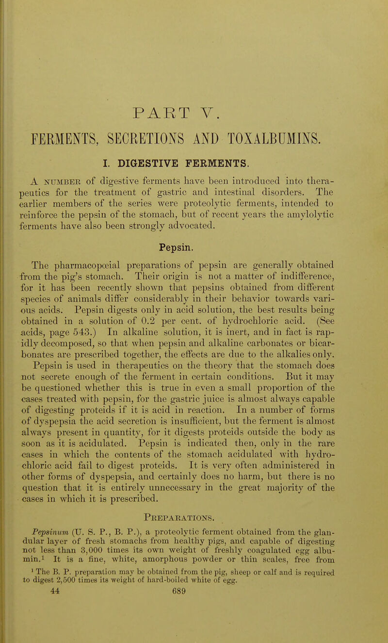PART V. FERMENTS, SECRETIONS AND TOXALBDMINS. I. DIGESTIVE FERMENTS. A NUMBEE of digestive ferments have been introduced into thera- peutics for the treatment of gastric and intestinal disorders. The earlier members of the series were proteolytic ferments, intended to reinforce the pepsin of the stomach, but of recent years the amylolytic ferments have also been strongly advocated. Pepsin. The pharraacopoeial preparations of pepsin are generally obtained from the pig's stomach. Tlieir origin is not a matter of indifference, for it has been recently shown that pepsins obtained from different species of animals differ considerably in their behavior towards vari- ous acids. Pepsin digests only in acid solution, the best results being obtained in a solution of 0.2 per cent, of hydrochloric acid. (See acids, page 543.) In alkaline solution, it is inert, and in fact is rap- idly decomposed, so that when pepsin and alkaline carbonates or bicar- bonates are prescribed together, the effects are due to the alkalies only. Pepsin is used in therapeutics on the theory that the stomach does not secrete enough of the ferment in certain conditions. But it may be questioned whether this is true in even a small proportion of the cases treated with pepsin, for the gastric juice is almost always capable of digesting proteids if it is acid in reaction. In a number of forms of dyspepsia the acid secretion is insufficient, but the ferment is almost always present in quantity, for it digests proteids outside the body as soon as it is acidulated. Pepsin is indicated then, only in the rare cases in which the contents of the stomach acidulated with hydro- chloric acid fail to digest proteids. It is very often administered in other forms of dyspepsia, and certainly does no harm, but there is no question that it is entirely unnecessary in the great majority of the cases in which it is prescribed. Peeparations. Pepsinum (U. S. P., B. P.), a proteolytic ferment obtained from the glan- dular layer of fresh stomachs from healthy pigs, and capable of digesting not less than 3,000 times its own weight of freshly coagulated egg albu- min, i It is a fine, white, amorphous powder or thin scales, free from ' The B. P. preparation may be obtained from the pig, sheep or calf and is required to digest 2,500 times its weight of hard-boiled white of egg.