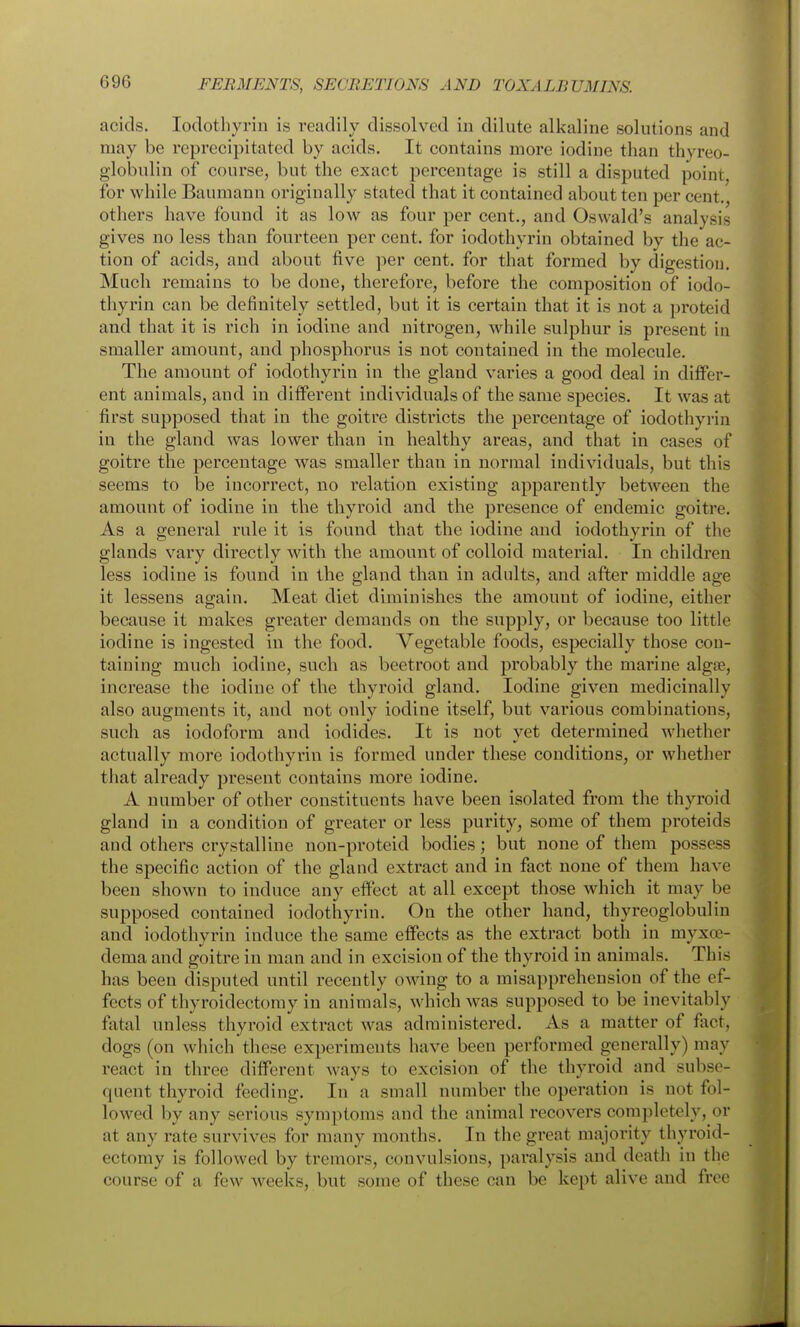 acids. lodothyrin is readily dissolved in dilute alkaline solutions and may be rcprecipitated by acids. It contains more iodine than thyreo- globulin of course, but the exact percentage is still a disputed point, for while Baumann originally stated that it contained about ten per cent., others have found it as low as four per cent., and Oswald's analysis gives no less than fourteen per cent, for iodothyrin obtained by the ac- tion of acids, and about five per cent, for that formed by digestion. Much remains to be done, therefore, before the composition of iodo- thyrin can be definitely settled, but it is certain that it is not a proteid and that it is rich in iodine and nitrogen, while sulphur is present in smaller amount, and phosphorus is not contained in the molecule. The amount of iodothyrin in the gland varies a good deal in differ- ent animals, and in different individuals of the same species. It was at first supposed that in the goitre districts the percentage of iodothyrin in the gland was lower than in healthy areas, and that in cases of goitre the percentage was smaller than in normal individuals, but this seems to be incorrect, no relation existing apparently between the amount of iodine in the thyroid and the presence of endemic goitre. As a general rule it is found that the iodine and iodothyrin of the glands vary directly with the amount of colloid material. In children less iodine is found in the gland than in adults, and after middle age it lessens again. Meat diet diminishes the amount of iodine, either because it makes greater demands on the supply, or because too little iodine is ingested in the food. Vegetable foods, especially those con- taining much iodine, such as beetroot and probably the marine algse, increase the iodine of the thyroid gland. Iodine given medicinally also augments it, and not only iodine itself, but various combinations, such as iodoform and iodides. It is not yet determined whether actually more iodothyrin is formed under these conditions, or whether that already present contains more iodine. A number of other constituents have been isolated from the thyroid gland in a condition of greater or less purity, some of them proteids and others crystalline non-proteid bodies; but none of them possess the specific action of the gland extract and in fact none of them have been shown to induce any effect at all except those which it may be supposed contained iodothyrin. On the other hand, thyreoglobulin and iodothyrin induce the same effects as the extract both in myxoe- dema and goitre in man and in excision of the thyroid in animals. This has been disputed until recently owing to a misapprehension of the ef- fects of thyroidectomy in animals, which was supposed to be inevitably fatal unless thyroid extract was administered. As a matter of fact, dogs (on which these experiments have been performed generally) may react in three different ways to excision of the thyroid and subse- quent thyroid feeding. In a small number the operation is not fol- lowed by any serious symptoms and the animal recovers completely, or at any rate survives for many months. In the great majority thyroid- ectomy is followed by tremors, convulsions, paralysis and death in the course of a few weeks, but some of these can be kept alive and free