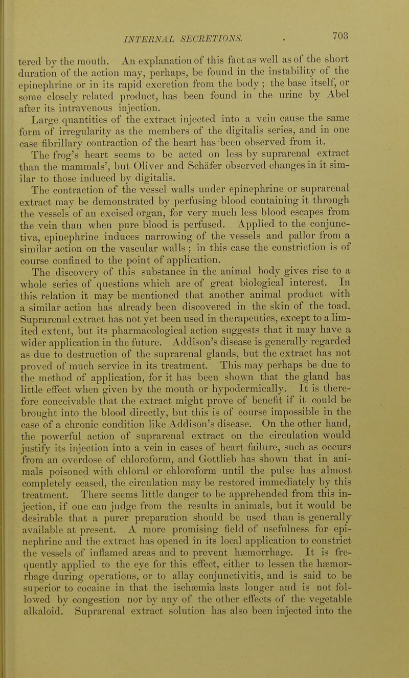 tered by the mouth. An explanation of this fact as well as of the short duration of the action may, perhaps, be found in the instability of the epinephrine or in its rapid excretion from the body; the base itself, or some closely related product, has been found in the urine by Abel after its intravenous injection. Large quantities of the extract injected into a vein cause the same form of irregularity as the members of the digitalis series, and in one case fibrillary contraction of the heart has been observed from it. The frog's heart seems to be acted on less by suprarenal extract than the mammals', but Oliver and Schafer observed changes in it sim- ilar to those induced by digitalis. The contraction of the vessel walls under epinephrine or suprarenal extract may be demonstrated by perfusing blood containing it through the vessels of an excised organ, for very much less blood escapes from the vein than when pure blood is perfused. Applied to the conjunc- tiva, epinephrine induces narrowing of the vessels and pallor from a similar action on the vascular walls; in this case the constriction is of course confined to the point of application. The discovery of this substance in the animal body gives rise to a whole series of questions which are of great biological interest. In this relation it may be mentioned that another animal product with a similar action has already been discovered in the skin of the toad. Suprarenal extract has not yet been used in therapeutics, except to a lim- ited extent, but its pharmacological action suggests that it may have a wider application in the future. Addison's disease is generally regarded as due to destruction of the suprarenal glands, but the extract has not proved of much service in its treatment. This may perhaps be due to the method of application, for it has been shown that the gland has little effect when given by the mouth or hypodermically. It is there- fore conceivable that the extract might prove of benefit if it could be brought into the blood directly, but this is of course impossible in the case of a chronic condition like Addison's disease. On the other hand, the powerful action of suprarenal extract on the circulation would justify its injection into a vein in cases of heart failure, such as occurs from an overdose of chloroform, and Gottlieb has sho^vn that in ani- mals poisoned with chloral or chloroform until the pulse has almost completely ceased, the circulation may be restored immediately by this treatment. There seems little danger to be apprehended from this in- jection, if one can judge from the results in animals, but it would be desirable that a purer preparation should be used than is generally available at present. A more promising field of usefulness for epi- nephrine and the extract has opened in its local application to constrict the vessels of inflamed areas and to prevent hasmorrhage. It is fre- quently applied to the eye for this effect, either to lessen the htemor- rhage during operations, or to allay conjunctivitis, and is said to be superior to cocaine in that the ischsemia lasts longer and is not fol- lowed by congestion nor by any of the other effects of the vegetable alkaloid. Suprarenal extract solution has also been injected into the