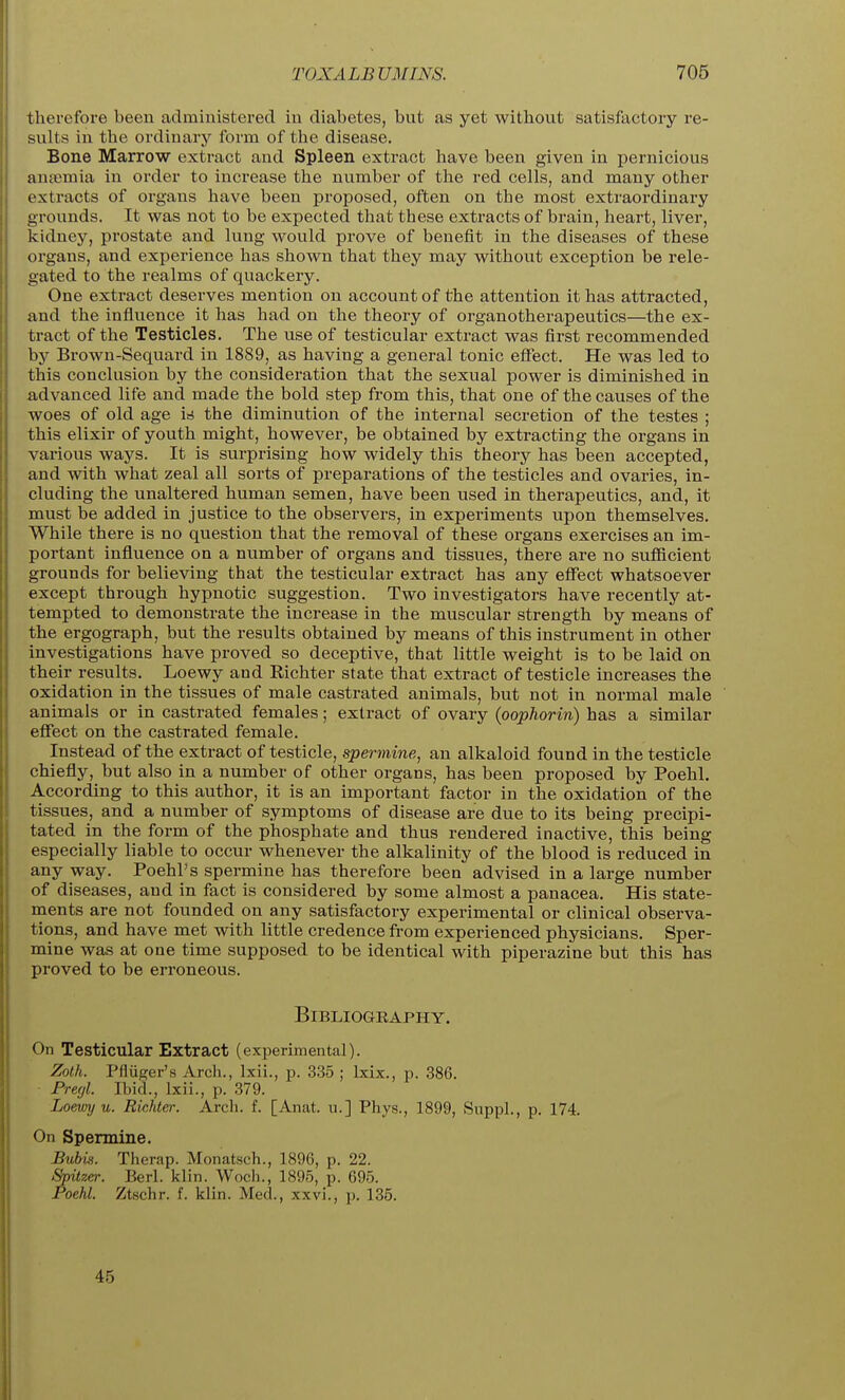 therefore been administered in diabetes, but as yet without satisfactory re- sults in the ordinary form of the disease. Bone Marrow extract and Spleen extract have been given in pernicious anaimia in order to increase the number of the red cells, and many other extracts of organs have been proposed, often on the most extraordinary grounds. It was not to be expected that these extracts of brain, heart, liver, kidney, prostate and lung would prove of benefit in the diseases of these organs, and experience has shown that they may without exception be rele- gated to the realms of quackery. One extract deserves mention on account of the attention it has attracted, and the influence it has had on the theory of organotherapeutics—the ex- tract of the Testicles. The use of testicular extract was first recommended by Brown-Sequard in 1889, as having a general tonic effect. He was led to this conclusion by the consideration that the sexual power is diminished in advanced life and made the bold step from this, that one of the causes of the woes of old age irf the diminution of the internal secretion of the testes ; this elixir of youth might, however, be obtained by extracting the organs in various ways. It is surprising how widely this theory has been accepted, and with what zeal all sorts of preparations of the testicles and ovaries, in- cluding the unaltered human semen, have been used in therapeutics, and, it must be added in justice to the observers, in experiments upon themselves. While there is no question that the removal of these organs exercises an im- portant influence on a number of organs and tissues, there are no sufiicient grounds for believing that the testicular extract has any effect whatsoever except through hypnotic suggestion. Two investigators have recently at- tempted to demonstrate the increase in the muscular strength by means of the ergograph, but the results obtained by means of this instrument in other investigations have proved so deceptive, that little weight is to be laid on their results. Loewy and Richter state that extract of testicle increases the oxidation in the tissues of male castrated animals, but not in normal male animals or in castrated females; extract of ovary (oophorin) has a similar effect on the castrated female. Instead of the extract of testicle, spermine, an alkaloid found in the testicle chiefly, but also in a number of other organs, has been proposed by Poehl. According to this author, it is an important factor in the oxidation of the tissues, and a number of symptoms of disease are due to its being precipi- tated in the form of the phosphate and thus rendered inactive, this being especially liable to occur whenever the alkalinity of the blood is reduced in any way. Poehl's spermine has therefore been advised in a large number of diseases, and in fact is considered by some almost a panacea. His state- ments are not founded on any satisfactory experimental or clinical observa- tions, and have met with little credence from experienced physicians. Sper- mine was at one time supposed to be identical with piperazine but this has proved to be erroneous. Bibliography. On Testicular Extract (experimental). Zolh. Pfluger's Arch., Ixii., p. 335 ; Ixix., p. 386. Fregl. Ibid., Ixii., p. 379. Loemj u. Richter. Arch. f. [Anat. u.] Phys., 1899, Suppl., p. 174. On Spermine. Bubis. Therap. Monatsch., 1896, p. 22. Spitzer. Berl. klin. Woch., 1895, p. 695. Poehl. Ztschr. f. klin. Med., xxvi., p. 135. 45