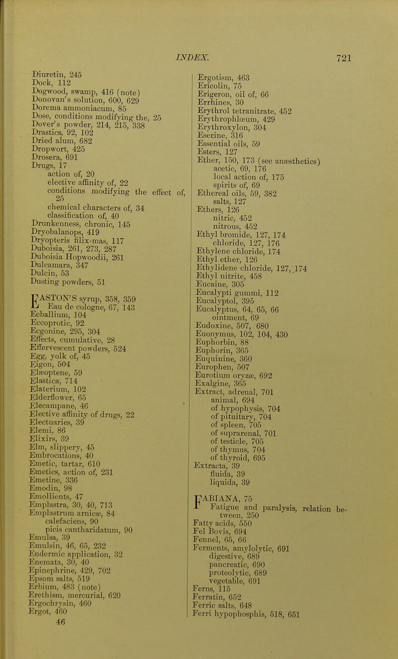 Dinretin, 245 Dock, 112 Dogwood, swamp, 416 (note) Donovan's solution, 600, 629 Dorema ammoniacum, 85 Dose, conditions modifying the, 25 Dover's powder, 214, 215, 338 Drastics, 92, 102 Dried alum, 682 Dropwort, 425 Drosera, 691 Drugs, 17 action of, 20 elective affinity of, 22 conditions modifying the effect of, 25 chemical characters of, 34 classification of, 40 Drunkenness, chronic, 145 Dryobalanops, 419 Dryopteris filix-mas, 117 Duboisia, 261, 273, 287 Dubpisia Hopwoodii, 261 Dulcamara, 347 Dulcin, 53 Dusting powders, 51 P ASTON'S syrup, 358, 359 Ju Eau de cologne, 67, 143 Ecballium, 104 Eccoprotic, 92 Ecgonine, 295, 304 Eflects, cumulative, 28 Effervescent powders, 524 Egg, yolk of, 45 Eigon, 504 Elseoptene, 59 Elastica, 714 Elaterium, 102 Elderflower, 65 Elecampane, 46 Elective affinity of drugs, 22 Electuaries, 39 Elemi, 86 Elixirs, 39 Elm, slippery, 45 Embrocations, 40 Emetic, tartar, 610 Emetics, action of, 231 Emetine, 336 Eraodin, 98 Emollients, 47 Emplastra, 30, 40, 713 Emplastrum arnicEe, 84 calefaciens, 90 picis cantharidatura, 90 Emulsa, 39 Emulsin, 46, 65, 232 Endermic application, 32 Enemata, 30, 40 Epinephrine, 429, 702 Epsom salts, 519 Erbium, 483 (note) Erethism, mercurial, 620 Ergochrysin, 460 Ergot, 460 46 Ergotism, 463 Ericolin, 75 Erigeron, oil of, 66 Errhines, 30 Erythrol tetranitrate, 452 Erythrophloeum, 429 Erythroxylon, 304 Eserine, 316 Essential oils, 59 Esters, 127 Ether, 150, 173 (see anaesthetics) acetic, 69, 176 local action of, 175 spirits of, 69 Ethereal oils, 59, 382 salts, 127 Ethers, 126 nitric, 452 nitrous, 452 Ethyl bromide, 127, 174 chloride, 127, 176 Ethylene chloride, 174 Ethyl ether, 126 Ethylidene chloride, 127,'174 Ethyl nitrite, 458 Eucaine, 305 Eucalypti gummi, 112 Eucalyptol, 395 Eucalyptus, 64, 65, 66 ointment, 69 Eudoxine, 507, 680 Euonymus, 102, 104, 430 Euphorbin, 88 Euphorin, 365 Euquinine, 360 Europhen, 507 Eurotium oryzae, 692 Exalgine, 365 Extract, adrenal, 701 animal, 694 of hypophysis, 704 of pituitary, 704 of spleen, 705 of suprarenal, 701 of testicle, 705 of thymus, 704 of thyroid, 695 Extracta, 39 fluida, 39 liquida, 39 TABIANA, 75 r Fatigue and paralysis, relation b tween, 250 Fatty acids, 550 Fel Bovis, 694 Fennel, 65, 66 Ferments, amylolytic, 691 digestive, 689 pancreatic, 690 proteolytic, 689 vegetable, 691 Ferns, 115 Ferratin, 652 Ferric salts, 648 Ferri hypophosphis, 518, 651