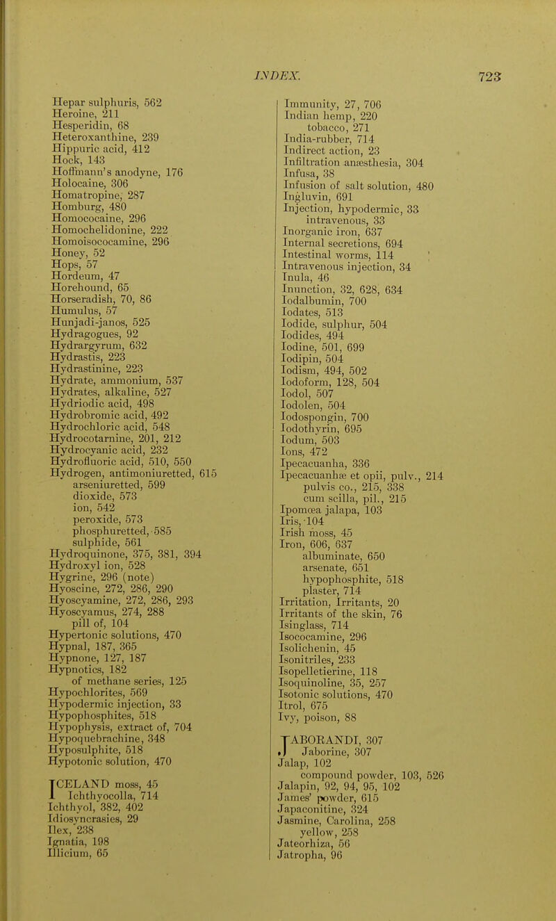 Hepar sulphuris, 562 Heroine, 211 Hesperidin, 68 Heteroxanthine, 239 Hippurie acid, 412 Hock, 143 Hoffmann's anodyne, 176 Holocaine, 306 Homatropine, 287 Homburg, 480 Homococaine, 296 Homochelidonine, 222 Homoisococainine, 296 Honey, 52 Hops, 57 Hordeum, 47 Horehound, 65 Horseradish, 70, 86 Humulus, 57 Hunjadi-janos, 525 Hydragogues, 92 Hydrargyrum, 632 Hydrastis, 223 Hydrastinine, 223 Hydrate, ammonium, 537 Hydrates, alkaline, 527 Hydriodic acid, 498 Hydrobromic acid, 492 Hydrochloric acid, 548 Hydrocotarnine, 201, 212 Hydrocyanic acid, 232 Hydrofluoric acid, 510, 550 Hydrogen, antimoniuretted, 615 arseniuretted, 599 dioxide, 573 ion, 542 peroxide, 573 phosphuretted,-585 sulphide, 561 Hydroquinone, 375, 381, 394 Hydroxyl ion, 528 Hygrine, 296 (note) Hyoscine, 272, 286, 290 Hyoscyamine, 272, 286, 293 Hyoscyamus, 274, 288 pill of, 104 Hypertonic solutions, 470 Hypnal, 187, 365 Hypnone, 127, 187 Hypnotics, 182 of methane series, 125 Hypochlorites, 569 Hypodermic injection, 33 Hypophosphites, 518 Hypophysis, extract of, 704 Hypoquebrachine, 348 Hyposulphite, 518 Hypotonic solution, 470 ICELAND moss, 45 1 IchthyocoUa, 714 Ichthyol, 382, 402 Idiosyncrasies, 29 Ilex, 238 Ignatia, 198 Illicium, 65 Immunity, 27, 706 Indian hemp, 220 tobacco, 271 India-rubber, 714 Indirect action, 23 Infiltration anaesthesia, 304 Infusa, 38 Infusion of salt solution, 480 Ingluvin, 691 Injection, hypodermic, 33 intravenous, 33 Inorganic iron, 637 Internal secretions, 694 Intestinal Avorms, 114 ' Intravenous injection, 34 Inula, 46 Inunction, 32, 628, 634 lodalbumin, 700 lodates, 513 Iodide, sulphur, 504 Iodides, 494 Iodine, 501, 699 lodipin, 504 lodism, 494, 502 Iodoform, 128, 504 lodol, 507 lodolen, 504 lodospongin, 700 lodothvrin, 695 lodum,' 503 Ions, 472 Ipecacuanha, 336 Ipecacuanhfe et opii, pulv., 214 pulvis CO., 215, 338 cum scilla, pil., 215 Ipomoea jalapa, 103 Iris, 104 Irish moss, 45 Iron, 606, 637 albuminate, 650 arsenate, 651 hypophosphite, 518 piaster, 714 Irritation, Irritants, 20 Irritants of the skin, 76 Isinglass, 714 Isococamine, 296 Isolichenin, 45 Isonitriles, 233 Isopelletierine, 118 Isoquinoline, 35, 257 Isotonic solutions, 470 Itrol, 675 Ivy, poison, 88 TABORANDT, 307 • ) Jaborine, 307 Jalap, 102 compound powder, 103, 526 Jalapin, 92, 94, 95, 102 James' powder, 615 Japaconitine, 324 Jasmine, Carolina, 258 yellow, 258 Jateorhiza, 56 Jatropha, 96