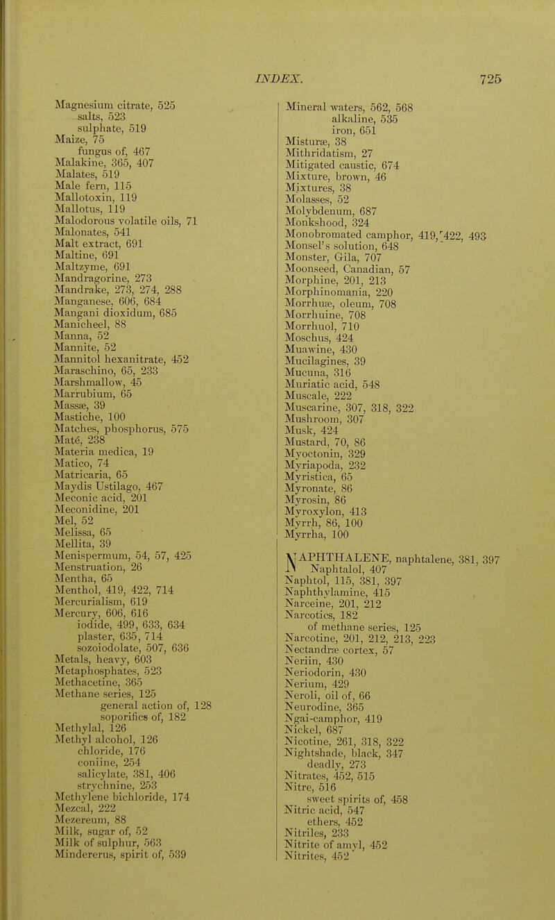 Magnesium citrate, 525 salts, 523 sulphate, 519 Maize, 75 fungus of, 467 Malakine, 365, 407 Malates, 519 Male fern, 115 Mallotoxin, 119 Mallotus, 119 Malodorous volatile oils, 71 Malonates, 541 Malt extract, 691 Maltine, 691 Maltzyme, 691 Mandragorine, 273 Mandrake, 273, 274, 288 Manganese, 606, 684 Mangani dioxidum, 685 Manicheel, 88 Manna, 52 Mannite, 52 Mannitol hexanitrate, 452 Maraschino, 65, 233 Marshmallow, 45 Marrubium, 65 Massse, 39 Mastiche, 100 Matches, phosphorus, 575 Mate, 238 Materia medica, 19 Matico, 74 Matricaria, 65 Maydis Ustilago, 467 Meconic acid, 201 Meconidine, 201 Mel, 52 Melissa, 65 Mellita, 39 Menispermum, 54, 57, 425 Menstruation, 26 Mentha, 65 Menthol, 419, 422, 714 Mercurialism, 619 Mercury, 606, 616 iodide, 499, 633, 634 plaster, 635, 714 sozoiodolate, 507, 636 Metals, heavy, 603 Metaphosphates, 523 Methacetine, 365 Methane series, 125 general action of, 128 soporifics of, 182 Metliylal, 126 Methyl alcohol, 126 chloride, 176 coniine, 254 salicylate, 381, 406 strychnine, 253 Metliylene bichloride, 174 Mezcal, 222 Mezereum, 88 Milk, sugar of, 52 Milk of sulphur, 563 Mindererus, spirit of, 539 Mineral Avaters, 562, 568 alkaline, 535 iron, 651 Misturss, 38 Mithridatisni, 27 Mitigated caustic, 674 Mixture, brown, 46 Mixtures, 38 Molasses, 52 Molybdenum, 687 Monkshood, 324 Monobromated camphor, 419,''422, 493 Monsel's solution, 648 Monster, Gila, 707 Moonseed, Canadian, 57 Morphine, 201, 213 Morphinomania, 220 Morrhua?, oleum, 708 Moi-rhuine, 708 Morrhuol, 710 Moschus, 424 Muawine, 430 Mucilagines, 39 Mucuna, 316 Muriatic acid, 548 Muscale, 222 Muscarine, 307, 318, 322 Mushroom, 307 Musk, 424 Mustard, 70, 86 Myoctonin, 329 Myriapoda, 232 Myristica, 65 Myronate, 86 Myrosin, 86 Myroxylon, 413 Myrrh, 86, 100 Myrriia, 100 MAPHTHALENE, naphtalene, 381, 397 1> Naphtalol, 407 Naphtol, 115, 381, 397 Naphthylamine, 415 Narceine, 201, 212 Narcotics, 182 of methane series, 125 Narcotine, 201, 212, 213, 223 Nectandrte cortex, 57 Neriin, 430 Neriodorin, 430 Nerium, 429 Neroli, oil of, 66 Neurodine, 365 Ngai-camphor, 419 Nickel, 687 Nicotine, 261, 318, 322 Nightsliade, black, 347 deadly, 273 Nitrates, 462, 515 Nitre, 516 sweet spirits of, 458 Nitric acid, 547 etliers, 452 Nitriles, 233 Nitrite of amy], 452 Nitrites, 452