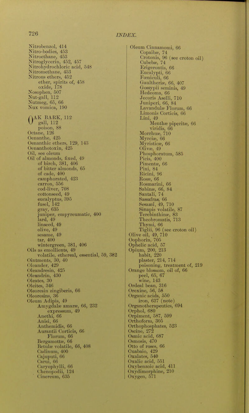 Nitrobenzol, 414 Nitro-bodies, 453 Nitroethane, 453 Nitroglycerin, 452, 457 Nitroliydrochloric acid, 548 Nitroniethane, 453 Nitrous ethers, 452 ether, spirits of, 458 oxide, 178 Nosophen, 507 Nut-gall, 112 Nutmeg, 65, 66 Nux vomica, 190 AAK BARK, 112 U gall, 112 poison, 88 Octane, 126 Oenanthe, 425 Oenanthic ethers, 129, 143 Oenanthotoxin, 425 Oil, see oleum Oil of almonds, fixed, 49 of bircli, 381, 406 of bitter almonds, 65 of cade, 400 camphorated, 423 carron, 556 cod-liver, 708 cottonseed, 49 eucalyptus, 395 fusel, 142 gray, 635 juniper, empyreumatic, 400 lard, 49 linseed, 49 olive, 49 sesame, 49 tar, 400 wintergreen, 381, 406 Oils as emollients, 49 volatile, ethereal, essential, 59, 382 Ointments, 30, 40 Oleander, 429 Oleandresin, 425 Oleandrin, 430 Oleates, 30 Oleites, 346 Oleoresin zingiberis, 66 Oleoresins, 36 Oleum Adipis, 49 Amygdalae amarse, 66, 232 expressum, 49 Anethi, 66 Anisi, 66 Antliemidis, 66 Aurantii Corticis, 66 Florum, 66 Bcrgamottfe, 66 Betulffi volatile, 66, 408 Cadiiuim, 400 Cajuputi, 66 Carui, 66 Caryophylli, 66 Chcnopodii, 124 C'inereum, 635 Oleum Cinnamomi, 66 Copaibffi, 74 Crotonis, 96 (see croton oil) Cubeb», 74 Erigerontis, 66 Eucalypti, 66 Foeniculi, 66 Gaultherite, 66, 407 Gossypii seminis, 49 Hedeoma, 66 Jecoris Aselli, 710 Juniperi, 66, 84 Lavandulae Florum, 66 Limonis Corticis, 6(5 Lini, 49 Menthae piperita?, 66 viridis, 66 Morrhuae, 710 Myrcia;, 66 Myristicae, 66 Oliva?, 49 Phosphoratum, 585 Picis, 400 Pimentae, 66 Pini, 84 Ricini, 96 Rosae, 66 Eosmarini, 66 Sabinaj, 66, 84 Santali, 74 Sassafras, 66 Sesami, 49, 710 Sinapis volatile, 87 Terebinthinae, 83 Tlieobromatis, 713 Thymi, 66 Tiglii, 96 (see croton oil) Olive oil, 49, 710 Oophorin, 705 Ophelic acid, 57 Opium, 200, 213 habit, 220 plaster, 214, 714 poisoning, treatment of, 219 Orange blossom, oil of, 66 peel, 65, 67 wine, 143 Ordeal bean, 316 Orexine, 56, 58 Organic acids, 550 iron, 637 (note) Organotherapeutics, 694 Orphol, 680 Orpiment, 587, 599 Orthoform, 305 Orthophosphates, 523 Oscine, 272 Osmic acid, 687 Osmosis, 470 Otto of roses, 66 Ouabaio, 429 Oxalates, 540 Oxalic acid, 551 Oxybenzoic acid, 411 Oxydimorphine, 210 Oxygen, 571