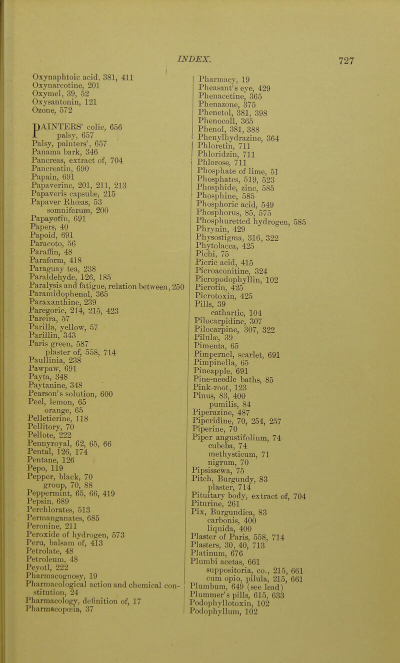 Oxynaphtoic acid, 381, 411 Oxynarcotine, 201 Oxymel, 39, 52 Oxysantonin, 121 Ozone, 572 pAINTERS' colic, 656 1 palsy, 657 Palsy, painters', 657 Panama bark, 346 Pancreas, extract of, 704 Pancreatin, 690 Papain, 691 Papaverine, 201, 211, 213 Papaveris capsulfe, 215 Papaver Khoeas, 53 somniferum, 200 Papayotin, 691 Papers, 40 Papoid, 691 Paracoto, 56 Paraffin, 48 Paraform, 418 Paraguay tea, 238 Paraldehyde, 126, 185 Paralysis and fatigue, relation between, 250 Paramidophenol, 365 Paraxantbine, 239 Paregoric, 214, 215, 423 Pareira, 57 Pari 11a, vellow, 57 Parillin,343 Paris green, 587 plaster of, 558, 714 Paullinia, 238 Pawpaw, 691 Payta, 348 Paytanine, 348 Pearson's solution, 600 Peel, lemon, 65 orange, 65 Pelletierine, 118 Pellitory, 70 Pellote, 222 Pennyroyal, 62, 65, 66 Pental, 126, 174 Pentane, 126 Pepo, 119 Pepper, black, 70 group, 70, 88 Peppermint, 65, 66, 419 Pepsin, 689 Perchlorates, 513 Permanganates, 685 Peronine, 211 Peroxide of hydrogen, 573 Peru, balsam of, 413 Petrolate, 48 Petroleum, 48 Peyotl, 222 Pharmacognosy, 19 Pharmacological action and chemical con- stitution, 24 Pharmacology, definition of, 17 Pharmacopa-ia, 37 Pharmacy, 19 Pheasant's eye, 429 Phenacetine, 365 Phenazone, 375 Phenetol, 381, 398 Phenocoll, 365 Phenol, 381, 388 Phenylhydrazine, 364 Phloretin, 711 Phloridzin, 711 PJilorose, 711 Phosphate of lime, 51 Phosphates, 519, 523 Phosphide, zinc, 585 Phosphine, 585 Phosphoric acid, 549 Phosphorus, 85, 575 Phosphuretted hydrogen, 585 Phrynin, 429 Physostigma, 316, 322 Phytolacca, 425 Pichi, 75 Picric acid, 415 Picroaconitine, 324 Picropodophyllin,' 102 Picrotin, 425 Picrotoxin, 425 Pills, 39 cathartic, 104 Pilocarpidine, 307 Pilocarpine, 307, 322 PilulEE, 39 Pimenta, 65 Pimpernel, scarlet, 691 Pimpinella, 65 Pineapple, 691 Pine-needle baths, 85 Pink-root, 123 Pinus, 83, 400 pumilis, 84 Piperazine, 487 Piperidine, 70, 254, 257 Piperine, 70 Piper angustifolium, 74 cubeba, 74 methysticum, 71 nigrum, 70 Pipsissewa, 75 Pitch, Burgundy, 83 plaster, 714 Pituitary body, extract of, 704 Piturine, 261 Pix, Burgundica, 83 carbonis, 400 liquida, 400 Plaster of Paris, 558, 714 Plasters, 30, 40, 713 Platinum, 676 Plumbi acetas, 661 suppositoria, co., 215, 661 cum opio, pilula, 215, 661 Plumbum, 649 (see lead) Plummer's pills, 615, 633 Podophyllotoxin, 102 Podoi)hyllum, 102