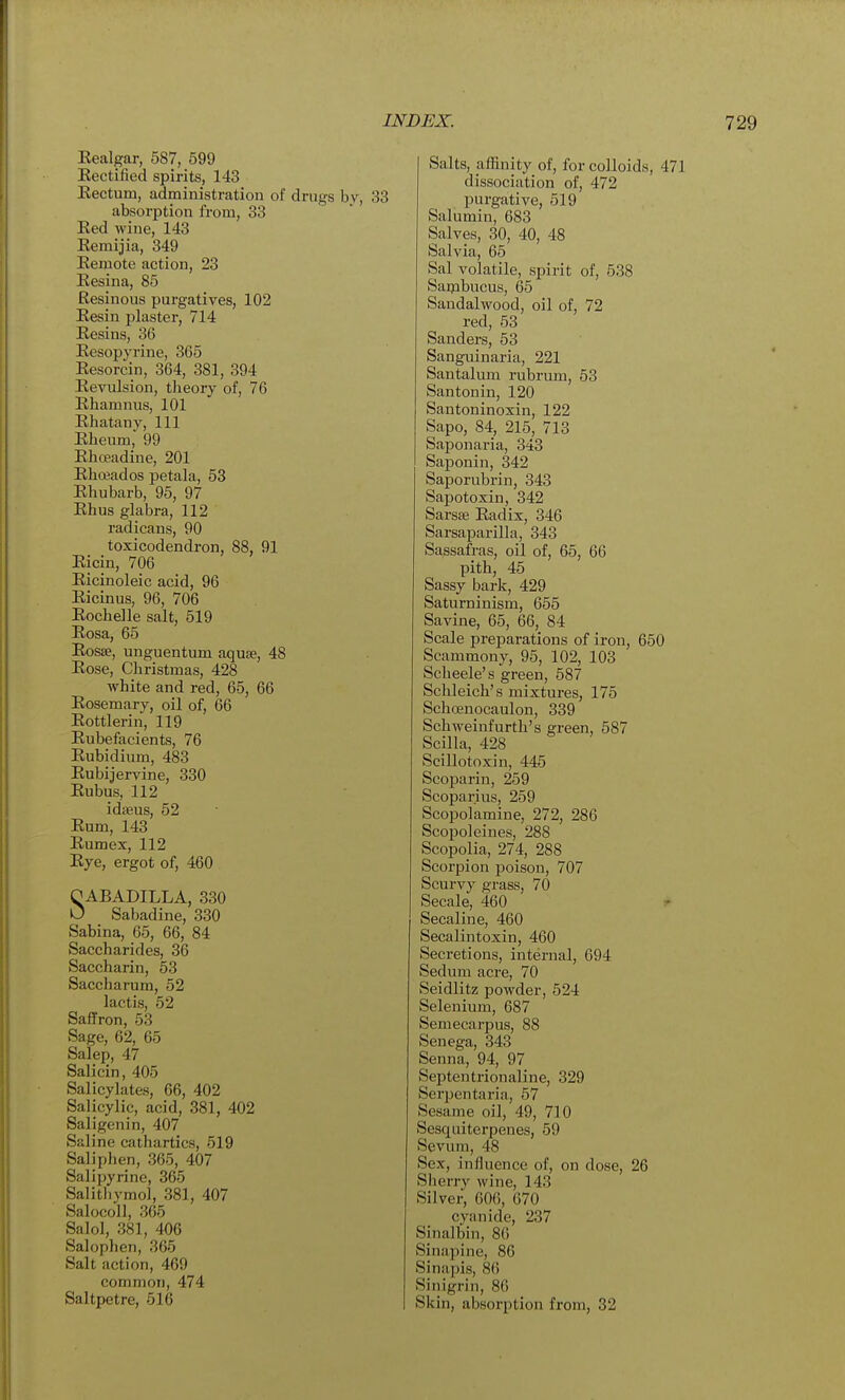 Kealgar, 587, 599 Eectified spirits, 143 Kectum, administration of drugs bv, absorption from, 33 Eed wine, 143 Kemijia, 349 Eemote action, 23 Eesina, 85 Resinous purgatives, 102 Eesin plaster, 714 Eesins, 36 Eesopyrine, 365 Eesorcin, 364, 381, 394 Eevulsion, theory of, 76 Ehamnus, 101 Ehatany, 111 Eheum 99 Ehoeadine, 201 Ehoeados petala, 53 Ehubarb, 95, 97 Eh us glabra, 112 radicans, 90 toxicodendron, 88, 91 Eicin, 706 Eicinoleic acid, 96 Eicinus, 96, 706 Eochelle salt, 519 Eosa, 65 Eosae, unguentum aquse, 48 Eose, Christmas, 428 white and red, 65, 66 Eosemary, oil of, 66 Eottlerin, 119 Eubefacients, 76 Eubidium, 483 Eubijervine, 330 Eubus, 112 idaeus, 52 Eum, 143 Eumex, 112 Eye, ergot of, 460 CABADILLA, 330 0 Sabadine, 330 Sabina, 65, 66, 84 Saccharides, 36 Saccharin, 53 Saccharum, 52 lactis, 52 Saffron, 53 Sage, 62, 65 Salep, 47 Salicin, 405 Salicylates, 66, 402 Salicylic, acid, 381, 402 Saligenin, 407 Saline cathartics, 519 Saliplien, 365, 407 Salipyrine, 365 Salitlivmol, 381, 407 SalocoH, 365 Salol, 381, 406 Salophen, 365 Salt action, 469 common, 474 Salts, affinity of, for colloids, 471 dissociation of, 472 purgative, 519 Salumin, 683 Salves, 30, 40, 48 Salvia, 65 Sal volatile, spirit of, 538 Saipbucus, 65 Sandalwood, oil of, 72 red, 53 Sanders, 53 Sanguinaria, 221 Santalum rubrum, 53 Santonin, 120 Santoninoxin, 122 Sapo, 84, 215, 713 Saponaria, 343 Saponin, 342 Saporubrin, 343 Sapotoxin, 342 Sarsse Eadix, 346 Sarsaparilla, 343 Sassafras, oil of, 65, 66 pith, 45 Sassy bark, 429 Saturninism, 655 Savine, 65, 66, 84 Scale prejDarations of iron, 650 Scammony, 95, 102, 103 Scheele's green, 587 Schleich's mixtures, 175 Schcenocaulon, 339 Schweinfurth's green, 587 Scilla, 428 Scillotoxin, 445 Scoparin, 259 Scoparius, 259 Scopolamine, 272, 286 Scopoleines, 288 Scopolia, 274, 288 Scorpion poison, 707 Scurvy grass, 70 Secale, 460 t Secaline, 460 Secalintoxin, 460 Secretions, internal, 694 Sedum acre, 70 Seidlitz powder, 524 Selenium, 687 Semecarpus, 88 Senega, 343 Senna, 94, 97 Septentrionaline, 329 Serpentaria, 57 Sesame oil, 49, 710 Sesquiterpenes, 59 Sevura, 48 Sex, influence of, on dose, 26 Slierry wine, 143 Silver, 606, 670 cyanide, 237 Sinalbin, 86 Sinapine, 86 Sinapis, 86 Sinigrin, 86