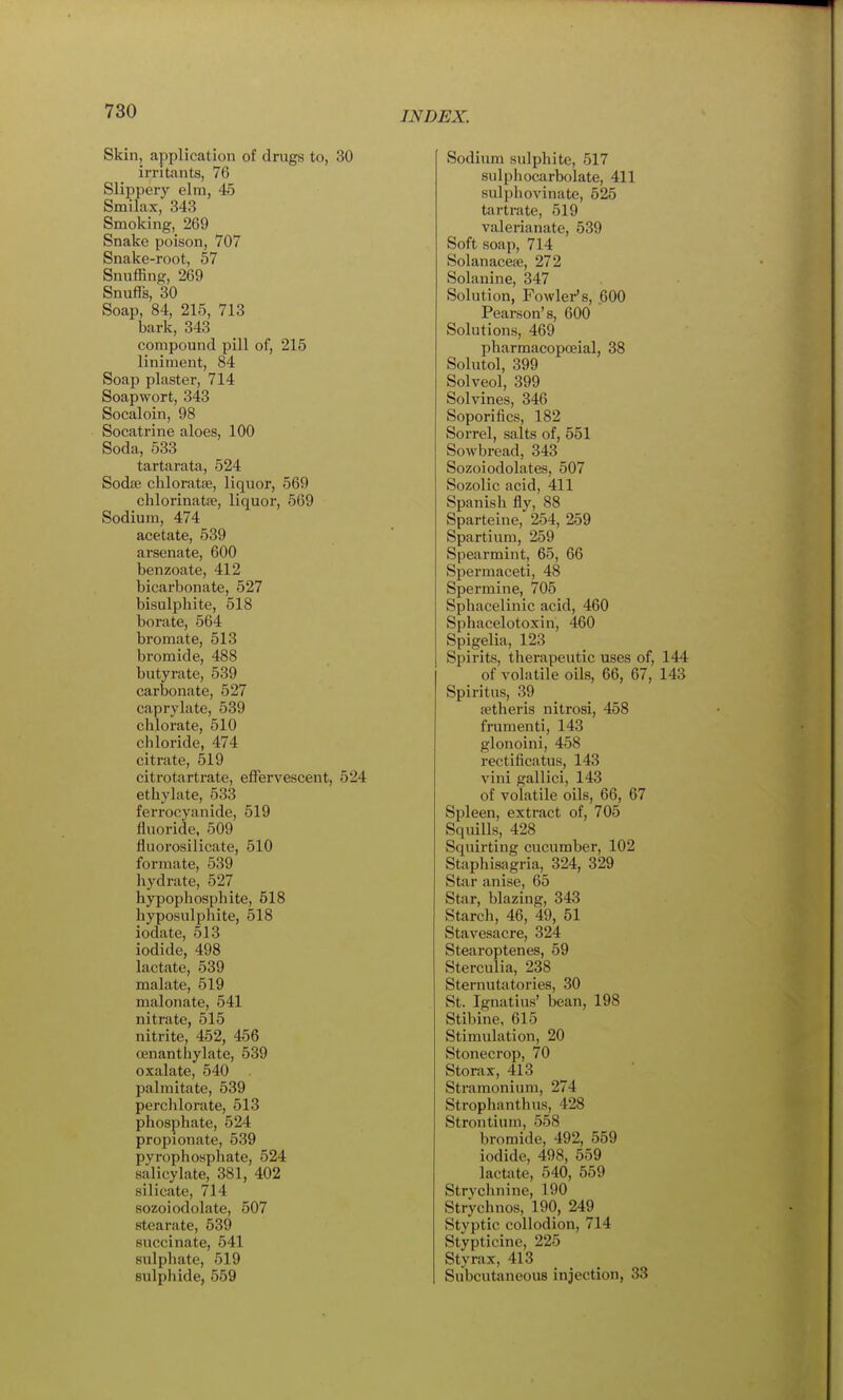 Skin, application of drugs to, 30 irritants, 76 Slippery elm, 45 Smilax, 343 Smoking, 269 Snake poison, 707 Snake-root, 57 Snuffing, 269 Snufls, 30 Soap, 84, 215, 713 bark, 343 compound pill of, 215 liniment, 84 Soap plaster, 714 Soapwort, 343 Socaloin, 98 Socatrine aloes, 100 Soda, 533 tartarata, 524 Sodre chloratfe, liquor, 569 chlorinatse, liquor, 569 Sodium, 474 acetate, 539 arsenate, 600 benzoate, 412 bicarbonate, 527 bisulpbite, 518 borate, 564 bromate, 513 bromide, 488 butyrate, 539 carbonate, 527 caprylate, 539 chlorate, 510 chloride, 474 citrate, 519 citrotartrate, effervescent, 524 ethylate, 533 ferrocyanide, 519 fluoride, 509 fluorosilicate, 510 formate, 539 hydrate, 527 hypophosphite, 518 hyposulphite, 518 iodate, 513 iodide, 498 lact<ate, 539 malate, 519 malonate, 541 nitrate, 515 nitrite, 452, 456 cenanthylate, 539 oxalate, 540 palmitate, 539 perchlorate, 513 phosphate, 524 propionate, 539 pyrophosphate, 524 salicylate, 381, 402 silicate, 714 sozoiodolate, 507 stearate, 539 succinate, 541 sulphate, 519 sulphide, 559 Sodium sulphite, 517 sulphocarbolate, 411 sulphovinate, 525 tartrate, 519 valerianate, 539 Soft soap, 714 Solanacese, 272 Solanine, 347 Solution, Fowler's, 600 Pearson's, 600  Solutions, 469 pharmacopceial, 38 Solutol, 399 Solveol, 399 Solvines, 346 Soporifics, 182 Sorrel, salts of, 551 Sowbread, 343 Sozoiodolates, 507 Sozolic acid, 411 Spanish fly, 88 Sparteine, 254, 259 Spartium, 259 Spearmint, 65, 66 Spermaceti, 48 Spermine, 705 Sphacelinic acid, 460 Sphacelotoxin, 460 Spigelia, 123 Spirits, therapeutic uses of, 144 of volatile oils, 66, 67, 143 Spiritus, 39 ietheris nitrosi, 458 frumenti, 143 glonoini, 458 rectificatus, 143 vini gallici, 143 of volatile oils, 66, 67 Spleen, extract of, 705 Squills, 428 Squirting cucumber, 102 Staphisagria, 324, 329 Star anise, 65 Star, blazing, 343 Starcli, 46, 49, 51 Stavesacre, 324 Stearoptenes, 59 Sterculia, 238 Sternutatories, 30 St. Ignatius' bean, 198 Stibine, 615 Stimulation, 20 Stonecrop, 70 Storax, 413 Stramonium, 274 Strophanthus, 428 Strontium, 558 bromide, 492, 559 iodide, 498, 559 lactate, 540, 559 Strvclinine, 190 Strychnos, 190, 249 Stvptic collodion, 714 Stypticine, 225 Styrax, 413 Subcutaneous injection, 33