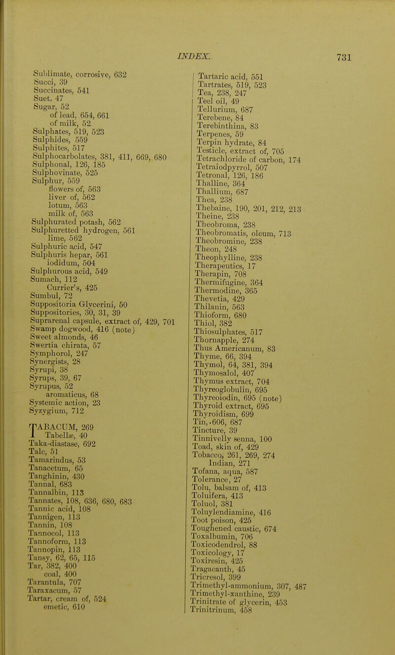Suhliiiiate, corrosive, 632 Succi, 39 Succinates, 541 Suet, 47 Sugar, 52 of lead, 654, 661 of milk, 52 Sulphates, 519, 523 Sulphides, 559 Sulphites, 517 Sulphocarbolates, 381, 411, 669, 680 Sulphonal, 126, 185 Sulphovinate, 525 Sulphur, 559 flowers of, 563 liver of, 562 lotum, 563 milk of, 563 Sulphurated potash, 562 Sulphuretted hydrogen, 561 lime, 562 Sulphuric acid, 547 Sulphuris hepar, 561 iodidum, 504 Sulphurous acid, 549 Sumach, 112 Cui-rier's, 425 Sumbul, 72 Suppositoria Glycerini, 50 Suppositories, 30, 31, 39 Suprarenal capsule, extract of, 429, 701 Swamp dogwood, 416 (note) Sweet almonds, 46 Swertia chirata, 57 Symphorol, 247 Synergists, 28 Syrupi, 38 Syrups, 39, 67 Syrupus, 52 aromaticus, 68 Systemic action, 23 Syzygium, 712 TABACUM, 269 1 TabelliE, 40 Taka-diastase, 692 Talc, 51 Tamarindus, 63 Tanacetum, 65 Tanghinin, 430 Tannal, 683 Tannalbin, 113 Tannates, 108, 636, 680, 683 Tannic acid, 108 Tannigen, 113 Tannin, 108 Tannocol, 113 Tannoform, 113 Tannopin, 113 Tansy, 62, 65, 115 Tar, 382, 400 coal, 400 Tarantula, 707 Taraxacum, 57 Tartar, cream of, 524 emetic, 610 Tartai'ic acid, 551 Tartrates, 519, 523 Tea, 238, 247 Teel oil, 49 Tellurium, 687 Terebene, 84 Terebinthina, 83 Terpenes, 59 Terpin hydrate, 84 Testicle, extract of, 705 Tetrachloride of carbon, 174 Tetraiodpyrrol, 507 Tetronal, 126, 186 Thalline, 364 Thallium, 687 Thea, 238 Thebaine, 190, 201, 212, 213 Theine, 238 Theobroma, 238 Theobromatis, oleum, 713 Theobromine, 238 Theon, 248 Theophylline, 238 Therapeutics, 17 Therapin, 708 Thermifugine, 364 Thermodine, 365 Thevetia, 429 Thilanin, 563 Thioform, 680 Thiol, 382 Thiosulphates, 517 Thornapple, 274 Thus Americanum, 83 Thyme, 66, 394 Thymol, 64, 381, 394 Thymosalol, 407 Thymus extract, 704 Thyreoglobulin, 695 Thyreoiodin, 695 (note) Thyroid extract, 695 Thyroidism, 699 Tin,.606, 687 Tincture, 39 Tinnivelly senna, 100 Toad, skin of, 429 Tobacco, 261, 269, 274 Indian, 271 Tofana, aqua, 587 Tolerance, 27 Tolu, balsam of, 413 Toluifera, 413 Toluol, 381 Toluylendiamine, 416 Toot poison, 425 Toughened caustic, 674 Toxalbumin, 706 Toxicodendrol, 88 Toxicology, 17 Toxiresin, 425 Tragacanth, 45 Tricresol, 399 Trimethyl-ammonium, 307, 487 Trimethyl-xanthine, 239 Trinitrate of glycerin, 453