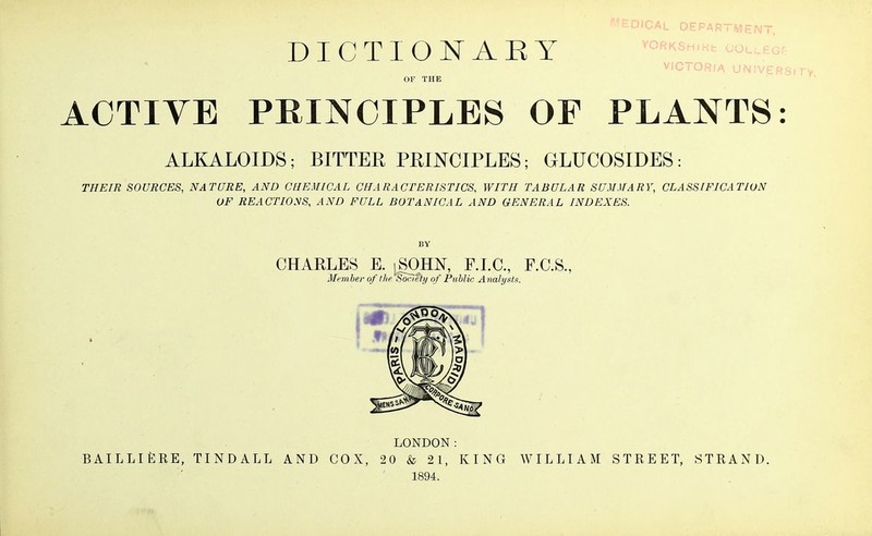 DICTIONARY OF THE ACTIVE PRINCIPLES OF PLANTS: ALKALOIDS; BITTER PRINCIPLES; GLUCOSIDES: THEIR SOURCES, NATURE, AND CHEMICAL CHARACTERISTICS, WITH TABULAR SUMMARY, CLASSIFICATION OF REACTIONS, AND FULL BOTANICAL AND GENERAL INDEXES. ^DICAL DEPARTMENT, VORKSHIKfc OOl VICTOR/A UNIVERSI CHARLES E. jSOHN, F.I.C., F.C.S., Member of the Socteiy of Public Analysts. » LONDON: BAILLIERE, TINDALL AND COX, 20 & 21, KING WILLIAM STREET, STRAND. 1894.