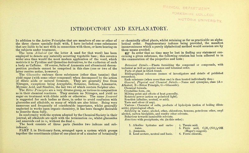 INTRODUCTORY In addition to the Active Principles that are members of one or other of the three classes specially dealt with, I have included some substances that are liable to be met with in connection with these, or have bearing on the subjects under treatment. The term Alkaloid (or the letter A used for that word) has been employed to denote any naturally occurring vegetable base ; this covers a wider area than would the most modern application of the word, which restricts it to Pyridine and Quinoline derivatives, to the exclusion of such a body as Caffeine. Of course, Salts of Ammonia and albuminoid decom- position products cannot be comprised in this class (one or two of the latter receive notice, however). The Glucosides embrace those substances (other than tannins) that yield sugar (with some other compound) when decomposed by the action of dilute acids or natural ferments. They are generally free from Nitrogen, exceptions being Amygdalin, Solanine, Indican, Linamarin, Myronic Acid, and Sinalbin, the last two of which contain Sulphur also. The Bitter Principles are a very diverse group, as various in composition as in their chemical reactions. They contain no Nitrogen, and yield no sugar on treatment with dilute acids or otherwise. The name Amaroid is suggested for such bodies as these, in order to avoid confusion with glucosides and alkaloids, so many of which are also bitter. Being very numerous and frequently of considerable importance, whilst generally neglected in works upon organic chemistry, it has been thought desirable to describe them fully. In conformity with the system adopted by the Chemical Society in their journal, all alkaloids are spelt with the termination ine, whilst glucosides and amaroids end in in, without the final e. The book consists of three parts (besides two indexes and sub- indexes). PART I. in Dictionary form, arranged upon a system which groups together the constituents either of one plant or of a number of botanically vORKSHiKfc 00U_£C3IH. victoria UNIVERSITY, ND EXPLANATORY. or chemically allied plants, whilst retaining as far as practicable an alpha- betical order. Supplementary indexes being provided, the manifest inconveniences which a purely alphabetical method would occasion are by these means avoided. Iggp In order that no time may be lost in finding any statement con- cerning a given substance, the following rotation has been adhered to in the enumeration of the properties and tests : Botanical Details.—Plants furnishing the compound or compounds, with technical as well as popular names and botanical order. Parts of plant in which found. Bibliographical reference (names of investigators and details of published researches). Each substance (when more than one) is then treated individually thus : General, Physical and Chemical Details.—Name and synonyms, class (A= Alkaloid, B = Bitter Principle, G = Glucoside). Chemical formula. Crystalline form, etc. Melting point and effects of heat generally. Rotatory power (action on polarized light). Reaction (alkaline, neutral, or acid). Taste and odour (if any). Various : Character of salts, products of hydrolysis (action of boiling dilute acids), physiological effect. Solubility in water, alcohol, ether, chloroform, benzene, petroleum ether, amyl alcohol, carbon bisulphide, and sundry other solvents. Behaviour towards immiscible solvents. Reactions with precipitants, etc. (in this order): 1. Alkaline hydrates and carbo- i 4. Tannic acid. nates. 5. Picric acid, CBHo(NOo)3*OH 2. Ammonia. (Hager's reagent). 3. Lead acetate, neutral and basic. 6. Ferric chloride.