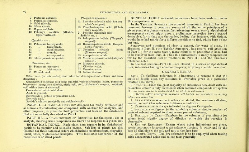 vi 7. Platinum chloride. 8. Palladious chloride. 9. Gold chloride. 10. Silver nitrate. 11. Copper sulphate. 12. Fehling's solution copper tartrate). (alkaline Cyanides, etc. : 13. Potassium ferrocyanide. 14. ,, ferricyanide. 15. ,, sulphocyanide. 16. ,, cyanide. 17. ,, nitro-prusside. 18. Silver potassium cyanide. Ohromates, etc. : 19. Potassium chromate. 20. ,, bichromate. 21. Chromic acid. Phospho-compounds: 22. Phospho-molybdic acid (Sonnen- schein's reagent). 23. Phospho-tungstic acid (Schei- bler's reagent). 24. Phospho-antimonic acid. Iodides, etc. : 25. Iodo-potassic iodide (Wagner's reagent). •26. Bismuth-potassic iodide ( Dragen- dorff's reagent). 27. Cadmium - potassic iodide (Marme's reagent). 28. Zinc-potassic iodide. 29. Mercuric-potassic iodide (Mayer's solution). 30. Mercuric chloride. 31. Chlorine water. 32. Bromine water. 33. Iodine tincture. Colour tests (in this order), time taken for development of colours and their durability : Concentrated sulphuric acid alone and with various substances (sugar, potassium bichromate, manganese dioxide, nitric acid, etc.), Erdmann's reagent, sulphuric acid with a trace of nitric acid. Concentrated nitric acid alone. Acids in general. Perchlorate of potash or perchloric acid. Per-iodic acid. Frohde's solution (molybdic and sulphuric acids). PART II.—A Tabular Summary designed for ready reference and as a means of contrasting one compound with another for analytical and other purposes ; it gives the chief properties and tests of the substances that are more fully described in Part I. PART III.—A Classification of Reactions for the special use of analysts, showing what compounds are known to respond to a given test. BOTANICAL INDEX.—Each plant here appears in its alphabetical positions by popular and scientific names. Sub-lists of plants are also inserted for those botanical orders which include members containing alka- loidal, bitter, or glucosidal principles. This facilitates comparison of the constituents of allied plants. GENERAL INDEX.—Special endeavours have been made to render this comprehensive. In the Tabular Summary the order of insertion in Part I. has been preserved, because it permits a survey of all the active principles of a given plant at a glance—a manifest advantage over a purely alphabetical arrangement (which might upon a preliminary inspection have appeared desirable), for in that case the reader, dealing, for instance, with Opium, would have had nearly forty different positions to find, whilst here he has but one. Synonyms and questions of identity cannot, for want of space, be discussed in Part II. (the Tabular Summary), but receive full attention in Part I. ; for the same reason, many columns of precipitants have had to be removed from Part II. ; but this curtailment is amply compensated for by the classified lists of reactions in Part III. and the numerous reference notes. In the last section—Part III.—are classed, in a series of alphabetical lists, substances having a common property, or giving a similar reaction. GENERAL RULES. (gl° 1. To facilitate reference, it is important to remember that the series of details upon any substance is invariably given in a particular rotation (see above). 2. Colour.—Since the great majority of substances here dealt with are colourless, colour is only mentioned when coloured compounds are spoken of ; all others are to be understood to be white or colourless. 3. Odour.—For analogous reasons, all bodies not described as having odour are odourless. 4. Alkalinity.—When not otherwise stated, the reaction (alkaline, neutral, or acid) has reference to litmus as indicator. 5. Temperature is always indicated in degrees Centigrade. 6. Solubility.—Figures in the solubility columns denote number of parts of solvent required to dissolve one part of substance. 7. Delicacy of Test.—Numbers in the columns of precipitants (or colour tests) signify degree of dilution at which the reaction is observable. 8. Use of Reagents.—Except where other indications are given, precipitants are to be applied to the substance dissolved in water, and in the case of alkaloids to the salt, and not to the free base. 9. Colour Tests.—The dry substance is to be employed when testing with concentrated acids and colour tests generally.