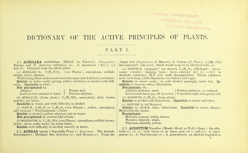 \ - SDiCAi DEPARTMENT, ^CTORiA UNIVERS/TV, DICTIONARY OF THE ACTIVE PRINCIPLES OF PLANTS. PART I. §1. ACHILLEA millefolium (Milfoil or Yarrow); Compositce; Europe and N. America—substance (a). A. moschatus ('Iva'), (c) and (d). Obtained from the whole plant. («) ACH1LLEIN G., C2H38N2013 (von Planta) ; amorphous, reddish- brown, bitter, alkaline. With boiling dilute acids is converted into sugar and Achilletin (see belo w). Soluble in water easily (giving yellow solution), in alcohol with diffi- culty. Insoluble in ether. Not precipitated by Alkalies. | Tannic acid. Lead acetate, neutral or basic. | Ferrous sulphate. . (b) ACHILLETIN (from above), CUH17N04, amorphous, dark brown powder, not bitter. Insoluble in water, and with difficulty in alcohol. (c) IVAIN B., C8H]40 or C24H4o03 fvon Planta) ; yellow, amorphous, soft resinous (' Terebinthinate '), bitter. Soluble in alcohol (yellow solution), not in water. Not precipitated by neutral lead acetate. (d) MOSCHATINE A., C21H27N07 (vonPlanta); amorphous,reddish-brown, bitter; melts under water (on water bath). Soluble with difficulty in alcohol, scarcely in water. §2. ACHRAS sapota ('Sapodella Plum') ; Sapoticew. The kernels. Investigators : Michaud, who describes (a) ; and Bernon (c). From the Argan tree (Sapotacece) of Morocco, S. Cotton (.7. Pharm. [5] 18, 298) has separated ' Arganin,' which would seem to be identical with (a). (a) SAPOTIN G. (Arganin? see above), C2,,H-.,Oo0 (Michaud); micro- scopic crystals; burning taste; lsevo - rotatory ([«] d= — 32:1 in alcoholic solution) ; M.P. 240° with decomposition. Dilute sulphuric acid, on boiling, yields Saporetin (see below) and sugar. Soluble in water easily ; in cold alcohol sparingly, easier hot. In- soluble in benzene, ether, chloroform. Precipitants, etc.: Alkaline hydrates, insol. I Fehling solution, not reduced. Lead acetate basic, pp. sol. in excess. | Concentd. sulph. acid, garnet red. (//) SAPORETIN, C17H32O10 (from above). Soluble in alcohol and chloroform. Insoluble in water and ether, (c) SAPOTINE A. (of Bernon). Soluble in alcohol, ether, chloroform. Insoluble in water, alkalies. Hydrochloride, bitter. Precipitants: Mercuric-potassic iodide, brown. Mercuric chloride, white. Platinum chloride, yellow. § 3. ACONITUM Napellus (Monk's Hood, or Wolf 's Bane); the alka- loids (a), (b), (n), with traces or, at times, none of (c) and (e) ; A. varie- gatum (a) ; A. kitoerkianum («) ; A. paniculatum, an alkaloid regarded as