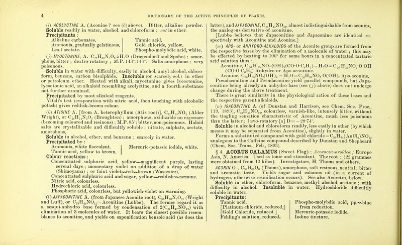 (i) ACOLYCTINE A. (Aconine ? see (b) above). Bitter, alkaline powder. Soluble readily in water, alcobol, and chloroform ; not in ether. Precipitants: Alkaline carbonates. Tannic acid. Ammonia, gradually gelatinous. Gold chloride, yellow. Lead acetate. Phospho-molybdic acid, white. (./) MYOCTONINE, A. a7Ha0N2O8-5H.2O (Dragendorff and Spohn) ; amor- phous, bitter ; dextro-rotatory; M.P. 143°-144°. Salts amorphous ; very poisonous. Soluble in water with difficulty, easily in alcohol, amyl alcohol, chloro- form, benzene, carbon bisulphide. Insoluble (or scarcely sol.) in ether or petroleum ether. Heated with alkali, myoctonine gives lycoctonine, lycoctonic acid, an alkaloid resembling acolyctine, and a fourth substance not further examined. Precipitated by most alkaloid reagents. Vitali's test (evaporation with nitric acid, then touching with alcoholic potash) gives reddish-brown colour. (k) ATISINE A. [from A. heterophyllum (Atis root)], C2,H31NO„ (Alder Wright), or C46H74N205 (Broughton) ; amorphous, oxidizable on exposure (becoming coloured and resinous) ; M.P. 85°; bitter, non-poisonous. Haloid salts are crystallizable and difficultly soluble ; nitrate, sulphate, acetate, amorphous. Soluble in alcohol, ether, and benzene ; scarcely in water. Precipitated by: Ammonia, white flocculent. I Mercuric-potassic iodide, white. Tannic acid, yellow to brown. | Colour reactions: Concentrated sulphuric acid, yellow~vmagnificent purple, lasting several days ; momentary violet on addition of a drop of water (Shimoyama) ; or faint violet<wred~vbrown (Wasowicz). Concentrated sulphuric acid and sugar, yellow-^reddish-wcarmine. Nitric acid, colourless. Hydrochloric acid, colourless. Phosphoric acid, colourless, but yellowish-violet on warming. (I) JAPACONITINE A. (from Japanese Aconite root), C66H88No0ol (Wright and Luff), or C33H44N012=Aconitine (Lubbe). The former regard it as a sesqui-anhydro base formed by condensation of 2(C33H47N012) with elimination of 3 molecules of water. It bears the closest possible'resem- blance to aconitine, and yields on saponification benzoic acid (as does the latter), and JAPACONINE, C2(!H41NOI0, almost indistinguishable from aconine, the analogous derivative of aconitine. [Lubbe believes that Japaconitine and Japaconine are identical re- spectively with Aconitine and Aconine.] (w) APO- or AN HYDRO-ALKALOIDS of the Aconite group are formed from the respective bases by the elimination of a molecule of water ; this may be effected by heating to 100° for some hours in a concentrated tartaric acid solution thus : Aconitine, CMHMN07(OH)3(CO-0-C6H3)-H20 = C26H35NO/OOH (CO-0C6H5) Anhydro or Apo-aconitine. Aconine, C26H35N07(OH)4 - H20 = C26H86NQ/0(OH)2 Apo-aconine. Pseudaconitine and Pseudaconine yield parallel compounds, but Japa- conitine being already an auhydro base (see (,/) above) does not undergo change during the above treatment. There is great similarity in the physiological action of these bases and the respective parent alkaloids. (») ISACONITINE A. (of Dunstan and Harrison, see Chem. Soc. Proa, 119, 1893), C3:jH45NOj.2, colourless, varnish-like, intensely bitter, without the tingling sensation characteristic of Aconitine, much less poisonous than the latter ; Isevo-rotatory [a] D= — 28-74°. Soluble in alcohol and chloroform readily, less easily in ether (by which means it may be separated from Aconitine), slightly in water. Forms a substituted compound with gold chloride = C3,H44( AuCl.^NO-,., analogous to the Caffeine compound described by Dunstan and Shepheard (Chem. Soc. Trans., Feb., 1893). § 4. ACORUS CALAMUS (Sweet Flag) ; Acoracece-aroidece'■; Europe Asia, N. America. Used as tonic and stimulant. The root ; (22 grammes were obtained from 12 kilos). Investigators, H. Thorns and others. ACORIN Gr., C36H60O8 (Thorns), amorphous, soft resinous, neutral; bitter and aromatic taste. Yields sugar and calamus oil (in a current of hydrogen, otherwise resinification occurs). See also Acoretin, below. Soluble in ether, chloroform, benzene, methyl alcohol, acetone ; with difficulty in alcohol. Insoluble in water. Hydrochloride difficultly soluble in water. Precipitants: Tannic acid. Phospho-molybdic acid, pp.~vblue [Platinum chloride, reduced.] from reduction. [Gold Chloride, reduced.] Mercuric-potassic iodide. Fehling's solution, reduced. Iodine tincture.
