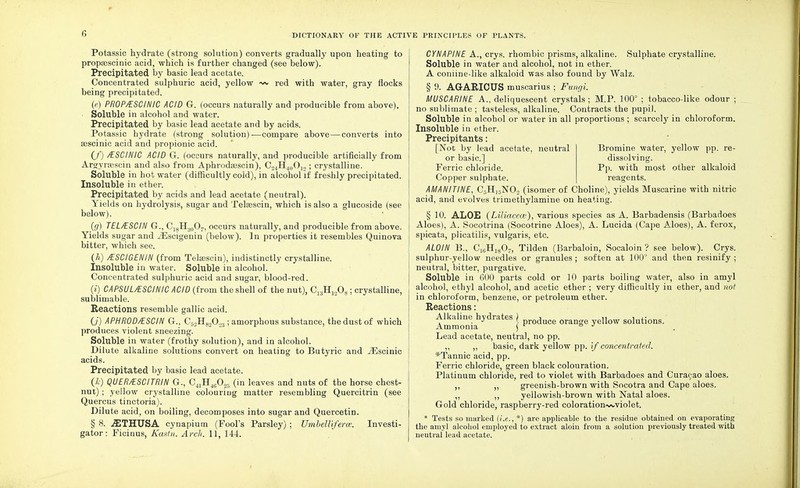 Potassic hydrate (strong solution) converts gradually upon heating to propaescinic acid, which is further changed (see below). Precipitated by basic lead acetate. Concentrated sulphuric acid, yellow ~~ red with water, gray flocks being precipitated. (e) PROP/ESCINIC ACID G. (occurs naturally and producible from above). Soluble in alcohol and water. Precipitated by basic lead acetate and by acids. Potassic hydrate (strong solution)—compare above—converts into asscinic acid and propionic acid. (/) /ESCINIC ACID G. (occurs naturally, and producible artificially from Argyrsescin and also from Aphrodasscin), C2iH40O12; crystalline. Soluble in hot water (difficultly cold), in alcohol if freshly precipitated. Insoluble in ether. Precipitated by acids and lead acetate (neutral). Yields on hydrolysis, sugar and Telsescin, which is also a glucoside (see below). (g) TEL/ESCIN G., C18H30O7, occurs naturally, and producible from above. Yields sugar and iEscigenin (below). In properties it resembles Quinova bitter, which see. (h) /ESCIGENIN (from TelEescin), indistinctly crystalline. Insoluble in water. Soluble in alcohol. Concentrated sulphuric acid and sugar, blood-red. (i) CAPSUL/ESC1NICACID (from the shell of the nut), C13H1208; crystalline, sublimable. Reactions resemble gallic acid. (.7) APHROD/ESCIN G., C52H82023; amorphous substance, the dust of which produces violent sneezing. Soluble in water (frothy solution), and in alcohol. Dilute alkaline solutions convert on heating to Butyric and iEscinic acids. Precipitated by basic lead acetate. (Z) QUER/ESCITRIN G., C41H46025 (in leaves and nuts of the horse chest- nut) ; yellow crystalline colouring matter resembling Quercitrin (see Quercus tinctoria). Dilute acid, on boiling, decomposes into sugar and Quercetin. § 8. .SITHUSA cynapium (Fool's Parsley) ; Umbelliferm. Investi- gator : Ficinus, Kastn. Arch. 11, 144. CYNAPINE A., crys. rhombic prisms, alkaline. Sulphate crystalline. Soluble in water and alcohol, not in ether. A coniine-like alkaloid was also found by Walz. § 9. AGARICTJS muscarius ; Fungi. MUSCARINE A., deliquescent crystals; M.P. 100° ; tobacco-like odour ; no sublimate ; tasteless, alkaline. Contracts the pupil. Soluble in alcohol or water in all proportions ; scarcely in chloroform. Insoluble in ether. Precipitants: [Not by lead acetate, neutral Bromine water, yellow pp. re- or basic] dissolving. Ferric chloride. Pp. with most other alkaloid Copper sulphate. reagents. AMANITINE, C5Hj5N02 (isomer of Choline), yields Muscarine with nitric acid, and evolves trimethylamine on heating. § 10. ALOE (Liliacece), various species as A. Barbadensis (Barbadoes Aloes), A. Socotrina (Socotrine Aloes), A. Lucida (Cape Aloes), A. ferox, spicata, plicatilis, vulgaris, etc. ALOIN B., C16H1807, Tilden (Barbaloin, Soealoin ? see below). Crys. sulphur-yellow needles or granules ; soften at 100° and then resinify ; neutral, bitter, purgative. Soluble in GOO parts cold or 10 parts boiling water, also in amyl alcohol, ethyl alcohol, and acetic ether ; very difficultly in ether, and not in chloroform, benzene, or petroleum ether. Reactions: Alkaline hydrates > duce e Uow solutions. Ammonia ; Lead acetate, neutral, no pp. ,, ,, basic, dark yellow pp. if concentrated. *Tannic acid, pp. Ferric chloride, green black colouration. Platinum chloride, red to violet with Barbadoes and Curacao aloes. ,, „ greenish-brown with Socotra and Cape aloes. ,, yellowish-brown with Natal aloes. Gold chloride, raspberry-red colorationwviolet. * Tests so marked (i.e., *) are applicable to the residue obtained on evaporating the amyl alcohol employed to extract aloin from a solution previously treated with neutral lead acetate.
