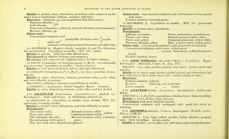Soluble in alcohol, ether, chloroform, petroleum ether (removed by the latter from a bicarbonate solution—compare Alstonine). Reactions : Ammonia, pp. and magnificent blue fluorescence. Platinum chloride ) Gold chloride ] pp' Potassium bichromate, yellow pp. and red coloration (not permanent). Mercuric chloride, pp. Colour tests: Concentrated sulphuric acid \ „ ,, ,, -f-molybdic (Frohde's soln.) ! purple. „ nitric acid ) ,, sulphuric acid and potassium bichromate, greenish-blue. (/) ALSTONIDINE A. (Hesse's), closely resembles O. and S.'s Alstonine, but not identical. Crystallizes in needles ; M.P. 181°; bitter. Soluble in acetone. Salts have blue fluorescence. Precipitated by alkaline hydrates and ammonia. No colours with concentrated sulphuric acid or Fronde's solution., (g) ECHITIN (Cynanchin? see Asclepias group), C:!2HS202; non-alkaloidal, non-glncosidal ; crystallises in needles ; dextro-rotatory. Soluble in 1,430 parts of alcohol, and in ether and chloroform. (h) ECHICERIN (Cynanchocerin ?), C.j0H48O2; wax-like, crystalline, dextro- rotatory. Soluble in ether, chloroform, benzene, petroleum ether, acetic ether, and with difficulty in acetone. Sapnuifiable, yielding a substance crystallizing in needles. (i) ECHIRETIH (=Lactucerin = Cubeb Camphor, Hesse). Aromatic. Soluble in ether, chloroform, benzene, acetic ether, and hot alcohol. § 12. AMARYLLIS formosissima (Amaryllhlacea) ; alkaloid (a). Investigators : Arata andGieger. A. Belladonna,alkaloid (b). (a) AMARYLLINE A. Crystallises in needles from alcohol ; M.P. 19G° (previously becoming brown). Soluble in alcohol, ether, chloroform, and with difficulty in water. Precipitants: [Not tannic acid.] , Bismuth potassic iodide ) Picric acid, yellow. Cadmium potassic iodide) ^ [Not platinum chloride.] I Mercuric potassic iodide, yellowish- [Not potassium bichromate.] green. ' Pps. also with other alkaloid precipitants.' Colour tests: Concentrated sulphuric acid, red-brown~vbrown~v green with water. Frohde's solution, brownish-green. (6) BELLAMARINE A. Crystallizes in needles ; M.P. 181° (previously browning). Soluble in alcohol, ether, chloroform. Precipitants: Potass, bichromate, crystalline pp Bismuth potassic iodide, white. Cadmium potass, iod., yellow-white. Merc, potassic iodide, yellow-green. Alkaline carbonates. Tannic acid, white. Picric acid, yellow. Platinum chloride, yellow. Colour tests : Concentrated sulphuric acid, gray~vred on warming. Concentrated sulphuric acid + nitre, yellow-green. ,, ,, ,, +potass. bichromate, yellowish-green~v brown. Frohde's solution, brown. §13. AMMI WISNAGA—the seeds ('Kell'); Umbelliferce. Egypt. Investigator : Mustapha, Compt. R., Aug., 1879. KELLIN G-. Crys. silky needles, neutral, very bitter. Action emetic and narcotic. Soluble in hot water, amyl alcohol, methyl alcohol, and chloroform, but with difficulty in these fluids when cold ; readily soluble in ether. Reactions: Fehling's solution, reduced. Nessler's ,, white pp., sol. in alcohol. Loew's reagent „ „ excess. § 14. ANAGYRIS fcetida ; Leguminosce. Investigators : Gallois and Hardy. ANAGYRINE A., C14H18N202; amorphhous, alkaline, bitter. Salts crystalline. Soluble in water, alcohol, ether, benzene. Precipitates with most alkaloid reagents. Concentrated sulphuric acid, unchanged cold; musk-like odour on warming. § 15. ANCHIETA salutaris ; Violacea: Investigator: Peckolt, Archir. Pharm. [2J.97.-271. ANCHIETINE A. Crys. light yellow needles, feebly alkaline, pungent taste. Salts crystalline. Action emetic. Soluble in alcohol; not in ether, nor cold water, and scarcely when hot.