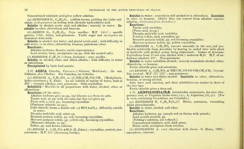 Concentrated sulphuric acid gives yellow solution. (g) ASEBOFUSCIN G., C18H1803 ; reddish-brown, yielding the violet sub- stance A'sebopurpurin on boiling with alcoholic hydrochloric acid. Soluble in alcohol, acetic acid, and alkalies ; scarcely in water. In- soluble in ether, chloroform and benzene. (h) ASEBOTIN G., G,4H28012. Crys. needles; M.P. 145-5° ; specific gravity, 1\356 ; bitter, non-poisonous. Yields sugar and Asabogenin on treatment with acids. Soluble in alcohol, hot water, and glacial acetic acid ; with difficulty in cold water, or in ether, chloroform, benzene, petroleum ether. Eeactions: Alkaline hydrates, dissolve (acids reprecipitate). Lead acetate, basic, precipitates (no pp. with the neutral salt). (i) ASEBOGENIN, C]8H]807 ? (from Asebotin) ; crys. needles. Soluble in alcohol, ether, and dilute alkalies ; with difficulty in water or chloroform. Precipitated by basic lead acetate. § 27. ARECA Catechu, Palmacece (' Guvaca,' Betel-nut) ; the nut. Contains, also, Choline. For Catechin, see Catechu. («) ARECOLINE A., C8H1:iN02 or (C5NH7)CH3-C02-CH;J (Methyltetra- hydi o-nicotinate), E. Jahns. An oil, volatile in vapour of water, boils at 209° ; strongly alkaline, very poisonous. Salts crystalline. Solubility : Miscible in all proportions with water, alcohol, ether, or chloroform. Reactions (of the salts) : Alkaline hydrates give no pp., but liberate (a) from its salts. Tannic acid, no pp. with the salts, but free (a) gives pp. Picric acid, a tarry pp., becoming crystalline. [Platinum chloride, no pp.] Gold chloride forms a double salt (A'HClAuCL,), difficultly soluble in water. Phospho-molybdic acid, white pp. Bismuth-potassic iodide, pp. red, becoming crystalline. Mercuric-potassic iodide, pp. yellow oily, becoming crystalline. [Mercuric chloride, no pp.] Iodine, pp. and brown solution. (b) ARECAINE A., C7HnNO,+H20 (E. Jahns) ; crystalline, neutral, non- poisonous ; M.P. 213° (becoming frothy). Soluble in water ; scarcely in cold alcohol or in chloroform. Insoluble in ether or benzene. (Ether does not remove from alkaline aqueous solution—distinction from Arecoline.) Reactions : Tannic acid, turbidity. [Picric acid, no pp.] Phospho-molybdic acid, turbidity. Potassic iodide, dark crystalline pp. Bismuth-potassic iodide, pp. red becoming crystalline. Mercuric-potassic iodide, pp. yellow crystalline. (c) ARECAIDINE A., C7HnN02 (occurs naturally in the nut, and pro- ducible artificially from Arecoline by heating in sealed tube with alkali or hydriodic acid, methyl group being eliminated). Isomer of Arecaine. Crystallizes from 70 per cent, alcohol with 1 molecule H.,0. M.P. of an- hydrous alkaloid, 223°. Non-poisonous. Soluble in water and dilute alcohol; scarcely in absolute alcohol, ether, chloroform, or benzene. Ferric chloride gives red coloration. (d) GUVACINE A., C6H9N02 or NH-CH2-COCO-CH(CH;i)CH2. Crystal- line, neutral; M.P. 271°-272° ; non-poisonous. Soluble in water and dilute alcohol. Insoluble in ether, chloroform, benzene, or strong alcohol. Salts have acid reaction, and their solubilities are similar to those of the free base. Ferric chloride gives a deep red. § 28. ARISTOLOCHIACE-ffi, Aristolochia serpentaria, the root (Ser- pentary root, or Virginian Snake root), («) ; A. Argentina, (b), (c). [For A. cava, containing Corydaline, see Corydalis.] (a) ARISTOLOCHIN B., Ci2H22N20i3(?). Bitter, poisonous, resembling Aloin physiologically. Soluble in water, alcohol, and ether. Reactions: Alkaline hydrates, pp. (purple-red on fusion with potash). Lead acetate neutral, pp. [Fehling's solution, not reduced.] Concentrated sulphuric acid, dark green. Dilute acids, precipitate from solution. (b) ARIST0L0CHINE A. (not identical with above—0. Hesse, 1892) ; amorphous, resinous.