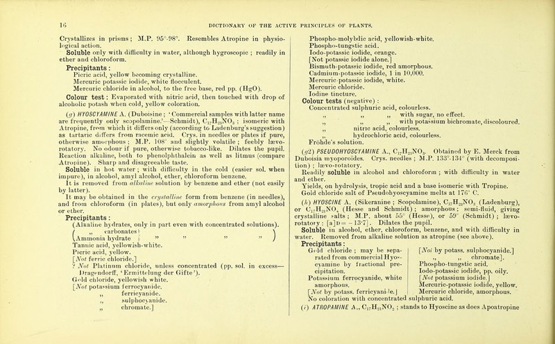 Crystallizes in prisms; M.P. 95°-98°. Resembles Atropine in physio- logical action. Soluble only with difficulty in water, although hygroscopic ; readily in ether and chloroform. Precipitants: Picric acid, yellow becoming crystalline. Mercuric potassic iodide, white flocculent. Mercuric chloride in alcohol, to the free base, red pp. (HgO). Colour test: Evaporated with nitric acid, then touched with drop of alcoholic potash when cold, yellow coloration. (g) HYOSCYAMINE A. (Duboisine; ' Commercial samples with latter name are frequently only scopolamine.'—Schmidt), C17H23N03 ; isomeric with Atropine, from which it differs only (according to Ladenburg's suggestion) as tartaric differs from racemic acid. Crys. in needles or plates if pure, otherwise amorphous ; M.P. 108° and slightly volatile ; feebly Isevo- rotatory. No odour if pure, otherwise tobacco-like. Dilates the pupil. Reaction alkaline, both to phenolphthalein as well as litmus (compare Atropine). Sharp and disagreeable taste. Soluble in hot water ; with difficulty in the cold (easier sol. when impure), in alcohol, amyl alcohol, ether, chloroform benzene. It is removed from alkaline solution by benzene and ether (not easily by latter). It may be obtained in the crystalline form from benzene (in needles), and from chloroform (in plates), but only amorphous from amyl alcohoi or ether. Precipitants : (Alkaline hydrates, only in part even with concentrated solutions). / ,, carbonates) N VAmmonia hydrate )    / Tannic acid, yellowish-white. Picric acid, yellow. [Not ferric chloride.] 'i Not Platinum chloride, unless concentrated (pp. sol. in excess— Drag^ndorff, 'Ermittelung der Gifte'). Gold chloride, yellowish white. [Not potassium ferrocyauide. ,, ferricyanide. ,, sulphoc\anide. „ chromate.] Phospho-molybdic acid, yellowish-white. Phospho-tungstic acid. Iodo-potassic iodide, orange. [Not potassic iodide alone.] Bismuth-potassic iodide, red amorphous. Cadmium-potassic iodide, 1 in 10,000. Mercuric-potassic iodide, white. Mercuric chloride. Iodine tincture. Colour tests (negative) : Concentrated sulphuric acid, colourless. ,, ,, ,, with sugar, no effect. ,, „ „ with potassium bichromate, discoloured. ,, nitric acid, colourless. ,, hydrochloric acid, colourless. Frdhde's solution. (<7'2) PSEUD0HY0SCYAMINE A, C17H2:!NO:!. Obtained by E. Merck from Duboisia myoporoi'des. Crys. needles ; M.P. 133°-134° (with decomposi- tion) ; lEevo-rotatory. Readily soluble in alcohol and chloroform ; with difficulty in water and ether. Yields, on hydrolysis, tropic acid and a base isomeric with Tropine. Gold chloride salt of Pseudohyoscyamine melts at 176° C. (/*) HY0SCINE A. (Sikeranine ; Scopolamine), C17H23N03 (Ladenburg), or C17HoiN04 (Hesse and Schmidt) ; amorphous; semi-fluid, giving crystalline salts ; M.P. about 55° (Hesse), or 59° (Schmidt) ; lasvo- rotatoiy : [a]D=-13-7]. Dilates the pupil. Soluble in alcohol, ether, chloroform, benzene, and with difficulty in water. Removed from alkaline solution as atropine (see above). Precipitants: Gold chloride ; may be sepa- rated from commercial Hyos- cyamine by fractional pre- cipitation. Potassium ferrocyanide, white amorphous. [Not by potass. ferricyani<!e.J [Not by potass, sulphocyanide.] ,, ,, chromate]. Phospho-tungstic acid. Iodo-potassic iodide, pp. oily. [Not potassium iodide.] Mercuric-potassic iodide, yellow. Mercuric chloride, amorphous. No coloration with concentrated sulphuric acid. (/) ATR0PAMINE A, C17H21N02 ; stands to Hyoscine as does Apoatropine