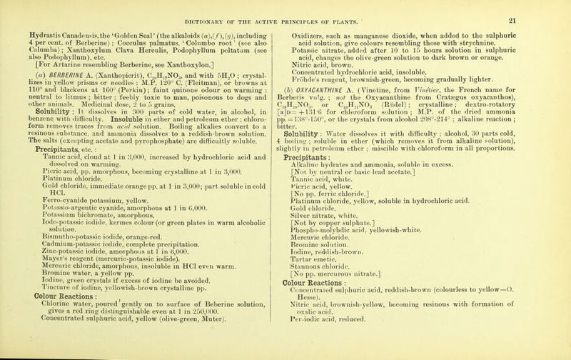 Hydrastis Canadensis, the 'Golden Seal' (the alkaloids (a),(/),(<?), including 4 per cent, of Berberine) ; Cocculus palmatus, ' Columbo root' (see also Calumba); Xanthoxylum Clava Herculis, Podophyllum peltatum (see also Podophyllum), etc. [For Artarine resembling Berberine, see Xanthoxylon.] (a) BERBERINE A. (Xanthopicrit), C,nH17N04, and with 5H„0 ; crystal- lizes in yellow prisms or needles ; M.P. 120° C. (Fleitman), or browns at 110° and blackens at 160° (Perkiu) ; faint quinone odour on warming ; neutral to litmus ; bitter ; feebly toxic to man, poisonous to dogs and other animals. Medicinal dose, 2 to 5 grains. Solubility : It dissolves in 300 parts of cold water, in alcohol, in benzene with difficulty. Insoluble in ether and petroleum ether ; chloro- form removes traces from acid solution. Boiling alkalies convert to a resinous substance, and ammonia dissolves to a reddish-brown solution. The salts (excepting acetate aud pyrophosphate) are difficultly soluble. Precipitants, etc. : Tannic acid, cloud at 1 in .3,000, increased by hydrochloric acid and dissolved on warming. Picric acid, pp. amorphous, becoming crystalline at 1 in 3,000. Platinum chloride. Gold chloride, immediate orange pp. at 1 in 3,000; part soluble in cold HC1. Ferro-cyanide potassium, yellow. Potassio-argentic cyanide, amorphous at 1 in 6,000. Potassium bichromate, amorphous. Iodo-potassic iodide, kermes colour (or green plates in warm alcoholic solution. Bismutho-potassic iodide, orange-red. Cadmium-potassic iodide, complete precipitation. Zinc-potassic iodide, amorphous at 1 in 6,000. Mayer's reagent (mercuric-potassic iodide). Mercuric chloride, amorphous, insoluble in HC1 even warm. Bromine water, a yellow pp. Iodine, green crystals if excess of iodine be avoided. Tincture of iodine, yellowish-brown crystalline pp. Colour Reactions : Chlorine water, poured gently on to surface of Beberine solution, gives a red ring distinguishable even at 1 in 250,000. Concentrated sulphuric acid, yellow (olive-green, Muter). Oxidizers, such as manganese dioxide, when added to the sulphuric acid solution, give colours resembling those with strychnine. Potassic nitrate, added after 10 to 15 hours solution in sulphuric acid, changes the olive-green solution to dark brown or orange. Nitric acid, brown. Concentrated hydrochloric acid, insoluble. Friihde's reagent, brownish-green, becoming gradually lighter. (b) 0XYACANTHINE A. (Vinetine, from Vinetier, the French name for Berberis vu)g. ; not the Oxyacanthine from Crataegus oxyacanthus), C18H1HNO;!. or CjyH^NO^ (Riidel) ; crystalline; dextro-rotatory [a]D=+131'6 for chloroform solution; M.P. of the dried ammonia pp. = 138°-150°, or the crystals from alcohol 208°-214° ; alkaline reaction ; bitter. Solubility : Water dissolves it with difficulty ; alcohol, 30 parts cold, 4 boiling ; soluble in ether (which removes it from alkaline solution), slightly in petroleum ether ; miscible with chloroform in all proportions. Precipitants: Alkaline hydrates and ammonia, soluble in excess. [Not by neutral or basic lead acetate.] Tannic acid, white. Hicric acid, yellow. [No pp. ferric chloride.] Platinum chloride, yellow, soluble in hydrochloric acid. Gold chloride. Silver nitrate, white. [Not by copper sulphate.] Phospho-molybdic acid, yellowish-white. Mercuric chloi'ide. Bromine solution. Iodine, reddish-brown. Tartar emetic. Stannous chloride. [No pp. mercurous nitrate.] Colour Reactions : Concentrated sulphuric acid, reddish-brown (colourless to yellow—O. Hesse). Nitric acid, brownish-yellow, becoming resinous with formation of oxalic acid. Per-iodic acid, reduced.