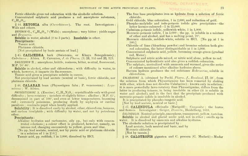 Ferric chloride gives red coloration with the alcoholic solution. Concentrated sulphuric acid produces a red amorphous substance, CLH26O10. § 44. BRYONIA alba (Cucurbitacece). The root. Investigators : Walz and others. BRYONIN G., C48H80O19 ? (Walz) ; amorphous ; very bitter ; yields sugar and Bryonetin. Soluble in water, alcohol (2 to 3 parts). Insoluble in ether. Precipitants: Tannic acid. Platinum chloride. [Not precipitated by basic acetate of lead.] § 45. OAILCEDRA bark (Swietenia, or Khaya Senegalensis) ; Cedrelacece ; Africa. E. Caventon, J. de Pharm. (3) 16, 355 and 33, 123. CAILCEDRIN B.; amorphous, brittle, resinous, bitter, neutral, fluorescent; M.P. 70°-80°. Soluble in alcohol, ether and chloroform ; with difficulty in water, to which, however, it imparts its fluorescence. Tannic acid gives a precipitate soluble in excess. Not precipitated by lead acetate (neutral or basic), ferric chloride, nor platinum chloride. § 4G. CALABAR bean (Physostigma faba ; P. venenosum) ; Legu- minosa; W. Africa. PHYSOSTIGMINE A. (Eserine), C15H21N.}02; crystallizable only with great difficulty; lasvo-rotatory ; tasteless or slightly bitter ; alkaline; M.P. 45°, decomposed in part at 100°, and even at lower temperatures, becoming red ; extremely poisonous, producing death by asphyxia or cardiac paralysis ; contracts pupil when locally applied. Solubility : It is dissolved easily by alcohol, ether, chloroform, benzene, and carbon bisulphide ; with difficulty by water, and not by petroleum ether. Precipitants: Alkaline hydrates and carbonates, oily pp., but only with concen- trated solutions ; a colour effect is produced, however, namely, an intense red, changing successively to yellow, green and blue. [No pp. lead acetate, neutral, nor by picric acid or platinum chloride in a solution of 1 in 250.] Tannic acid, pp. reddish; 1 in 3,000, dissolved by HC1. '!-OJCAL DEPAR1 The free base precipitates iron as hydrate from a solution of ferric chloride. Gold chloride, blue coloration, 1 in 2,000, and reduction of gold. Phospho-molybdic and iodo-potassic iodide give precipitates—the latter kermes-coloured—1 in 25,000. Cadmium-potassic iodide, yellowish-white, 1 in 1,000. Mercuric-potassic iodide, 1 in 5,000 ; the pp. is soluble in a mixture of ether and alcohol, and has a melting point, 70°. Mercuric chloride, reddish-white, soluble in HC1. [No pp. at 1 in 500.] Chloride of lime (bleaching powder) and bromine solution both give red coloration, the latter distinguishable at 1 in 5,000. Concentrated sulphuric acid, yellow, becoming orange-green (gradual red, Muter). Sulphuric and nitric acids mixed, or nitric acid alone, yellow to red. Concentrated hydrochloric acid also gives a reddish coloration. The sulphate, neutralized with ammonia and warmed, gives the series of colours mentioned after alkaline hydrates above. Barium hydrate produces the red substance Rubreser'me, soluble in chloroform. CALABARINE A. (obtained by Poehl, Pharm. J., Russland, 17, 38, from the solution from which Physostigmine has been removed by shaking with ether, which does not dissolve Calabarine) ; known only in solution ; it is more powerfully lsevo-rotatory than Physostigmine, differs from the latter in producing tetanus, in being insoluble in ether (it is soluble in water and alcohol), and in the fact that the precipitate produced with mercuric-potassic iodide is insoluble in alcohol. It is precipitated by phospho-tungstic acid. [Not by lead acetate, neutral or basic] § 47. CALENDULA officinalis (Marigold) ; Composite ; the leaves and flowers. Investigator : Geiger, Disscrtn., Heidelberg, 1818. CALENDULIN. Neutral principle, amorphous, transparent, yellow, tasteless. Soluble in alcohol and glacial acetic acid, not in ether ; swells up in water. It is dissolved by ammonia and alkaline hydrates. The alcoholic solution is precipitated by : Lead acetate, both neutral and basic, and by Mercuric chloride. [Not by tannin.] § 48. CALOTROPIS gigantea and C. procera (C. Mudarii) = Mudar