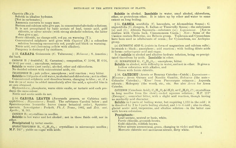 Capsicia (Be.) is Soluble in alkaline hydrates. [Not in carbonates.] Ammonia converts to soapy mass. Barium and calcium salts give pps. in concentrated alcoholic solutions. It is not precipitated by basic acetate of lead, tannic acid, gold chloride, or silver nitrate (with strong alcoholic solution, the latter does give a pp). Ferric chloride, no change cold, red pp. on warming (T.). Concentrated sulphuric acid gives with Capsicol (B.) a colourless solution becoming successively red, purple and black on warming. Nitric acid, red (becoming yellow with alkalies). Pungency is destroyed by oxidizers. § 53. CARAPA Guianensis (C. Tulucunna) ; Meliacexe; S. America ; the bark. CARAP/N B ('doubtful,' E. Carentou) ; composition, C 55-04, H 6 54, O 38'42 per cent. ; amorphous, resinous. Soluble in water (not easily), alcohol, ether and chloroform. No decided colours with concentrated acids, etc. TULUCUHHIN B.; pale yellow, amorphous ; acid reaction ; very bitter. Soluble in 150 parts of cold water, in alcohol and chloroform ; not in ether. Concentrated sulphuric acid dissolves brown, changing to blue ; or, if a few drf ps of water be added immediately after the acid, a splendid blue is at once obtained. Hydrochloric, phosphoric, warm citric oxalic, or tartaric acid each pro- duces the same colour. Nitric and acetic acids do not. § 54. CAROBA LEAVES (Jacaranda procera, or Cybistax anti- syphilitica) ; Bignoniacece; Brazil. The substance Carobin below ; and Sparattosperma leucantha leaves (same botanical order), Sparatto- spermin. Investigator : Peckolt. Ph. J. Trans,, 1882, and Ze.lt. oest. Apothr., 6, 361. CAROBIN B.; crystallizes in needles. Soluble in hot water and hot alcohol ; not in those fluids cold, nor in ether. Precipitated by tartar emetic. SPARATTOSPERMIN B., C19H.,4Ol0 ; crystallizes in microscopic needles; M.P. 245° ; yields no sugar wi'th acids. 2r, Soluble in alcohol. Insoluble in water, amyl alcohol, chloroform, ether, or pretroleum ether. It is taken up by ether and water to some extent on long boiling. § 55. CASSIA acutifolia (C. lanceolata, or Alexandrian Senna) ; C. angustifolia (C. elongata, E. Indian or Tinnevelly Senna)—the substances (a) and (b); Albizzia Saponaria—substance (a); Leyuminoscc. [Not to confuse with Cassia bark, Cinnamomum Cassia.] Note : Some of the Cassieas contain Beberine, see Beberis group. Tephrosia and Cynanchum have been used as adulterants of senna ; for Cynanchum, see Asclepias group. (a) CATHARTIC ACID G. (exists in form of magnesium and calcium salts); brownish to black ; amorphous ; acid reaction ; with boiling dilute acids it forms cathartogenic acid and sugar. It is soluble in alcohol and alkaline hydrate solution, being re-precipi- tated therefrom by acids. Insoluble in ether. (b) SENNAPICRIN G., C34H580]7; amorphous, bitter. Soluble in alcohol, with difficulty in water, and not in ether. It gives a Yellow coloration with alkalies, and Green with ferric chloride. § 56. CATECHU (Acacia or Bombay Catechu—Cutch) ; Legumbiosm-— Mimosece ; Areca Guvaca and Nauclea Gambir, Rubiacece (the nuts = Columbo Catechu); 'Kino' from Pterocarpus erinaceas ; Asperula odorata ; Mahogany (the wood), etc., etc. See also Areca for Areca Catechu. CA TECH IN (Catechuic Acid), G^H^O^bH^O, or C18H808 (?); crystallizes in long needles from the slowly-cooled aqueous solution ; M.P. 217° (Zwenger) ; somewhat bitter, with a slight acid reaction, though having no markedly acid character. Soluble in 3 parts of boiling water, but requiring 1,133 in the cold ; it is dissolved by 2 to 3 parts boiling alcohol, and 5 to 6 cold ; also in ether, glacial acetic acid, turpentine, and alkaline solution—in the latter case with brown coloration. Precipitants: Lead acetate, neutral or basic, white. Ferric chloride, greenish-brown. Gold chloride, reddish-brown. Silver nitrate ammoniacal, green, changing to violet and black. Mercuric chloride and mercurous nitrate, dirty white. 4
