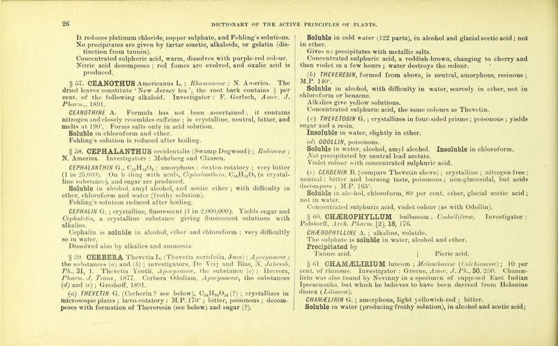 It reduces platinum chloride, copper sulphate, and Fehling's solutions. No precipitates are given by tartar emetic, alkaloids, or gelatin (dis- tinction from tannin). Concentrated sulphuric acid, warm, dissolves with purple-red colour. Nitric acid decomposes ; red fumes are evolved, and oxalic acid is produced. § 57. CEANOTHUS Americanus L. ; Rhamnacece ; N. America. The dried leaves constitute 'New Jersey tea'; the root bark contains 4 per cent, of the following alkaloid. Investigator: F. Gerlach, A mer. J. Pharm., 1891. CEANOTHINE A. Formula has not been ascertained; it contains nitrogen and closely resembles caffeine ; is crystalline, neutral, bitter, and melts at 190°. Forms salts only in acid solution. Soluble in chloroform and ether. Fehling's solution is reduced after boiling. §58. CEPHALANTHUS occidentalis (Swamp Dogwood) ; Rubiacece ; N. America. Investigators : Mohrberg and Claasen. CEPHALANTHIN G., C23H;!406 ; amorphous ; dextro-rotatory ; very bitter (1 in 25j000). On b .iling with acids, Cephalanthein, CJ6H28Oa (a crystal- line substance), and sugar are produced. Soluble in alcohol, amyl alcohol, and acetic ether ; with difficulty in ether, chloroform and water .(frothy solution). Fehling's solution reduced after boiling. CEP HA LIN G. ; crystalline, fluorescent (1 in 2,000,000). Yields sugar and Cephaletin, a crystalline substance giving fluorescent solutions with alkalies. Cephalin is soluble in alcohol, ether and chloroform ; very difficultly so in water. Dissolved also by alkalies and ammonia. § 59. CERBERA ThevetiaL. (Thevetia neriifolia, Juss); A/locynacew ; the substances (a) and (b) ; investigators, De Yrij and Bias, N. Jahresb. Ph., 31, 1. Thevetia Ycotli, Apoci/itaceas, the substance (c) ; Herrera, Pharm. J. Trans., 1877. Cerbera Odollam, Apocynacece, the substances (d) and (e); G-reshoff, 1891. (a) THEVETIN G. (Cerberin ? see below), C54H84024 (?) ; crystallizes in microscopic plates ; laevo-rotatory ; M.P. 170°; bitter, poisonous; decom- poses with formation of Theveresin (see below) and sugar (?). Soluble in cold water (122 parts), in alcohol and glacial acetic acid ; not in ether. Gives no precipitates with metallic salts. Concentrated sulphuric acid, a reddish-brown, changing to cherry and then violet m a few hours ; water destroys the colour. (b) THEVERESIN, formed from above, is neutral, amorphous, resinous ; M.P. 140°. Soluble in alcohol, with difficulty in water, scarcely in ether, not in chloroform or benzene. Alkalies give yellow solutions. Concentrated sulphuric acid, the same colours as Thevetin. (c) THEVETOSIN G. ; crystallizes in four-sided prisms ; poisonous ; yields sugar and a resin. Insoluble in water, slightly in ether. (d) 0D0LLIN, poisonous. Soluble in water, alcohol, amyl alcohol. Insoluble in chloroform. Not precipitated by neutral lead acetate. Yiolet colour «ith concentrated sulphuric acid. (e) CERBERIN B. (compare Thevetin above); crystalline; nitrogen free ; neutral ; bitter and burning taste, poisonous ; non-glucosidal, but acids decompose ; M.P. 165°. Soluble in alcohol, chloroform, 80 per cent, ether, glacial acetic acid ; not in water. Concentrated sulphuric acid, violet colour (as with Odollin). § 60. CHiEROPHYLLUM bulbosum; Umbellifercer. Investigator: Polstorff, Arch. Pharm. [2], 18, 176. CH/EROPHYLLINE A. ; alkaline, volatile. The sulphate is soluble in water, alcohol and ether. Precipitated by Tannic acid. Picric acid. § 61. CHAMJELIRIUM luteum ; Melanthacece (Colchicacem); 10 per cent, of rhizome. Investigator: Greene, Amer. J. Ph., 50, 250. Chainaa- lirin was also found by Nevinny in a specimen of supposed East Tndian Ipecacuanha, but which he believes to have been derived from Helonius dioica (Liliacew). CHAM/ELI RIN G. ; amorphous, light yellowish-red ; bitter. Soluble in water (producing frothy solution), in alcohol and acetic acid;