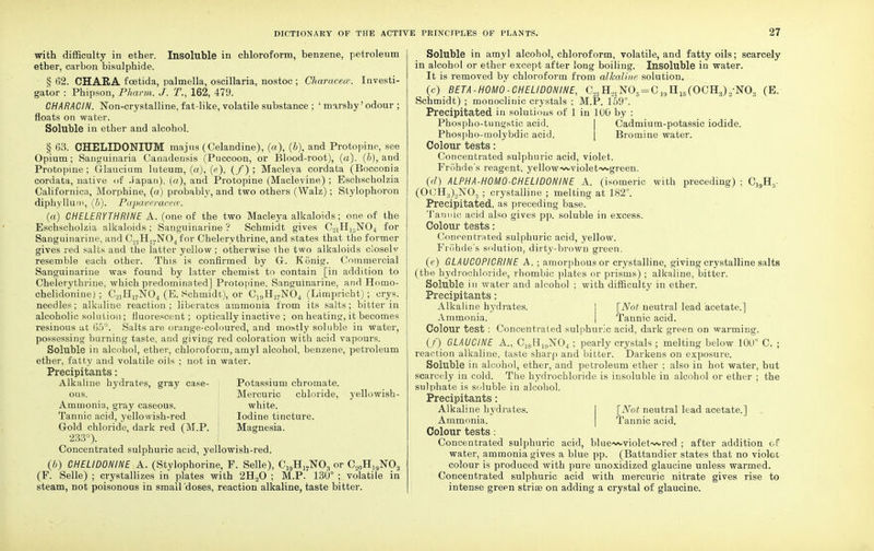 with difficulty in ether. Insoluble in chloroform, benzene, petroleum ether, carbon bisulphide. § 62. CHARA fcetida, palmella, oscillaria, nostoc ; Characece. Investi- gator : Phipson, Pharm. J. T., 162, 479. CHARACIN. Non-crystalline, fat-like, volatile substance ; ' marshy'odour ; floats on water. Soluble in ether and alcohol. § 63. CHELIDONIUM majus (Celandine), (a), (&), and Protopine, see Opium; Sanguinaria Canadensis (Puccoon, or Blood-root), (a), (b), and Protopine ; Glaucium luteum, (a), (e), (/) ; Macleya cordata (Bocconia cordata, native of .iapan), (a), and Protopine (Madevine) ; Eschscholzia Californica, Morphine, (a) probably, and two others (Walz); Stylophoron diphyllum, (b). Papaveracece. (a) CHELERYTHRINE A. (one of the two Macleya alkaloids; one of the Eschscholzia alkaloids ; Sanguinarine ? Schmidt gives C21 HI5N04 for Sanguinarine, and C.,]H]7N04for Chelervthrine, and states that the former gives red salts and the latter yellow ; otherwise the two alkaloids closely resemble each other. This is confirmed by G. K5nig. Commercial Sanguinarine was found by latter chemist to contain [in addition to Chelerythriue, which predominated] Protopine. Sanguinarine, and Homo- chelidonine) ; C2iH17N04 (E. Schmidt), or C19HI7N04 (Limpricht); crys. needles; alkaline reaction; liberates ammonia from its salts; bitter in alcoholic solution; fluorescent; optically inactive ; on heating, it becomes resinous at 65°. Salts are orange-coloured, and mostly soluble in water, possessing burning taste, and giving red coloration with acid vapours. Soluble in alcohol, ether, chloroform, amyl alcohol, benzene, petroleum ether, fatty and volatile oils ; not in water. Precipitants: Alkaline hydrates, gray case- Potassium chromate. ous. Mercuric chloride, yellowish- Ammonin, gray caseous. white. Tannic acid, yellowish-red Iodine tincture. Gold chloride, dark red (M.P. I Magnesia. 233°). Concentrated sulphuric acid, yellowish-red. (b) CHEUDONINE A. (Stylophorine, P. Selle), C19Hl7N03 or C„0Hl9NO3 (F. Selle) ; crystallizes in plates with 2H„0 ; M.P. 130° ; volatile in steam, not poisonous in small doses, reaction alkaline, taste bitter. Soluble in amyl alcohol, chloroform, volatile, and fatty oils; scarcely in alcohol or ether except after long boiling. Insoluble in water. It is removed by chloroform from alkaline solution. (c) BETA-HOMO-CHELIDONINE, C21H?1N05=C19H15COCH3)2-N03 (E. Schmidt) ; monoclinic crystals ; M.P. 159°. Precipitated in solutions of 1 in 100 by : Phospho-tungstic acid. Cadmium-potassic iodide. Phospho-molybdic acid. Bromine water. Colour tests: Concentrated sulphuric acid, violet. Frohde's reagent, yellow-wviolet'vxgreen. (d) ALPHA-H0M0-CHELID0NINE A. (isomeric with preceding) ; C,9H, (OCH3)2N03 ; crystalline ; melting at 182°. Precipitated, as preceding base. Tannic acid also gives pp. soluble in excess. Colour tests: Concentrated sulphuric acid, yellow. Frohde's solution, dirty-brown green. (e) GLAUCOPICRINE A. ; amorphous or crystalline, giving crystalline salts (the hydrochloride, rhombic plates or prisms) ; alkaline, bitter. Soluble in water and alcohol ; with difficulty in ether. Precipitants: Alkaline hydrates. [Not neutral lead acetate.] Ammonia. | Tannic acid. Colour test : Concentrated sulphuric acid, dark green on warming. (/) GLAUCINE A., C^H^NOj ; pearly crystals ; melting below 100° C. ; reaction alkaline, taste sharp and bitter. Darkens on exposure. Soluble in alcohol, ether, and petroleum ether ; also in hot water, but scarcely in cold. The hydrochloride is insoluble in alcohol or ether ; the sulphate is soluble in alcohol. Precipitants: Alkaline hydrates. [Not neutral lead acetate.] Ammonia. Tannic acid. Colour tests : Concentrated sulphuric acid, blue-wviolet-wred ; after addition of water, ammonia gives a blue pp. (Battandier states that no violet colour is produced with pure unoxidized glaucine unless warmed. Concentrated sulphuric acid with mercuric nitrate gives rise to intense green strias on adding a crystal of glaucine.