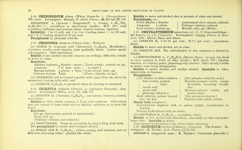 § 64. CHENOPODIUM album (White Goose-foo ) ; Chenopodiacece. The juice. Investigator : Eeinsch, N. Jahrb. Pharm., 20,268 and 27, 193. CHEN0P0DINE A. (Leucine? Dragendorff ; v. Gorup), C6H13N04 (C6Hi3N0.2 ?) ; crystallizes in microscopic needles; M.P. 180°, with crystalline sublimate and noxious odour ; neutral reaction ; tasteless. Solubility: 1 in 11 cold, and 1 in 3 to 4 boiling water : 1 in 202 cold, and 1 in 77 boiling alcohol of 90 per cent. Precipitated by platinum chloride. §'65. CHIOCOCCA racemosa (Cainca root) ; Rubiaceoe. (a) CAINCIN G. (Caincaic acid, Chiococcin), C40H64Oi8 (Rochleder) ; crystalline needles, acid reaction, taste gradually bitter. Action emetic nud purgative. Salts amorphous. Soluble in hot alcohol (crystals separate on cooling), difficultly soluble in water or ether. Reactions: Alkaline hydrates J dissolve; excess [Lead acetate, neutral, no pp., Ammonia f of lime preci- or slight.] Barium hydrate I pitates a basic Lead acetate, basic, pp. Calcium hydrate j salt. [Ferric chloride, no pp.] (6) CHI0C0CCAIC acid is formed together with sugar from the above by momentary heating with acid ; and (c) CAIK'CETIN, C22H2403, is produced when the heating is continued. § 66. CHIRETTA (Ophelia Chiretta, or Agathotes Chirayta) ; Gen- tianeoB. Investigator: Hohn, Arch. Ph., 139, 213. (a) CHIRETTIN B. (Chiratin), C26H4s015; amorphous, resinous, neutral, very bitter. Soluble in ether, which removes it from acid solutions. Chloroform does not extract it from either acid or alkaline solutions, or at most but traces. Reactions: [No pp. lead acetate, neutral or ammoniacal.] Tanic acid, pp. [Fehling's solution, not reduced.] (b) CH1RETT0GENIN. From the preceding by long boiling with acids. Not precipitated by tannic acid (compare above). (c) OPHELIC ACID B., C33H20O]0 ; yellow, syrupy, acid reaction, taste at first sour, becoming bitter ; gentian-like odour. Soluble in water and alcohol, also in mixture of ether and alcohol. Precipitants, etc.: Fixed alkalies ) dissolve Ammonia ] yellow. Lead acetate, neutral, pp. Ammoniacal silver nitrate, reduced. Fehling's solution, reduced. Metallic salts, pp. (Hohn). § 67. CHRYSANTHEMUM tanacetuni, (a), (6); C. Cinerarisefolium— the flowers, (c), (d); Composite. Investigators: Leppig, Pharm. Z. Russ- land, 1882; Marino Zuco, and others. (a) TANACETIN B., C 6146 per cent., H 77 per cent.; amorphous, bitter. Soluble in water and alcohol, not in ether. (6) TANACETIC ACID. The individuality of this substance is denied by Leppig. (c) CHRYSANTHEMINE A., C14H28N203 (Marino Zuco) ; syrupy, but dried in vacuo appears in form of silky needles ; M.P. above 100°; alkaline reaction, no rotatory power, physiologically inactive. Salts mostly soluble in water, some being deliquescent. Soluble in water, alcohol, and methyl alcohol. Insoluble in ether, chloroform, or benzene. Precipitants: [Not alkalies in dilute solution ,, lead acetate, neutral. ,, ,, basic. ,, tannic acid. „ picric acid. „ platinum chloride.] Gold chloride, yellow crystal- line, sol. hot. Colour tests (negative) : Concentrated sulphuric acid, no action (slight resinification on heating. Fuming hydrochloric acid, no action. (d) PYRETHROSIN B., C34H44Oi0 ; crystalline, bitter. Soluble in hot alcohol and chloroform ; less easily in ether and petro- leum ether. Insoluble in water. Concentrated hydrochloric acid, red or violet coloration. § 68. CICHORIUM intybus (Chicory) ; Compositm. The flowers. In- vestigator : R. Nietzki, Arch. Pharm. [3] 8, 327. CHIC0RIN G. (suggested name; R. Nietzki's ' Cichorium glucoside'). [Not phospho-molybdic acid.] Bismuth-potassic iodide, orange flocculent, becoming crystal- line. Mercuric-potassic iodide, yel- lowish-white. [Not mercuric chloride.] Platinic-sodic iodide, brown.