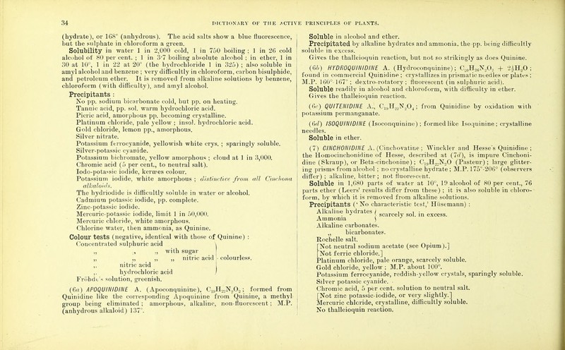 (hydrate), or 168° (anhydrous). The acid salts show a blue fluorescence, but the sulphate in chloroform a green. Solubility in water 1 in 2,000 cold, 1 in 750 boiling ; 1 in 26 cold alcohol of 80 per cent. ; 1 in 37 boiling absolute alcohol ; in ether, 1 in 30 at 10°, 1 in 22 at 20° (the hydrochloride 1 in 325) ; also soluble in amyl alcohol and benzene ; very difficultly in chloroform, carbon bisulphide, and petroleum ether. It is removed from alkaline solutions by benzene, chloroform (with difficulty), and amyl alcohol. Precipitants : No pp. sodium bicarbonate cold, but pp. on heating. Tanuic acid, pp. sol. warm hydrochloric acid. Picric acid, amorphous pp. becoming crystalline. Platinum chloride, pale yellow ; insol. hydrochloric acid. Gold chloride, lemon pp., amorphous. Silver nitrate. Potassium ferrocyanide, yellowish white crys. ; sparingly soluble. Silver-potassic cyanide. Potassium bichromate, yellow amorphous ; cloud at 1 in 3,000. Chromic acid (o per cent., to neutral salt). Iodo-potassic iodide, kermes colour. Potassium iodide, white amorphous ; distinctive from all Cinchona alkaloids. The hydriodide is difficultly soluble in water or alcohol. Cadmium potassic iodide, pp. complete. Zinc-potassic iodide. Mercuric-potassic iodide, limit 1 in 50,000. Mercuric chloride, white amorphous. Chlorine water, then ammonia, as Quinine. Colour tests (negative, identical with those of Quinine) : Concentrated sulphuric acid \ „ , „ with sugar ,, ,, „ ,, nitric acid;- colourless. ,, nitric acid ,. hydrochloric acid Frobdb's solution, greenish. (6«) AP0QUINIDINE A. (Apoconquinine), CIBH.™N202; formed from Quinidine like the corresponding Apoquinine from Quinine, a methyl group being eliminated ; amorphous, alkaline, non-fluorescent; M.P. (anhydrous alkaloid) 137°. Soluble in alcohol and ether. Precipitated by alkaline hydrates and ammonia, the pp. being difficultly soluble in excess. Gives the thalleioquin reaction, but not so strikingly as does Quinine. (6&) HYDROQUINIDINE A. (Hydroconquinine); C,0H,6N,O., + 2£H20 ; found in commercial QuiDidine; crystallizes in prismatic needles or plates ; M.P. 160°-167°; dextro-rotatory; fluorescent (in sulphuric acid). Soluble readily in alcohol and chloroform, with difficulty in ether. Gives the thalleioquin reaction. (6c) QUITENIDINE A., C^H^O,,; from Quinidine by oxidation with potassium permanganate. (6rf) IS0QUINIDINE (Isoconquinine) ; formed like Isoquinine; crystalline needles. Soluble in ether. (7) CINCH0NIDINE A. (Cinchovatine ; Wiuckler and Hesse's Quinidine ; the Homocinchonidine of Hesse, described at (7^/), is impure Cinchoni- dine (Skraup), or Beta-cinchonine); Ci9H22N20 (Pasteur) ; large glitter- ing prisms from alcohol ; no crystalline hydrate ; M.P. 175°-206° (observers differ) ; alkaline, bitter ; not fluorescent. Soluble in 1,680 parts of water at 10°, 19 alcohol of 80 per cent., 76 parts ether (Leers' results differ from these) ; it is also soluble in chloro- form, by which it is removed from alkaline solutions. Precipitants ('No characteristic test,' Hi'isemann) : Alkaline hydrates I i i : , . J \ scarcely sol. in excess. Ammonia ) Alkaline carbonates. „ bicarbonates. Rochelle salt. [Not neutral sodium acetate (see Opium).] [Not ferric chloride.] Platinum chloride, pale orange, scarcely soluble. Gold chloride, yellow ; M.P. about 100°. Potassium ferrocyanide, reddish-yellow crystals, sparingly soluble. Silver potassic cyanide. ■ Chromic acid, 5 per cent, solution to neutral salt. [Not zinc potassic-iodide, or very slightly.] Mercuric chloride, crystalline, difficultly soluble. No thalleioquin reaction.