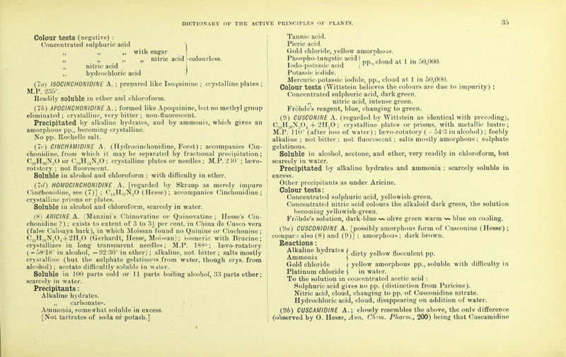 Colour tests (negative) : Concentrated sulphuric acid „ ,, ,, with sugar „ „ ,, „ nitric acid ^colourless. ., nitric acid hydrochloric acid (7a) ISOCINCHONIDINE A. ; prepared like Isoquinine ; crystalline plates ; M.P. '235°. Readily soluble in ether and chloroform. (7b) APOCINCHONIDINE A.; formed like Apoquinine, but no methyl group eliminated; crystalline, very bitter ; non-fluorescent. Precipitated by alkaline hydrates, and by ammonia, which gives an amorphous pp., becoming crystalline. No pp. Rochelle salt. (7c) CINCHAMIDINE A. (Hydrocinchonidine, Forst); accompanies Cin- chonidine, from which it maybe separated by fractional precipitation; C20H26N2O or C^H^NjO ; crystalline plates or needles ; M.P. 230°; loavo- rotitory ; not fluorescent. Soluble in alcohol and chloroform ; with difficulty in ether. (7/1) H0M0CIHCH0NIDINE A. [regarded by Skraup as merely impure Cinchonidine, see (7)] ; Ci9Ho2N.20 (Besse); accompanies Cinchonidine ; crystalline prisms or plates. Soluble in alcohol and chloroform, scarcely in water. (8) ARICINE A. (Manzini's Chinovatiue or Quinovatine ; Hesse's Cin- chonidine '?); exists to extent of 3 to 3£ per cent, in China de Cusco vera (false Calisaya bark), in which Moissan found no Quinine or Cinchoniue ; C._>:)H.,tiN,04-|-2H,0 (Gerhardt, Hesse, Moissan); isomeric with Brucine; crystallizes in long transparent needles; M.P. 188°; la3vo-rotatory (-f)K-18° in alcohol, — 92'30° in ether); alkaline, not bitter; salts mostly crystalline (but the sulphate gelatinous from water, though crys. from alcohol) ; acetate difficultly soluble in water. Soluble in 100 parts cold or 11 parts boiling alcohol, 33 parts ether; scarcely in water. Precipitants: Alkaline hydrates. carbonate^, i Ammonia, somewhat soluble in excess. [Not tartrates of soda or potash.] Tannic acid. Picric acid. Gold chloride, yellow amorphous. Phospho-tungstic acid) , -, , , • -naan T j 1 . • • j pp., cloud at 1 in .)0,000. Iodo-potassic acid | n > > Potassic iodide. Mercuric-potassic iodide, pp., cloud at 1 in 50,000. Colour tests (Wittstein believes the colours are due to impurity) : Concentrated sulphuric acid, dark green. „ nitric acid, intense green. Friihde's reagent, blue, changing to green. (9) CUSC0NINE A. (regarded by Wittstein as identical with preceding), C3H26N204 + 2EJ..0 ; crystalline plates or prisms, with metallic lustre; M.P. 110° (after loss of water) ; lasvo-rotatory ( - 54-3 in alcohol); feebly alkaline; not bitter ; not fluorescent; salts mostly amorphous ; sulphate gelatinous. Soluble in alcohol, acetone, and ether, very readily in chloroform, but scarcely in water. Precipitated by alkaline hydrates and ammonia ; scarcely soluble in excess. Other precipitants as under Aricine. Colour tests: Concentrated sulphuric acid, yellowish-green. Concentrated nitric acid colours the alkaloid dark green, the solution becoming yellowish-green. Friihde's solution, dark-blue ~ olive green warm blue on cooling. (9a) CUSC0NIDINE A. [possibly amorphous form of Cusconine (Hesse) ; coinpara also (8) and (9)] ; amorphous; dark brown. Reactions: Alkaline hydrates ) ,■ , ,, a , , . . J } dirty yellow Hocculent pp. Ammonia ) J J L1 Gold chloride \ yellow amorphous pp., soluble with difficulty in Platinum chloride \ in water. To the solution in concentrated acetic acid : Sulphuric acid gives no pp. (distinction from Paricine). Nitric acid, cloud, changing to pp. of Cusconidine nitrate. Hydrochloric acid, cloud, disappearing on addition of water. (9Z>) CUSCAMIDINE A.; closely resembles the above, the only difference (observed by O. Hesse, Ann. Chetn. Pharm., 200) being that Cuscamidine