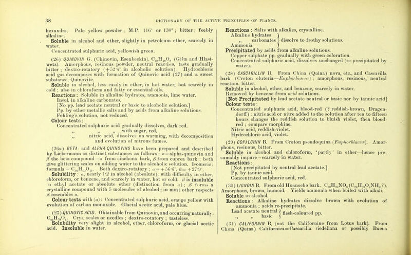 hexandra. Pale yellow powder; M.P. 116° or 130°; bitter; feebly alkali hp. Soluble in alcobol and ether, slightly in petroleum ether, scarcely in water. Concentrated sulphuric acid, yellowish green. (26) QU1N0VIN G. (Chinovin, Esenbeckin), C.!ftHJ808 (Gilm and Hlasi- wetz). Amorphous, resinous powder, neutral reaction, taste gradually bitter ; dextro-rotatory (+524° in alcoholic solution). Hydrochloric acid gas decomposes with formation of Quinovic acid (27) and a sweet substance, Quinovite. Soluble in alcohol, less easily in ether, in hot water, but scarcely in cold ; also in chloroform and fatty or essential oils. Reactions : Soluble in alkaline hydrates, ammonia, lime water. Insol. in alkaline carbonates. [No pp. lead acetate neutral or basic to alcoholic solution.] Pp. by other metallic salts and by acids from alkaline solutions. Fehling's solution, not reduced. Colour tests: Concentrated sulphuric acid gradually dissolves, dark red. ,, „ „ with sugar, red. ,, nitric acid, dissolves on warming, with decomposition and evolution of nitrous fumes. (26a) BETA- and ALPHA-QUINOVINS have been prepared and described by Liebermann as distinct substances as follows : « = alpha-quinovin and fl the beta compound—a from cinchona bark, from cuprea bark ; both give glittering scales on adding water to the alcoholic solution. Isomeric : formula = C38H62On. Both dextro-rotatory ; a= +56'6°, 0— +27-9°. Solubility : a, nearly P2 in alcohol (absolute), with difficulty in ether, chloroform, or benzene, and scarcely in water, hot or cold. f3 is insoluble n ethyl acetate or absolute ether (distinction from a) ; /3 forms a crystalline compound with 5 molecules of alcohol; in most other respects ft resembles a. Colour tests with (a): Concentrated sulphuric acid, orange yellow with evolution of carbon monoxide. Glacial acetic acid, pale blue. (27) QUINOVIC ACID. Obtainable from Quinovin, and occurring naturally. C._,4H!804. Crys. scales or needles ; dextro-rotatory ; tasteless. Solubility very slight in alcohol, ether, chloroform, or glacial acetic acid. Insoluble in water. Reactions : Salts with alkalies, crystalline. Alkaline hydrates ) „ carbonates > dissolve to frothy solutions. Ammonia ) Precipitated by acids from alkaline solutions. Copper sulphate pp. gradually with green coloration. Concentrated sulphuric acid, dissolves unchanged (re-precipitated by water). (28) CASCARILLIN B. From China (Quina) nova, etc., and Cascarilla bark (Croton eluteria—Euphorbiacece) ; amorphous, resinous, neutral reaction, bitter. Soluble in alcohol, ether, and benzene, scarcely in water. Removed by benzene from arid solutions. [Not Precipitated by lead acetate neutral or basic nor by tannic acid] Colour tests : Concentrated sulphuric acid, blood-red (? reddish-brown, Dragen- dorff) ; nitric acid or nitre added to the solution after ten to fifteen hours changes the reddish solution to bluish violet, then blood- red ; compare morphine. Nitric acid, reddish-violet. Hydrochloric acid, violet. (29) COPALCHIN B. From Croton pseudoquina (Euphorbiacece). Amor- phous, resinous, bitter. Soluble in alcohol and chloroform, ' partly' in ether—hence pre- sumably impure—scarcely in water. Reactions: [Not precipitated by neutral lead acetate.] Pp. by tannic acid. Concentrated sulphuric acid, red. (30) LIGNOIN B. From old Huanocho bark. C,0H.,jNO8 (C,0H,0O8NH;j ?). Amorphous, brown, humoid. Yields ammonia when boiled with alkali. Soluble in alcohol. Reactions : Alkaline hydrates dissolve brown with evolution of ammonia ; acids re-precipitate. Lead acetate neutral ) fleah.coloured pp. ,, ,, basic ) (31) CALIFORNIN B. (not the Californine from Lotus bark). From China (Quina) Californica = Cascarilla riedeliana or possibly Buena