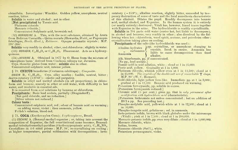 obtusifolia. Investigator: Winckler. Golden yellow, amorphous, neutral reaction, bitter. Soluble in -water and alcohol ; not in ether. [Not precipitated by Tannic acid. Platinum cbloride. Mercuric chloride.] Concentrated Sulphuric acid, brownish red. (32) MORADEINE A. This, with the next substance, obtained by Arata from Bolivian Cascarilla = Quina morada (Howardia, Wedd., or Pogonopus febrifugus, Benth.-Hool,-,), Kubiaceas. Opaque prismatic crystals; M.P. 199°-200Q. Soluble very readily in alcohol, ether, and chloroform ; slightly in water. (33) MORADIN, C.2lHJg08 or C1(!H140(;. Fluorescent. Acts as a hydroxy- quinone. (34) JAVAMINE A. Obtained in 1877 by 0. Hesse from the mixture of ' amorphous bases ' derived from Cinchona calisaya var. Javanica. Crys. rhombic plates from water ; soluble also in ether. Concentrated sulphuric acid, intense yellow. § 70. CNICUS benedictus (Centaurea calcitrapa) ; Composite?. CNICIN B., C42H56015. Crys. silky needles ; fusible, neutral, bitter ; dextro-rotatory (13068°) : emetic and purgative. Soluble in ethyl and methyl alcohols (in all proportions), in chloro- form and benzene, scarcely in ether or cold water, with difficulty in hot water, and insoluble in essential oils. It is removed from acid solutions by benzene or chloroform. Precipitants : Basic lead acetate, partially (Dragendorff). [Not gold chloride, and no reduction.] [Silver nitrate not reduced.] Colour tests: Concentrated sulphuric acid, red ; odour of benzoic acid on warming ; on adding water, violet ; then ammonia, yellow. Frohde's solution, blood-red. § 71. COCA (Erythroxylon Coca); Erythroxylacea, Brazil. (1) COCAINE A. (Benzoyl-methyl ecgonine ; or, taking into account the composition of Ecgonine, the full constitutional name becomes, Benzoyl- methyl-tetrahydromethyl-pyridine-/3-hydroxypropionic acid), C]7H2]N04. Crystallizes in 4-6 sided prisms ; M.P. 98°, re-crystallizing on cooling ; at higher temperature, partial sublimation with decomposition ; lasvo- rotatory (—15'8°) ; alkaline reaction, slightly bitter, succeeded by tem- porary destruction of sense of taste and the local anassthesia characteristic of this alkaloid. Dilates the pupil. Readily decomposes into benzoic acid, methyl alcohol, and Ecgonine. In the human system it is entirely (or nearly entirely) destroyed ; Vitali has, however, found traces together with Ecgonine in the urine. The hydrochloride is readily crystallizable. Soluble in 704 parts cold water (easier hot, but liable to decompose), in alcohol and benzene, very readily in ether ; also dissolved by the fol- lowing wheu hot: chloroform, wood spirit, acetone, and petroleum ether; crystallization taking place on cooling. Precipitants of the salts (the hydrochloride was used) : Alkaline hydrates ) PP crystalline, or amorphous changing to carbonates \ CI7sta's- lnsol. in excess. Ammonia less Ammonia ' I ia'3'e *° cause decomposition than fixed J alkalies. Alk. bicarbonate, pp. if concentrated. [No pp., lead acetate.] Tannic acid in acid solution, white ; cloud at 1 in 25,000. Picric acid, yellow. Gradually at 1 in 1,000. Platinum chloride, whitish yellow even at 1 in 12,500 ; cloud at I in 25,000. The crystals of the double salt are of remarkable 7 shape. M.P. 80° (W. C. Howard). Gold chloride, light yellow fern-like. Immediate pp. at 1 in 3,000 ; gradual at 1 in 12,500. Benzoic ac'd produced on warming. Potassium ferrocyanide, pp. soluble in excess. [Potassium ferricyanide reduced.] Chromic acid (5 per cent.) gives pp. that is only permanent after acidification with hydrochloric acid (characteristic). [Potassium bichromate not unless concentrated ; but on addition of HC1 a pp. See preceding test.J Phospho-molybdic acid, yellowish-white at 1 in 12,500 ; cloud at 1 in 50,000. Phospho-tungstic acid, gelatinous : sol. in ammonia. Iodo-potassic iodide, brown with black globules under the microscope (Vitali) ; pink at 1 in 7,500 ; cloud at 1 in 200,000. Mercuric-potassic iodide, pp. even very dilute ; cloud at 1 in 1,(100,000. Mercuric chloride, white. Iodine, brown. Stannous chloride (SnClu), white. Potassium permanganate, violet.