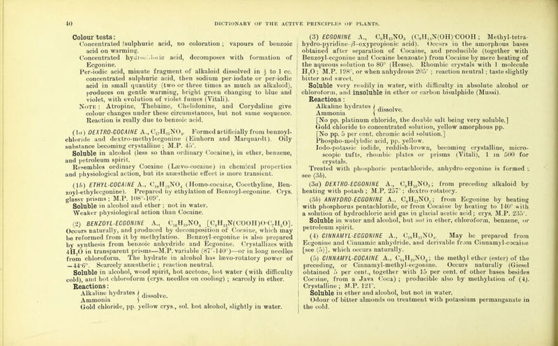 Colour tests: Concentrated [sulphuric acid, no coloration ; vapours of benzoic acid on warming. Concentrated hydroe'.iloiic acid, decomposes with formation of Ecgonine. Per-iodic acid, minute fragment of alkaloid dissolved in i to 1 cc. concentrated sulphuric acid, then sodium per-iodate or per-iodic acid in small quantity (two or three times as much as alkaloid), produces on gentle warming, bright green changing to blue and violet, with evolution of violet fumes (Vitali). Note : Atropine, Thebaiue, Chelidonine, and Corydaline give colour changes under these circumstances, but not same sequence. Reaction is really due to benzoic acid. (la) DEXTRO-COCAINE A., Ci7H21N04. Formed artificially from benzoyl- chloride and dextro-methylecgonine (Einhorn and Marquardt). Oily substance becoming crystalline ; M.P. 45°. Soluble in alcohol (less so than ordinary Cocaine), in ether, benzene, and petroleum spirit. Resembles ordinary Cocaine (Lsevo-cocaine) in chemical properties and physiological action, but its anaesthetic effect is more transient. (16) ETHYL-COCAINE A., Ci8rI.,;!N04 (Homo-cocaine, Cocethyline, Ben- zoyl-ethylecgonine). Prepared by ethylation of Benzoyl-ecgonine. Crys. glassy prisms ; M.P. 108°-109°. Soluble in alcohol and ether ; not in water. Weaker physiological action than Cocaine. (2) BENZOYL-ECGONINE A., C](iH19N04 [C8H13N(C0OH)O-C7H5O]. Occurs naturally, and produced by decomposition of Cocaine, which may be reformed from it by methylation. Benzoyl-ecgonine is also prepared by synthesis from benzoic anhydride and Ecgonine. Crystallizes with 4ET.,0 in transparent prisms—M.P. variable (87°-140°)—or in long needles from chloroform. The hydrate in alcohol has lasvo-rotatory power of _44-G°. Scarcely anaesthetic ; reaction neutral. Soluble in alcohol, wood spirit, hot acetone, hot water (with difficulty cold), and hot chloroform (crys. needles on cooling) ; scarcely in ether. Reactions: Alkaline hydrates ) digsolve_ Ammonia ) Gold chloride, pp. yellow crys., sol. hot alcohol, slightly in water. (3) ECGONINE A., C9H15NO;i (C8H,.,N(OH)-COOH ; Methyl-tetra- hydro-pyridine-/3-oxypropionic acid). Occurs in the amorphous bases obtained after separation of Cocaine, and producible (together with Benzoyl-ecgonine and Cocaine benzoate) from Cocaine by mere heating of the aqueous solution to 80° (Hesse). Rhombic crystals with 1 molecule H„0 ; M.P. 198°. or when anhydrous 205° ; reaction neutral; taste slightly bitter and sweet. Soluble very readily in water, with difficulty in absolute alcohol or chloroform, and insoluble in ether or carbon bisulphide (Mussi). Reactions: Alkaline hydrates v , . . J } dissolve. Ammonia ( [No pp. platinum chloride, the double salt being very soluble.] Gold chloride to concentrated solution, yellow amorphous pp. [No pp. 5 per cent, chromic acid solution.] Phospho-molybdic acid, pp. yellow. Iodo-potassic iodide, reddish-brown, becoming crystalline, micro- scopic tufts, rhombic plates or prisms (Vitali), 1 in 500 for crystals. Treated with phosphoric pentachloride, anhydro-ecgonine is formed :. see (36). (3a) DEXTR0-ECG0NINE A., C,,H15N03; from preceding alkaloid by heating with potash ; M.P. 257°; dextro-rotatory. (36) ANHYDRO-ECGONINE A., C9H13N02; from Ecgonine by heating with phosphorus pentachloride, or from Cocaine by heating to 140° with a solution of hydrochloric acid gas in glacial acetic acid; crys. M.P. 235°. Soluble in water and alcohol, but not in ether, chloroform, benzene, or petroleum spirit. (4) CINNAMYL-ECGONINE A., C18H21N04. May be prepared from Ecgonine and Cinnamic anhydride, and derivable from Cinnamyl-cocaine [see (5)], which occurs naturally. (5) CINNAMYL-COCAINE A., C1,,Ho:,N04; the methyl ether (ester) of the preceding, or Cinnamyl-methyl-ecgonine. Occurs naturally (Giesel obtained 5 per cent., together with 15 per cent, of other bases besides Cocaine, from a Java Coca) ; producible also by methylation of (4). Crystalline ; M.P. 121°. Soluble in ether and alcohol, but not in water. Odour of bitter almonds on treatment with potassium permanganate in the cold.