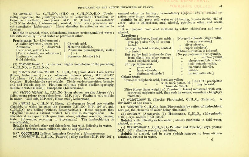 (6) COCAMINE A., C]9H23N04+iH20 or C36H46N2OyH20 (Cocaic- methyl-ecgonine; the y-isatropyl-cocaine of Liebermann; Truxilline, or Ecgonine truxillate) ; amorphous; M.P.. 80° (Hesse) ; hevo-rotatory (- 27-5° in alcohol, Liebermann) ; neutral, bitter; very poisonous and not anaesthetic (Liebermann). Hesse describes its action as similar to Cocaine. Soluble in alcohol, ether, chloroform, benzene, acetone, and hot water; but with difficulty in cold water or petroleum ether. Precipitants (L. = Liebermann): Alkaline hydrates) traces are Ammonia ) dissolved. Picric acid, yellow (L.). [Ferric chloride, no coloration.] Platinum chloride. Gold chloride. Chromic acid. Mercuric chloride. Potassium permanganate, violet (L.). Stannous chloride (L.). (7) H0M0C0CAMINE A., is the next higher homologue of the preceding = U20H25NO4or C40H50N2O8. . (8) BENZ0YL-PSEUD0-TR0PINE A., C15HJ9NOa [from Java Coca leaves (Hesse, Liebermann)] ; crys. colourless lustrous plates; M.P. 48°-49° (48°, Hesse ; 49°, Liebermann) ; optically inactive ; half as poisonous as Cocaine. Hydrochloride very soluble. Yields, on decomposition, benzoic acid and Pseudo-tropine. Platinum salt, pale yellow needles, sparingly soluble in water (Hesse) ; amorphous (Liebermann). (8a) PSEUDO-TROPINE A., C8H15NO (from above; see also Atropa (j) ; deliquescent prisms from chloroform ; M.P. 108°. Platinum salt soluble in water. Gold salt, M.P. 202°, Hesse (225°, Liebermann). (9) HYGRINE A., C12H13N (?), Hesse.' (Liebermann found two volatile alkaloids, to which he gave the formulas CgHi5NO, B.P. 193°-5°, and C14H24N20, not boiling without decomposition.) Hesse suggests that 'Hygrine' is not a natural product, but due to decompositions. He describes it as liquid with quinolinic odour, alkaline reaction, burning taste. (Poisonous, according to Stockmann.) The hydrochloride is crystallizable. Soluble in alcohol, ether and chloroform, but with difficulty in water. Alkaline hydrates cause milkiness, due to oily globules. § 72. COCOULUS Indicus (Anamirta Cocculus); Menispermacece. (a) PICROTOXIN B., C30H34O13 (Paterno) ; silky needles ; M.P. 199°-201°; 41 [Nor gold chloride (slight reduc- tion on warming). „ silver nitrate. „ cupric sulphate]. Fehling's solution is reduced. [No pp. potassium ferricyanide. ?, „ sulpho-cyanide „ phospho-molybdic acid. „ iodo-potassic iodide. „ mercuric chloride. ,, iodine. „ barium salts, etc.] caramel odour on heating; Isevo-rotatory ([a]j= - 28*1°); neutral re- action, very bitter, poisonous. Soluble in 150 parts cold water or 25 boiling, 3 parts alcohol, 250 of ether ; also in chloroform, amyl alcohol, petroleum ether, and acetic acid. It is removed from acid solutions by ether, chloroform and amyl alcohol. Reactions: Alkaline hydrates, dissolve ; acids give pp.; also C02 if concen- trated. [Not pp. by lead acetate, neutral or basic] But pp. by lead hydroxide free from alkali (see after concen- trated sulphuric acid). [No pp. tannic acid. „ picric acid. „ ferric chloride. ,, platinum chloride.] Colour tests: Concentd. sulphuric acid, dissolves vellow ) the PbO precipitate „ with trace potass bi- be used: chromate, violet. J J Nitre (three times weight of Picrotoxin taken) moistened with con- centrated sulphuric acid, then soda in excess, vermilion (Langley's reaction). (b) PICR0T0XININ B. (Barth's Picrotoxin), Ci5H]606 (Paterno). A derivative of the above. (c) PICR0T0XID, C15Hig06; from Picrotoxinin by action of hydrochloric acid gas, the elements of water being eliminated. {d) C0CCULIN (Anamyrtin (?), Hiisemann), C19H26O10 (Lowenhardt, 1884); crys. needles ; not bitter. Soluble with difficulty in hot water ; almost insoluble in cold water, alcohol, or ether. (e) MEN I'SPERMINE A., C18H24N202 (Pelletier and Couerbe) ; crys. prisms; M.P. 120° ; alkaline reaction ; not bitter. Soluble in alcohol, and in ether (which removes it from alkaline solution), but not in water.