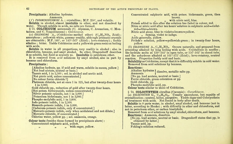 Precipitants: Alkaline hydrates. Ammonia. (/) PARAMEHISPERMINE A. ; crystalline; M.P. 250°, and volatile. Soluble in alcohol, almost insoluble in ether, and not dissolved by water. Though soluble in acids, no salts are formed. § 73. COLCHICUM autumnale (C. Alpinum, C. Arenarium, C. Mon- tanum, and C. Neapolitanum) ; Colchicacece. (a) COLCHICINE A., (Colchiceine-methyl ether) (C22H25N06, Zeisl) ; amorphous ; yellowish-white, gummy usually, although prismatic crystals are obtainable ; M.P. 140°, or 143°-147° (Zeisl) ; lsevo-rotatory) ; feebly alkaline ; bitter. Yields Colchiceine and a yellowish-green resin on boiling with acids. Soluble in water in all proportions, very readily in alcohol : also in chloroform, benzene, and amyl alcohol. In ether, Dragendorff describes it as soluble, but Zeisl as scarcely so. Insoluble in petroleum ether. It is removed from acid solutions by amyl alcohol, also in part by benzene and chloroform. Precipitants: [Alkaline hydrate, pp. if acid and warm, soluble in excess, yellow.] [Not lead acetate, neutral or basic] Tannic acid, 1 in 2,500 ; sol. in alcohol and acetic acid. [Not picric acid, unless concentrated.] [No colour ferric chloride ?] Platinum chloride, not at once 1 in 125, but after twenty-four hours 1 in 3,000. Gold chloride pp., reduction of gold after twenty-four hours. [Not potass, ferrocyanide, unless concentrated.] [Silver potassic cyanide, not 1 in 3,000.] [Potassium bichromate, not 1 in 3,000.] Phospho-molybdic acid, 1 in 3,000. Iodo-potassic iodide, 1 in 2,500. Bismuth-potassic iodide, 1 in 3,000, Cadmium-potassic iodide, only if concentrated.] 'Mercuric-potassic iodide, only when acidulated and not dilute.] Mercuric chloride, if concentrated.] Chlorine water, yellow pp. ; sol. ammonia, orange. Colour tests (besides those formed by precipitants above): Concentrated sulphuric acid, yellow. „ „ „ with sugar, yellow. Concentrated sulphuric acid, with potass, bichromate, green, then brown. „ „ „ with nitric acid, blue. Potash added to this after the solution has faded in colour, red. Nitre or nitric acid after ten hours' solution in sulphuric acid-wviolet- red-»A.blue~vbrown. Nitric acid alone, blue to violet-wbrown^yellow. „ „ fuming, violet to indigo. Acids generally, yellow. Frohde's solution, yellow-v^-yellowish-green ; in twenty-four hours, yellow. (b) COLCHICEINE A., C2iH23N06. Occurs naturally, and prepared from preceding alkaloid by long boiling with acids. Crystallizes in needles ; the hydrate melts at 139°-142° in open tube, or 156°-162° in closed tube, and the anhydrous alkaloid at 161°-172° (Zeisl) ; Isevo-rotatory, neutral reaction. Properties feebly acid and basic. Solubility as Colchicine, except that it is difficultly soluble in cold water. Removed from acid solutions by benzene. Reactions: Alkaline hydrates ) dissolve metallic galts pp. Ammonia ) [No pp. lead acetate, neutral or basic] Ferric chloride, green coloration or pp. Gold chloride, pp. Phospho-molybdic acid, pp. Colour tests similar to those of Colchicine. § 74. COLOCYNTHIS citrullus (Cucumis) ; Cucurbitacece. (a) C0L0CYNTHIN G., C66H84023. Usually amorphous, but capable of crystallization; neutral, bitter, purgative. Yields sugar and Colocynthein on treatment with acids. Not found in body after death. Soluble in 8 parts water, in alcohol, amyl alcohol, and benzene (not in latter, according to Henke) ; with difficulty in ether and chloroform, and not in petroleum ether, or carbon bisulphide. Removed from acid solutions by amyl alcohol, chloroform, and benzene. Reactions: Ammonia, dissolves. [No pp. lead acetate, neutral or basic. Dragendorff states that pp. is obtained by latter.] Tannic acid, pp. Fehling's solution reduced.