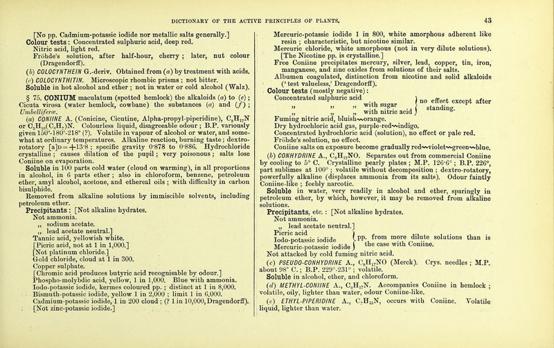 [No pp. Cadmium-potassic iodide nor metallic salts generally.] Colour tests: Concentrated sulphuric acid, deep red. Nitric acid, light red. Frohde's solution, after half-hour, cherry ; later, nut colour (Dragendorff). (5) COLOCYNTHEIN G.-deriv. Obtained from (a) by treatment with acids. (c) COLOCYNTHITIN. Microscopic rhombic prisms ; not bitter. Soluble in hot alcohol and ether ; not in water or cold alcohol (Walz). § 75. CONIUM maculatum (spotted hemlock) the alkaloids (a) to (e); Cicuta virosa (water hemlock, cowbane) the substances (a) and (/) ; Umbelliferce. (a) CONIINE A. (Conicine, Cicutine, Alpha-propyl-piperidine), C8Hi7N or C5H10(C:iH7)N. Colourless liquid, disagreeable odour ; B.P. variously given 150°-180°-218° (?). Volatile in vapour of alcohol or water, and some- what at ordinary temperatures. Alkaline reaction, burning taste; dextro- rotatory [a]D = -r-13'8; specific gravity 0878 to 0-886. Hydrochloride crystalline ; causes dilation of the pupil; very poisonous; salts lose Coniine on evaporation. Soluble in 100 parts cold water (cloud on warming), in all proportions in alcohol, in 6 parts ether ; also in chloroform, benzene, petroleum ether, amyl alcohol, acetone, and ethereal oils ; with difficulty in carbon bisulphide. Removed from alkaline solutions by immiscible solvents, including petroleum ether. Precipitants : [Not alkaline hydrates. Not ammonia. ,, sodium acetate. „ lead acetate neutral.] Tannic acid, yellowish white. [Picric acid, not at 1 in 1,000.] [Not platinum chloride.] G-old chloride, cloud at 1 in 300. Copper sulphate. [Chromic acid produces butyric acid recognisable by odour.] Phospho-molybdic acid, yellow, 1 in 1,000. Blue with ammonia. Iodo-potassic iodide, kermes coloured pp. ; distinct at 1 in 8,000. • Bismuth-potassic iodide, yellow 1 in 2,000 ; limit 1 in 6,000. Cadmium-potassic iodide, J in 200 cloud ; (? 1 in 10,000, Dragendorff). I [Not zinc-potassic iodide.] Mercuric-potassic iodide 1 in 800, white amorphous adherent like resin ; characteristic, but nicotine similar. Mercuric chloride, white amorphous (not in very dilute solutions). [The Nicotine pp. is crystalline.] Free Coniine precipitates mercury, silver, lead, copper, tin, iron, manganese, and zinc oxides from solutions of their salts. Albumen coagulated, distinction from nicotine and solid alkaloids (' test valueless,' Dragendorff). Colour tests (mostly negative): Concentrated sulphuric acid 1 nQ ff t . f  mSsufar .A standing. „ „ „ with nitric acid; ° Fuming nitric acid, bluish-worange. Dry hydrochloric acid gas, purple-red~*indigo. Concentrated hydrochloric acid (solution), no effect or pale red. Frohde's solution, no effect. Coniine salts on exposure become gradually red-wviolet^green-^vblue. (b) C0NHYDRINE A., C8H17NO. Separates out from commercial Coniine by cooling to 5° C. Crystalline pearly plates ; M.P. 126-6° ; B.P. 226°, part sublimes at 100° ; volatile without decomposition ; dextro-rotatory, powerfully alkaline (displaces ammonia from its salts). Odour faintly Coniine-like ; feebly narcotic. Soluble in water, very readily in alcohol and ether, sparingly in petroleum ether, by which, however, it may be removed from alkaline solutions. Precipitants, etc.: [Not alkaline hydrates. Not ammonia. „ lead acetate neutral.] ^Picric °ici*l } Iodo-potassic iodide W *TOm m?™ *ilute solutions than is Mercuric-potassic iodide j the case wlth Gonllne- Not attacked by cold fuming nitric acid. (c) PSEUD0-C0NH YDRINE A., C8Hl7NO (Merck). Crys. needles ; M.P. about 98° C.; B.P. 229°-231°; volatile. Soluble in alcohol, ether, and chloroform. (d) METHYL-CONIINE A., C9H17N. Accompanies Coniine in hemlock ; volatile, oily, lighter than water, odour Coniine-like. (e) ETHYL-PIPERIDINE A., C7H15N, occurs with Coniine. Volatile . liquid, lighter than water.