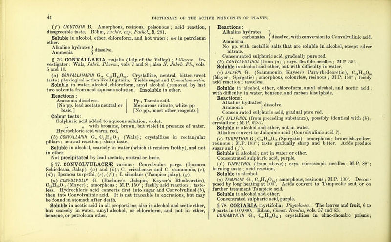 (/) CICUTOXIN B. Amorphous, resinous, poisonous ; acid reaction, disagreeable taste. Bohm, Archiv. exp. Pathol., 5, 281. Soluble in alcohol, ether, chloroform, and hot water ; not in petroleum ether. Alkaline hydrates \ ^ ^ Ammonia j 1 ve' § 76. CONVALLARIA majalis (Lily of the Valley) ; Liliacece. In- vestigator : Walz, Jahrb. Pharm., vols. 7 and 8 ; also N. Jahrb. Ph., vols. 5 and 10. (a) CONVALLAMARIN G., O^H^O^. Crystalline, neutral, bitter-sweet taste ; physiogical action like Digitalin. Yields sugar and Convallamaretin. Soluble in water, alcohol, chloroform, amyl alcohol (removed by last two solvents from acid aqueous solution. Insoluble in ether. Reactions: Pp., Tannic acid. Mercurous nitrate, white pp. [No pp., most other reagents.] Ammonia dissolves. [No pp. lead acetate neutral or basic] Colour tests: Sulphuric acid added to aqueous solution, violet. „ „ with bromine, brown, but violet in presence of water. Hydrochloric acid warm, red. (&) CONVALLARIN G., C34H31On (Walz) ; crystallizes in rectangular pillars ; neutral reaction ; sharp taste. Soluble in alcohol, scarcely in water (which it renders frothy), and not in ether. Not precipitated by lead acetate, neutral or basic. § 77. CONVOLVULACEiE various: Convolvulus purga (Ipomcea Schiedeana, Jalap), (a) and (b) ; C. orizabensis and C. scammonia, (c), (d) ; Ipomcea turpethi, (e), (/) ; I. simulans (Tampico jalap), (g). (a) C0NV0LVULIN G. (Buchner's Jalapin, Kayser's Rhodeoretin), C31H50O]6 (Mayer) ; amorphous ; M.P. 150°; feebly acid reaction ; taste- less. Hydrochloric acid converts first into sugar and Convolvulinol (b), then into Convolvulinic acid. It is not traceable in excretions, but may be found in stomach after death. Soluble in acetic acid in all proportions, also in alcohol and acetic ether, but scarcely in water, amyl alcohol, or chloroform, and not in ether, benzene, or petroleum ether. Reactions: Alkaline hydrates ) ,, carbonates [ dissolve, with conversion to Convolvulinic acid. Ammonia ) No pp. with metallic salts that are soluble in alcohol, except silver nitrate. Concentrated sulphuric acid, gradually pure red. (&) CONVOLVULINOL [from (a)]; crys. flexible needles ; M.P. 39°. Soluble in alcohol and ether, but with difficulty in water. (c) JALAPIN G. (Scammonin, Kayser's Para-rhodeoretin), C34H560]f, (Mayer; Spirgatis) ; amorphous, colourless, resinous ; M.P. 150° ; feebly acid reaction ; tasteless. Soluble in alcohol, ether, chloroform, amyl alcohol, and acetic acid ; with difficulty in water, benzene, and carbon bisulphide. Reactions: Alkaline hydrates | dissolve Ammonia ) Concentrated sulphuric acid, gradual pure red. (d) JALAPINOL (from preceding substance), possibly identical with (b) ; crystalline ; M.P. 62-5°. Soluble in alcohol and ether, not in water. Alkalies convert to Jalapinic acid (Convolvulinic acid ?). (e) TURPETHIN G., C34H5fiOi6 (Spirgatis) ; amorphous ; brownish-yellow, resinous ; M.P. 183°; taste gradually sharp and bitter. Acids produce sugar and (/). Soluble in alcohol; not in water or ether. Concentrated sulphuric acid, purple. (/) TURPETHOL (from above); crys. microscopic needles ; M.P. 88°; burning taste ; acid reaction. Soluble in alcohol. (g) TAMPICIN G., C34H540]4; amorphous, resinous; M.P. 130°. Decom- posed by long heating at 100°. Acids convert to Tampicolic acid, or on further treatment Tampicic acid. Soluble in alcohol and ether. Concentrated sulphuric acid, purple. § 78. CORIARIA myrtifolia ; Phytolacca;. The leaves and fruit, 6 to 9 parts in 100,000. Riban, Compt. Rendus, vols. 57 and 63. CQRIAMYRTIN G., CboH^C-jo ; crystallizes in clino-rhombic prisms;