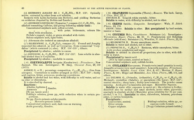 (c) ADERMANN'S ALKALOID NO. /. C„0H21NO4; M.P. 138°. Optically active ; extracted by ether from acid solution. Isomeric with hydro-berberine (see Berberis), and yielding Berberine on oxidation (disputed by Dobbie and Lauder). (d) ADERMANN'S CORYDALINE [Fumarine ? compare (&)], C22H21N04. An alkaloid resembling Caffeine, and giving following colour tests : Concentrated sulphuric acid, yellow~»violet. „ „ „ with potas. bichromate, colours like those with strychnine. Frohde's reagent, violet, or green streaked with violet. Seleno-sulphuric acid, light violet. (e) Adermann also isolated an amorphous alkaloid. (/) BULBOCAPNINE, A., C34H36N207, compare (b). Freund and Josephy separated this alkaloid, as well as Corycavine, from commercial ' Cory- daline ' (which contained (a) also). M.P. 198°-199° ; dibasic. Precipitated by alkalies ; soluble in excess. (g) CORYCAVINE, A., C23H23N05; M.P. 214°-215°. Less soluble in abso- lute alcohol than is Corydaline. Precipitated by alkalies ; insoluble in excess. § 81. CORYNOCARPUS laevigata (Karaka tree) ; Primulacece; New Zealand. The nut. Investigator: W. Skey, Chemical News, 27, 190 (1873). KARAKIN, G. or B. ; percentage composition, C64.48H4.48031.12 (free from nitrogen). Crystallizes in needles arranged as stars ; M.P. 100° ; feebly acid reaction, bitter, poisonous, producing convulsions. Soluble in alcohol and hot water, with difficulty in cold water, and not in ether or chloroform. It is absorbed by charcoal. Reactions: Alkaline hydrates ) dissolve Ammonia ) [No pp. tannic acid.] Fehling's solution, green pp., with reduction when in certain pro- portions. No pp. Zincic-potassic-sulphocyanide. „ Mercuric-potassic iodide. Concentrated sulphuric acid, dark rose on warming. Acids generally, dissolve. § 82. CRAT.32GUS Oxyacantha (Thorn) ; Rosacea. The bark. Leroy, J. Chim. Med., 17, 3. CRA T/EGIN, B. Grayish white crystals ; bitter. Soluble in water, with difficulty in alcohol, not in ether. i § 83. CREPIS fcetida ; Compositce. Investigator : Walz, N. Jahrb. Pharm., 13, 176. CREPIN; bitter. Soluble in ether. Not precipitated by lead acetate, neutral or basic. § 84. CUOUMIS Melo, Cucurbitaceat. Substance (a). Investigator: Torosiewicz, Repert. Pharm., 45, 30. C. Prophetarum and Ecbalium officinale (which see). Substance (b), Winckler, N. Jahrb. Pharm., 11,31. (a) MELONEMETIN, B. Brown amorphous, emetic. Soluble in water and alcohol, not in ether. (b) PROPHETIN, G., C20H36O7 ? Resinous, white amorphous, bitter. Acids produce prophetein and sugar. Soluble in alcohol in almost all proportions, also in ether, with diffi- culty in water. Precipitated by tannic acid. [Not by lead acetate, neutral or basic] Concentrated sulphuric acid, reddish-brown. §85. CYCLAMEN Europseum; Primula veris (small quantity in root); Anagallis arvensis (very small quantity) ; Limosella aquatica. Primulacece. Investigators : Saladin, Journ. Chim. Med., 6, 417 ; Martius, N. Repert. Pharm., 8, 388 ; Hilger and Mutschler, Ann. Chem. Pharm., 185, 214, and others. (a) CYC LAM IN, G., (Primulin, Arthanitin), C20H34O10 or C36H66Oie (G. Michaud), crystalline (Saladin), or amorphous (De Luca); M.P. 236° ; neutral reaction ; sharp taste ; feebly Isevo-rotatory. The powder causes sneezing. Acids give Cyclamiretin and sugar. Resembles Saponin. Soluble in water after exposure to moist air; the solution is frothy; dissolved also by methyl and amyl alcohols, acetic ether, glycerine; sparingly in absolute alcohol (Mutschler gives solubility for 96 per cent, alcohol, 1 in 71). Insoluble in ether, chloroform, benzene, petroleum ether, or carbon bisulphide. Precipitants: Lead acetate, neutral. Fehling's solution, white pp., no I Silver nitrate. cuprous oxide formed. Copper sulphate. [No pp. Cadmium-potassic iodide.]