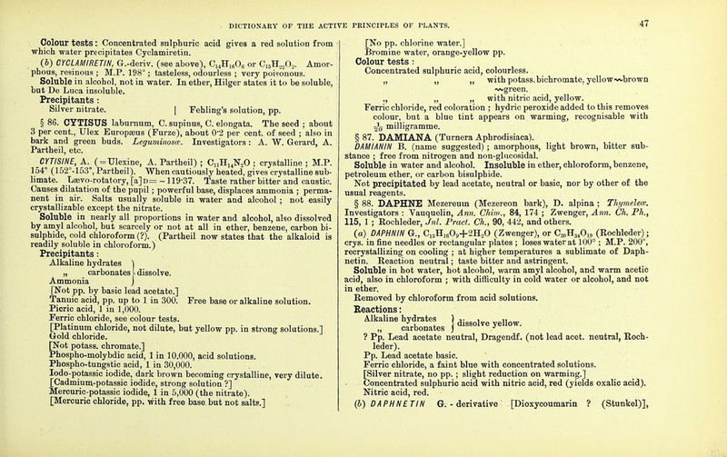 Colour tests: Concentrated sulphuric acid gives a red solution from which water precipitates Cyclamiretin. (6) CYCLAMIRETIN, G.-deriv. (see above), C14H1606 or CI5H2202. Amor- phous, resinous ; M.P. 198°; tasteless, odourless ; very poisonous. Soluble in alcohol, not in water. In ether, Hilger states it to be soluble, but De Luca insoluble. Precipitants : Silver nitrate. | Fehling's solution, pp. § 86. CYTISUS laburnum, C. supinus, C. elongata. The seed ; about 3 per cent., Ulex Europseus (Furze), about 0-2 per cent, of seed ; also in bark and green buds. Leguminosce. Investigators: A. W. Gerard, A. Partheil, etc. CUISINE, A. ( = TJlexine, A. Partheil) ; C„HuN„0 ; crystalline ; M.P. 154° (152°-153°, Partheil). When cautiously heated, gives crystalline sub- limate. Lasvo-rotatory, [a]n= -119-37. Taste rather bitter and caustic. Causes dilatation of the pupil; powerful base, displaces ammonia ; perma- nent in air. Salts usually soluble in water and alcohol ; not easily crystallizable except the nitrate. Soluble in nearly all proportions in water and alcohol, also dissolved by amyl alcohol, but scarcely or not at all in ether, benzene, carbon bi- sulphide, cold chloroform (?). (Partheil now states that the alkaloid is readily soluble in chloroform.) Precipitants: Alkaline hydrates \ „ carbonates I dissolve. Ammonia j [Not pp. by basic lead acetate.] Tannic acid, pp. up to 1 in 300. Free base or alkaline solution. Picric acid, 1 in 1,000. Ferric chloride, see colour tests. [Platinum chloride, not dilute, but yellow pp. in strong solutions.] Gold chloride. [Not potass, chromate.] Phospho-molybdic acid, 1 in 10,000, acid solutions. Phospho-tungstic acid, 1 in 30,000. Iodo-potassic iodide, dark brown becoming crystalline, very dilute. [Cadmium-potassic iodide, strong solution ?] Mercuric-potassic iodide, 1 in 5,000 (the nitrate). [Mercuric chloride, pp. with free base but not salts.] [No pp. chlorine water.] Bromine water, orange-yellow pp. Colour tests : Concentrated sulphuric acid, colourless. „ „ „ with potass, bichromate, yellow-wbrown ~vgreen. ,, „ „ with nitric acid, yellow. Ferric chloride, red coloration ; hydric peroxide added to this removes colour, but a blue tint appears on warming, recognisable with milligramme. § 87. DAMIANA (Turnera Aphrodisiaca). DAMIANIN P>. (name suggested) ; amorphous, light brown, bitter sub- stance ; free from nitrogen and non-glucosidal. Soluble in water and alcohol. Insoluble in ether, chloroform, benzene, petroleum ether, or carbon bisulphide. Not precipitated by lead acetate, neutral or basic, nor by other of the usual reagents. § 88. DAPHNE Mezereuin (Mezereon bark), D. alpina ; Thymelece. Investigators : Vauquelin, Ann. Chim., 84, 174 ; Zwenger, Ann. Ch. Ph., 115, 1 ; Rochleder, Jnl. Pract. Ch., 90, 442, and others. (a) DAPHNIN G., C15H1609+2H„0 (Zwenger), or C30H34Oi9 (Rochleder); crys. in fine needles or rectangular plates ; loses water at 100° ; M.P. 200°, recrystallizing on cooling ; at higher temperatures a sublimate of Daph- netin. Reaction neutral; taste bitter and astringent. Soluble in hot water, hot alcohol, warm amyl alcohol, and warm acetic acid, also in chloroform ; with difficulty in cold water or alcohol, and not in ether. Removed by chloroform from acid solutions. Reactions: Mkaline hydrates j disgolye u „ carbonates ) J ? Pp. Lead acetate neutral, Dragendf. (not lead acet. neutral, Roch- leder). Pp. Lead acetate basic. Ferric chloride, a faint blue with concentrated solutions. [Silver nitrate, no pp. ; slight reduction on warming.] Concentrated sulphuric acid with nitric acid, red (yields oxalic acid). Nitric acid, red. (6) DAPHNE TIN G. - derivative [Dioxycoumarin ? (Stunkel)],
