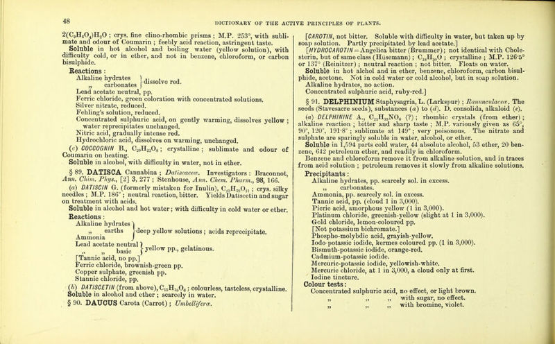 2(C9HC04)H20 ; crys. fine clino-rhombic prisms ; M.P. 253°, with subli- mate and odour of Coumarin ; feebly acid reaction, astringent taste. Soluble in hot alcohol and boiling water (yellow solution), with difficulty cold, or in ether, and not in benzene, chloroform, or carbon bisulphide. Eeactions : Alkaline hydrates 1 •,. , , „ carbonates f dissolve red. Lead acetate neutral, pp. Ferric chloride, green coloration with concentrated solutions. Silver nitrate, reduced. Fehling's solution, reduced. Concentrated sulphuric acid, on gently warming, dissolves yellow ; water reprecipitates unchanged. Nitric acid, gradually intense red. Hydrochloric acid, dissolves on warming, unchanged. (c) COCCOGNIN B., C20H22O8; crystalline ; sublimate and odour of Coumarin on heating. Soluble in alcohol, with difficulty in water, not in ether. § 89. DATISCA Cannabina ; Daliscacem. Investigators : Braconnot, Ann. Chim. Phtjs., [2] 3, 277 ; Stenhouse, Ann. Chem. Pharm., 98, 166. (a) DATISCIN G-. (formerly mistaken for Inulin), C.(1H2„On ; crys. silky needles; M.P. 186°; neutral reaction, bitter. Yields DatTscetin and sugar on treatment with acids. Soluble in alcohol and hot water; with difficulty in cold water or ether. Eeactions: Alkaline hydrates ] „ earths ^deep yellow solutions ; acids reprecipitate. Ammonia J Lead acetate neutral 1 ... „ basic f yellow pp., gelatinous. [Tannic acid, no pp.] Ferric chloride, brownish-green pp. Copper sulphate, greenish pp. Stannic chloride, pp. (b) DATISCETIN (from above),C15Hi0O6; colourless, tasteless,crystalline. Soluble in alcohol and ether ; scarcely in water. § 90. DAUCUS Carota (Carrot) ; UmbelU/erce. [CAROTIN, not bitter. Soluble with difficulty in water, but taken up by soap solution. Partlv precipitated by lead acetate.] [HYDR0CAR0TIN = Angelica bitter (Brummer); not identical with Chole- sterin, but of same class (Hiisemann); C18H30O ; crystalline ; M.P. 1265° or 137° (Reinitzer) ; neutral reaction ; not bitter. Floats on water. Soluble in hot alchol and in ether, benzene, chloroform, carbon bisul- phide, acetone. Not in cold water or cold alcohol, but in soap solution. Alkaline hydrates, no action. Concentrated sulphuric acid, ruby-red.] § 91. DELPHINIUM Staphysagria, L. (Larkspur) ; Ranunculacew. The seeds (Stavesacre seeds), substances (a) to (d). D. consolida, alkaloid (e). (a) DELPHININE A, C2.2H35N06 (?); rhombic crystals (from ether) ; alkaline reaction ; bitter and sharp taste ; M.P. variously given as 65°, 90°, 120°, 191-8° ; sublimate at 149°; very poisonous. The nitrate and sulphate are sparingly soluble in water, alcohol, or ether. Soluble in 1,594 parts cold water, 44 absolute alcohol, 53 ether, 20 ben- zene, 642 petroleum ether, and readily in chloroform. Benzene and chloroform remove it from alkaline solution, and in traces from acid solution ; petroleum removes it slowly from alkaline solutions. Precipitants : Alkaline hydrates, pp. scarcely sol. in excess. ,, carbonates. Ammonia, pp. scarcely sol. in excess. Tannic acid, pp. (cloud 1 in 3,000). Picric acid, amorphous yellow (1 in 3,000). Platinum chloride, greenish-yellow (slight at 1 in 3,000). Gold chloride, lemon-coloured pp. [Not potassium bichromate.] Phospho-molybdic acid, grayish-yellow. Iodo-potassic iodide, kermes coloured pp. (1 in 3,000). Bismuth-potassic iodide, orange-red. Cadmium-potassic iodide. Mercuric-potassic iodide, yellowish-white. Mercuric chloride, at 1 in 3,000, a cloud only at first. Iodine tincture. Colour tests: Concentrated sulphuric acid, no effect, or light brown. „ ,, „ with sugar, no effect. „ „ ,, with bromine, violet.